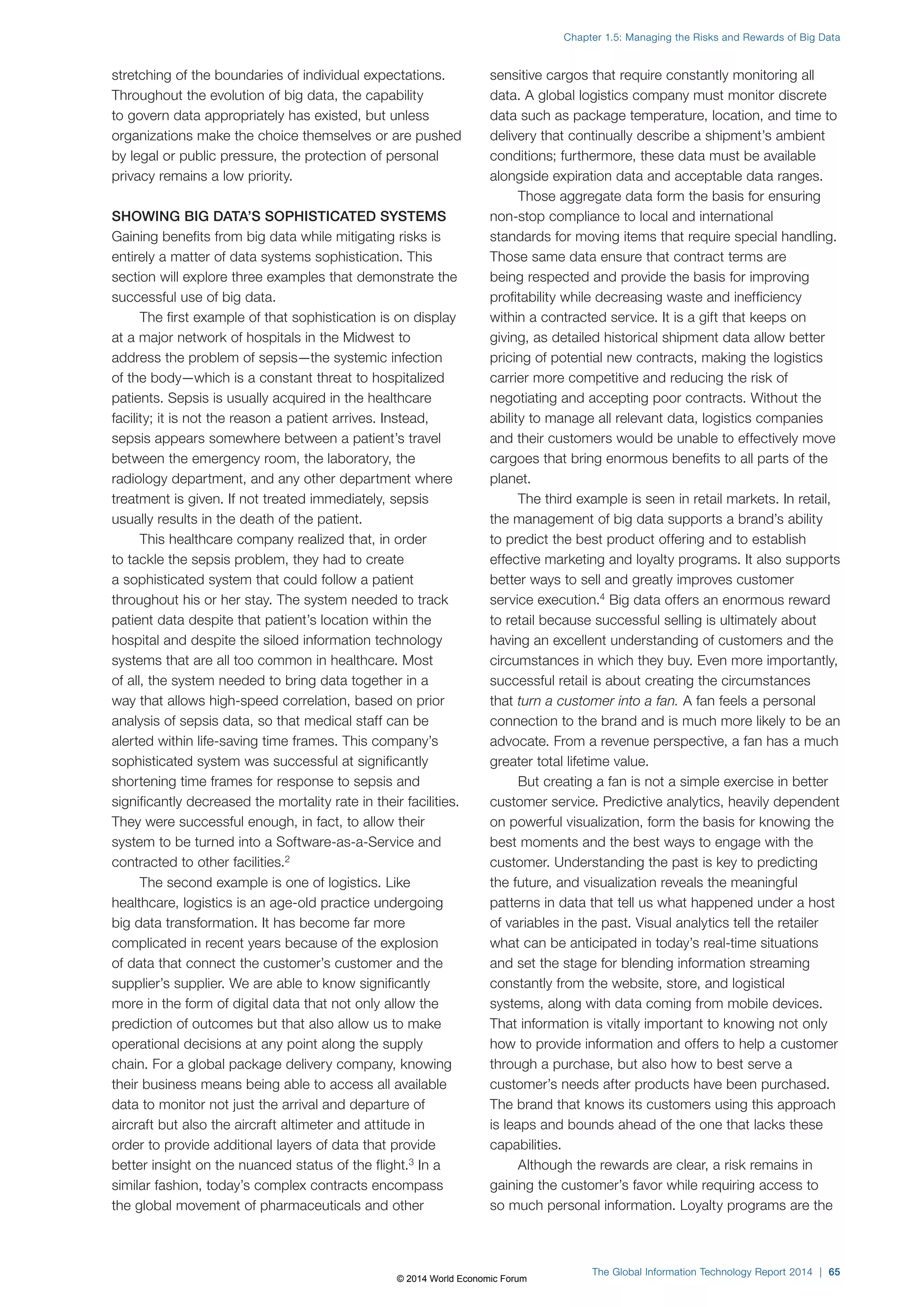 stretching of the boundaries of individual expectations. 
Throughout the evolution of big data, the capability 
to govern data appropriately has existed, but unless 
organizations make the choice themselves or are pushed 
by legal or public pressure, the protection of personal 
privacy remains a low priority. 
SHOWING BIG DATA’S SOPHISTICATED SYSTEMS 
Gaining benefits from big data while mitigating risks is 
entirely a matter of data systems sophistication. This 
section will explore three examples that demonstrate the 
successful use of big data. 
The first example of that sophistication is on display 
at a major network of hospitals in the Midwest to 
address the problem of sepsis—the systemic infection 
of the body—which is a constant threat to hospitalized 
patients. Sepsis is usually acquired in the healthcare 
facility; it is not the reason a patient arrives. Instead, 
sepsis appears somewhere between a patient’s travel 
between the emergency room, the laboratory, the 
radiology department, and any other department where 
treatment is given. If not treated immediately, sepsis 
usually results in the death of the patient. 
This healthcare company realized that, in order 
to tackle the sepsis problem, they had to create 
a sophisticated system that could follow a patient 
throughout his or her stay. The system needed to track 
patient data despite that patient’s location within the 
hospital and despite the siloed information technology 
systems that are all too common in healthcare. Most 
of all, the system needed to bring data together in a 
way that allows high-speed correlation, based on prior 
analysis of sepsis data, so that medical staff can be 
alerted within life-saving time frames. This company’s 
sophisticated system was successful at significantly 
shortening time frames for response to sepsis and 
significantly decreased the mortality rate in their facilities. 
They were successful enough, in fact, to allow their 
system to be turned into a Software-as-a-Service and 
contracted to other facilities.2 
The second example is one of logistics. Like 
healthcare, logistics is an age-old practice undergoing 
big data transformation. It has become far more 
complicated in recent years because of the explosion 
of data that connect the customer’s customer and the 
supplier’s supplier. We are able to know significantly 
more in the form of digital data that not only allow the 
prediction of outcomes but that also allow us to make 
operational decisions at any point along the supply 
chain. For a global package delivery company, knowing 
their business means being able to access all available 
data to monitor not just the arrival and departure of 
aircraft but also the aircraft altimeter and attitude in 
order to provide additional layers of data that provide 
better insight on the nuanced status of the flight.3 In a 
similar fashion, today’s complex contracts encompass 
the global movement of pharmaceuticals and other 
Chapter 1.5: Managing the Risks and Rewards of Big Data 
sensitive cargos that require constantly monitoring all 
data. A global logistics company must monitor discrete 
data such as package temperature, location, and time to 
delivery that continually describe a shipment’s ambient 
conditions; furthermore, these data must be available 
alongside expiration data and acceptable data ranges. 
Those aggregate data form the basis for ensuring 
non-stop compliance to local and international 
standards for moving items that require special handling. 
Those same data ensure that contract terms are 
being respected and provide the basis for improving 
profitability while decreasing waste and inefficiency 
within a contracted service. It is a gift that keeps on 
giving, as detailed historical shipment data allow better 
pricing of potential new contracts, making the logistics 
carrier more competitive and reducing the risk of 
negotiating and accepting poor contracts. Without the 
ability to manage all relevant data, logistics companies 
and their customers would be unable to effectively move 
cargoes that bring enormous benefits to all parts of the 
planet. 
The third example is seen in retail markets. In retail, 
the management of big data supports a brand’s ability 
to predict the best product offering and to establish 
effective marketing and loyalty programs. It also supports 
better ways to sell and greatly improves customer 
service execution.4 Big data offers an enormous reward 
to retail because successful selling is ultimately about 
having an excellent understanding of customers and the 
circumstances in which they buy. Even more importantly, 
successful retail is about creating the circumstances 
that turn a customer into a fan. A fan feels a personal 
connection to the brand and is much more likely to be an 
advocate. From a revenue perspective, a fan has a much 
greater total lifetime value. 
But creating a fan is not a simple exercise in better 
customer service. Predictive analytics, heavily dependent 
on powerful visualization, form the basis for knowing the 
best moments and the best ways to engage with the 
customer. Understanding the past is key to predicting 
the future, and visualization reveals the meaningful 
patterns in data that tell us what happened under a host 
of variables in the past. Visual analytics tell the retailer 
what can be anticipated in today’s real-time situations 
and set the stage for blending information streaming 
constantly from the website, store, and logistical 
systems, along with data coming from mobile devices. 
That information is vitally important to knowing not only 
how to provide information and offers to help a customer 
through a purchase, but also how to best serve a 
customer’s needs after products have been purchased. 
The brand that knows its customers using this approach 
is leaps and bounds ahead of the one that lacks these 
capabilities. 
Although the rewards are clear, a risk remains in 
gaining the customer’s favor while requiring access to 
so much personal information. Loyalty programs are the 
The Global Information Technology Report 2014 | 65 
© 2014 World Economic Forum 
 