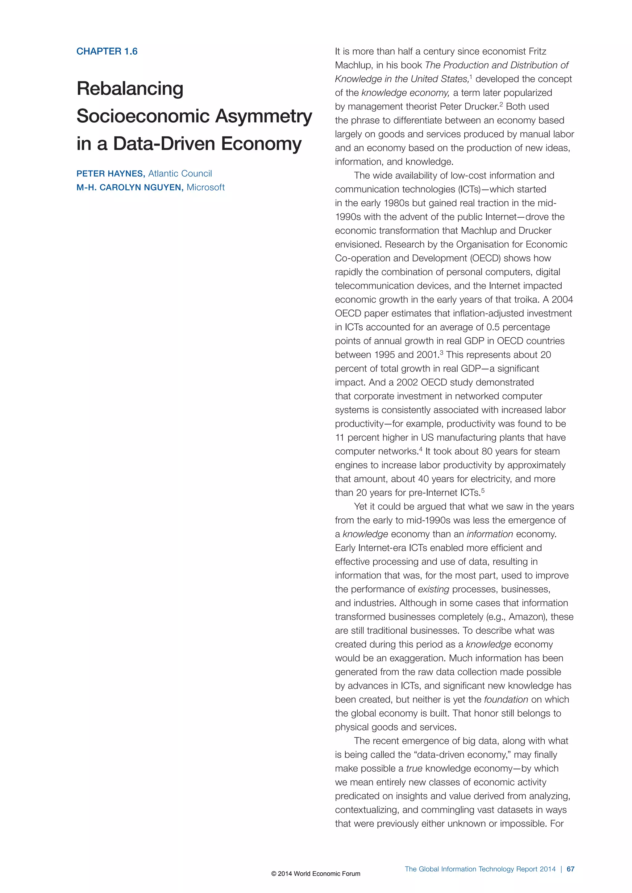 CHAPTER 1.6 
Rebalancing 
Socioeconomic Asymmetry 
in a Data-Driven Economy 
PETER HAYNES, Atlantic Council 
M-H. CAROLYN NGUYEN, Microsoft 
It is more than half a century since economist Fritz 
Machlup, in his book The Production and Distribution of 
Knowledge in the United States,1 developed the concept 
of the knowledge economy, a term later popularized 
by management theorist Peter Drucker.2 Both used 
the phrase to differentiate between an economy based 
largely on goods and services produced by manual labor 
and an economy based on the production of new ideas, 
information, and knowledge. 
The wide availability of low-cost information and 
communication technologies (ICTs)—which started 
in the early 1980s but gained real traction in the mid- 
1990s with the advent of the public Internet—drove the 
economic transformation that Machlup and Drucker 
envisioned. Research by the Organisation for Economic 
Co-operation and Development (OECD) shows how 
rapidly the combination of personal computers, digital 
telecommunication devices, and the Internet impacted 
economic growth in the early years of that troika. A 2004 
OECD paper estimates that inflation-adjusted investment 
in ICTs accounted for an average of 0.5 percentage 
points of annual growth in real GDP in OECD countries 
between 1995 and 2001.3 This represents about 20 
percent of total growth in real GDP—a significant 
impact. And a 2002 OECD study demonstrated 
that corporate investment in networked computer 
systems is consistently associated with increased labor 
productivity—for example, productivity was found to be 
11 percent higher in US manufacturing plants that have 
computer networks.4 It took about 80 years for steam 
engines to increase labor productivity by approximately 
that amount, about 40 years for electricity, and more 
than 20 years for pre-Internet ICTs.5 
Yet it could be argued that what we saw in the years 
from the early to mid-1990s was less the emergence of 
a knowledge economy than an information economy. 
Early Internet-era ICTs enabled more efficient and 
effective processing and use of data, resulting in 
information that was, for the most part, used to improve 
the performance of existing processes, businesses, 
and industries. Although in some cases that information 
transformed businesses completely (e.g., Amazon), these 
are still traditional businesses. To describe what was 
created during this period as a knowledge economy 
would be an exaggeration. Much information has been 
generated from the raw data collection made possible 
by advances in ICTs, and significant new knowledge has 
been created, but neither is yet the foundation on which 
the global economy is built. That honor still belongs to 
physical goods and services. 
The recent emergence of big data, along with what 
is being called the “data-driven economy,” may finally 
make possible a true knowledge economy—by which 
we mean entirely new classes of economic activity 
predicated on insights and value derived from analyzing, 
contextualizing, and commingling vast datasets in ways 
that were previously either unknown or impossible. For 
The Global Information Technology Report 2014 | 67 
© 2014 World Economic Forum 
 
