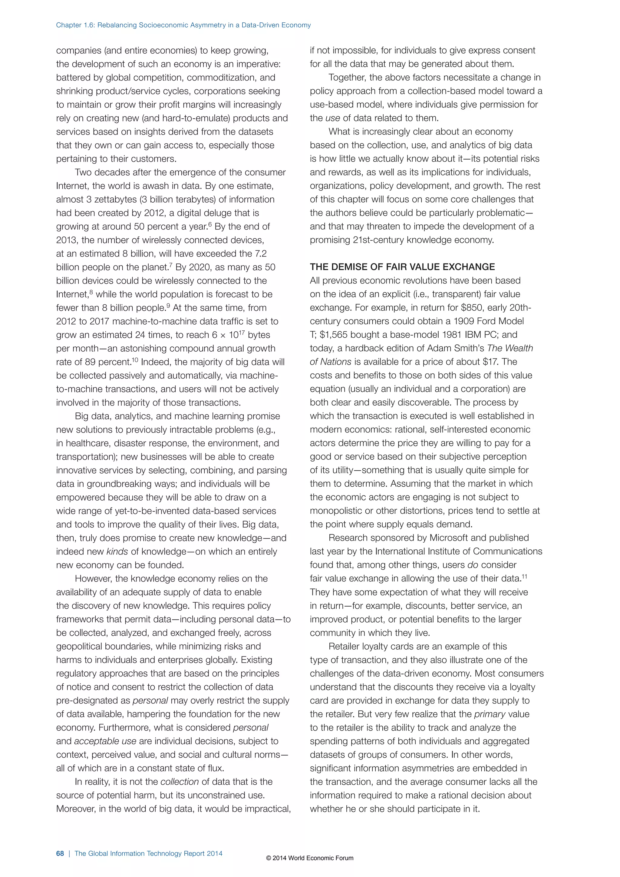 Chapter 1.6: Rebalancing Socioeconomic Asymmetry in a Data-Driven Economy 
companies (and entire economies) to keep growing, 
the development of such an economy is an imperative: 
battered by global competition, commoditization, and 
shrinking product/service cycles, corporations seeking 
to maintain or grow their profit margins will increasingly 
rely on creating new (and hard-to-emulate) products and 
services based on insights derived from the datasets 
that they own or can gain access to, especially those 
pertaining to their customers. 
Two decades after the emergence of the consumer 
Internet, the world is awash in data. By one estimate, 
almost 3 zettabytes (3 billion terabytes) of information 
had been created by 2012, a digital deluge that is 
growing at around 50 percent a year.6 By the end of 
2013, the number of wirelessly connected devices, 
at an estimated 8 billion, will have exceeded the 7.2 
billion people on the planet.7 By 2020, as many as 50 
billion devices could be wirelessly connected to the 
Internet,8 while the world population is forecast to be 
fewer than 8 billion people.9 At the same time, from 
2012 to 2017 machine-to-machine data traffic is set to 
grow an estimated 24 times, to reach 6 × 1017 bytes 
per month—an astonishing compound annual growth 
rate of 89 percent.10 Indeed, the majority of big data will 
be collected passively and automatically, via machine-to- 
machine transactions, and users will not be actively 
involved in the majority of those transactions. 
Big data, analytics, and machine learning promise 
new solutions to previously intractable problems (e.g., 
in healthcare, disaster response, the environment, and 
transportation); new businesses will be able to create 
innovative services by selecting, combining, and parsing 
data in groundbreaking ways; and individuals will be 
empowered because they will be able to draw on a 
wide range of yet-to-be-invented data-based services 
and tools to improve the quality of their lives. Big data, 
then, truly does promise to create new knowledge—and 
indeed new kinds of knowledge—on which an entirely 
new economy can be founded. 
However, the knowledge economy relies on the 
availability of an adequate supply of data to enable 
the discovery of new knowledge. This requires policy 
frameworks that permit data—including personal data—to 
be collected, analyzed, and exchanged freely, across 
geopolitical boundaries, while minimizing risks and 
harms to individuals and enterprises globally. Existing 
regulatory approaches that are based on the principles 
of notice and consent to restrict the collection of data 
pre-designated as personal may overly restrict the supply 
of data available, hampering the foundation for the new 
economy. Furthermore, what is considered personal 
and acceptable use are individual decisions, subject to 
context, perceived value, and social and cultural norms— 
all of which are in a constant state of flux. 
In reality, it is not the collection of data that is the 
source of potential harm, but its unconstrained use. 
Moreover, in the world of big data, it would be impractical, 
if not impossible, for individuals to give express consent 
for all the data that may be generated about them. 
Together, the above factors necessitate a change in 
policy approach from a collection-based model toward a 
use-based model, where individuals give permission for 
the use of data related to them. 
What is increasingly clear about an economy 
based on the collection, use, and analytics of big data 
is how little we actually know about it—its potential risks 
and rewards, as well as its implications for individuals, 
organizations, policy development, and growth. The rest 
of this chapter will focus on some core challenges that 
the authors believe could be particularly problematic— 
and that may threaten to impede the development of a 
promising 21st-century knowledge economy. 
THE DEMISE OF FAIR VALUE EXCHANGE 
All previous economic revolutions have been based 
on the idea of an explicit (i.e., transparent) fair value 
exchange. For example, in return for $850, early 20th-century 
consumers could obtain a 1909 Ford Model 
T; $1,565 bought a base-model 1981 IBM PC; and 
today, a hardback edition of Adam Smith’s The Wealth 
of Nations is available for a price of about $17. The 
costs and benefits to those on both sides of this value 
equation (usually an individual and a corporation) are 
both clear and easily discoverable. The process by 
which the transaction is executed is well established in 
modern economics: rational, self-interested economic 
actors determine the price they are willing to pay for a 
good or service based on their subjective perception 
of its utility—something that is usually quite simple for 
them to determine. Assuming that the market in which 
the economic actors are engaging is not subject to 
monopolistic or other distortions, prices tend to settle at 
the point where supply equals demand. 
Research sponsored by Microsoft and published 
last year by the International Institute of Communications 
found that, among other things, users do consider 
fair value exchange in allowing the use of their data.11 
They have some expectation of what they will receive 
in return—for example, discounts, better service, an 
improved product, or potential benefits to the larger 
community in which they live. 
Retailer loyalty cards are an example of this 
type of transaction, and they also illustrate one of the 
challenges of the data-driven economy. Most consumers 
understand that the discounts they receive via a loyalty 
card are provided in exchange for data they supply to 
the retailer. But very few realize that the primary value 
to the retailer is the ability to track and analyze the 
spending patterns of both individuals and aggregated 
datasets of groups of consumers. In other words, 
significant information asymmetries are embedded in 
the transaction, and the average consumer lacks all the 
information required to make a rational decision about 
whether he or she should participate in it. 
68 | The Global Information Technology Report 2014 
© 2014 World Economic Forum 
 
