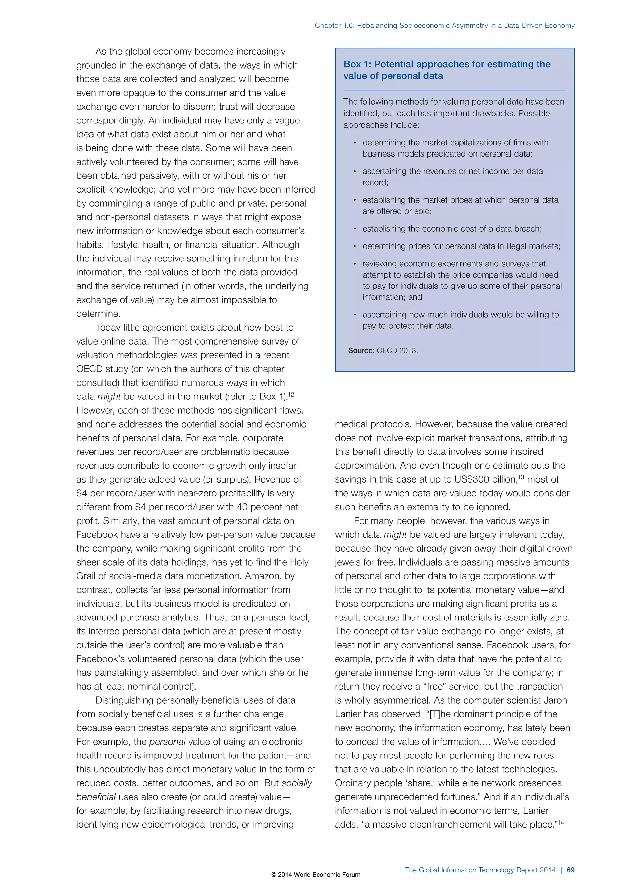 As the global economy becomes increasingly 
Chapter 1.6: Rebalancing Socioeconomic Asymmetry in a Data-Driven Economy 
grounded in the exchange of data, the ways in which 
those data are collected and analyzed will become 
even more opaque to the consumer and the value 
exchange even harder to discern; trust will decrease 
correspondingly. An individual may have only a vague 
idea of what data exist about him or her and what 
is being done with these data. Some will have been 
actively volunteered by the consumer; some will have 
been obtained passively, with or without his or her 
explicit knowledge; and yet more may have been inferred 
by commingling a range of public and private, personal 
and non-personal datasets in ways that might expose 
new information or knowledge about each consumer’s 
habits, lifestyle, health, or financial situation. Although 
the individual may receive something in return for this 
information, the real values of both the data provided 
and the service returned (in other words, the underlying 
exchange of value) may be almost impossible to 
determine. 
Today little agreement exists about how best to 
value online data. The most comprehensive survey of 
valuation methodologies was presented in a recent 
OECD study (on which the authors of this chapter 
consulted) that identified numerous ways in which 
data might be valued in the market (refer to Box1).12 
However, each of these methods has significant flaws, 
and none addresses the potential social and economic 
benefits of personal data. For example, corporate 
revenues per record/user are problematic because 
revenues contribute to economic growth only insofar 
as they generate added value (or surplus). Revenue of 
$4 per record/user with near-zero profitability is very 
different from $4 per record/user with 40 percent net 
profit. Similarly, the vast amount of personal data on 
Facebook have a relatively low per-person value because 
the company, while making significant profits from the 
sheer scale of its data holdings, has yet to find the Holy 
Grail of social-media data monetization. Amazon, by 
contrast, collects far less personal information from 
individuals, but its business model is predicated on 
advanced purchase analytics. Thus, on a per-user level, 
its inferred personal data (which are at present mostly 
outside the user’s control) are more valuable than 
Facebook’s volunteered personal data (which the user 
has painstakingly assembled, and over which she or he 
has at least nominal control). 
Distinguishing personally beneficial uses of data 
from socially beneficial uses is a further challenge 
because each creates separate and significant value. 
For example, the personal value of using an electronic 
health record is improved treatment for the patient—and 
this undoubtedly has direct monetary value in the form of 
reduced costs, better outcomes, and so on. But socially 
beneficial uses also create (or could create) value— 
for example, by facilitating research into new drugs, 
identifying new epidemiological trends, or improving 
Box 1: Potential approaches for estimating the 
value of personal data 
The following methods for valuing personal data have been 
identified, but each has important drawbacks. Possible 
approaches include: 
• determining the market capitalizations of firms with 
business models predicated on personal data; 
• ascertaining the revenues or net income per data 
record; 
• establishing the market prices at which personal data 
are offered or sold; 
• establishing the economic cost of a data breach; 
• determining prices for personal data in illegal markets; 
• reviewing economic experiments and surveys that 
attempt to establish the price companies would need 
to pay for individuals to give up some of their personal 
information; and 
• ascertaining how much individuals would be willing to 
pay to protect their data. 
Source: OECD 2013. 
medical protocols. However, because the value created 
does not involve explicit market transactions, attributing 
this benefit directly to data involves some inspired 
approximation. And even though one estimate puts the 
savings in this case at up to US$300 billion,13 most of 
the ways in which data are valued today would consider 
such benefits an externality to be ignored. 
For many people, however, the various ways in 
which data might be valued are largely irrelevant today, 
because they have already given away their digital crown 
jewels for free. Individuals are passing massive amounts 
of personal and other data to large corporations with 
little or no thought to its potential monetary value—and 
those corporations are making significant profits as a 
result, because their cost of materials is essentially zero. 
The concept of fair value exchange no longer exists, at 
least not in any conventional sense. Facebook users, for 
example, provide it with data that have the potential to 
generate immense long-term value for the company; in 
return they receive a “free” service, but the transaction 
is wholly asymmetrical. As the computer scientist Jaron 
Lanier has observed, “[T]he dominant principle of the 
new economy, the information economy, has lately been 
to conceal the value of information…. We’ve decided 
not to pay most people for performing the new roles 
that are valuable in relation to the latest technologies. 
Ordinary people ‘share,’ while elite network presences 
generate unprecedented fortunes.” And if an individual’s 
information is not valued in economic terms, Lanier 
adds, “a massive disenfranchisement will take place.”14 
The Global Information Technology Report 2014 | 69 
© 2014 World Economic Forum 
 