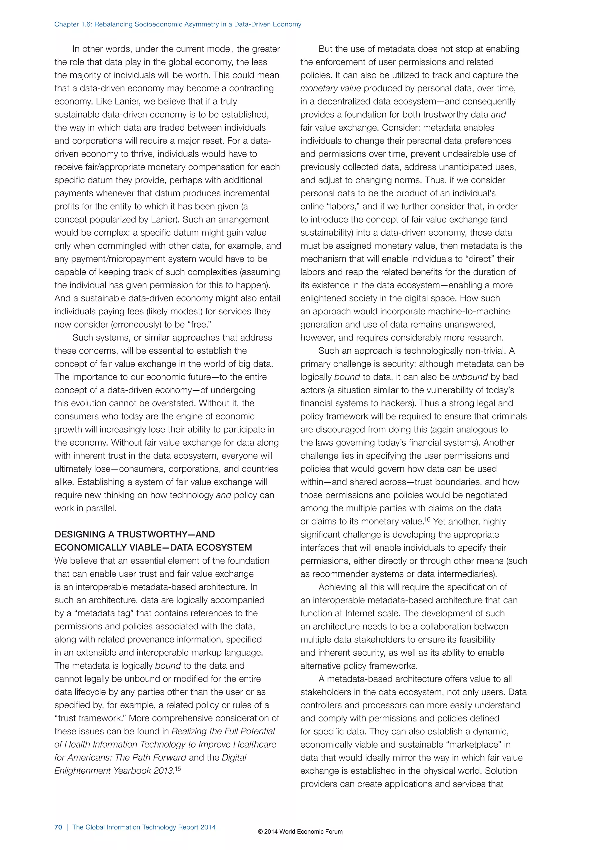 Chapter 1.6: Rebalancing Socioeconomic Asymmetry in a Data-Driven Economy 
In other words, under the current model, the greater 
the role that data play in the global economy, the less 
the majority of individuals will be worth. This could mean 
that a data-driven economy may become a contracting 
economy. Like Lanier, we believe that if a truly 
sustainable data-driven economy is to be established, 
the way in which data are traded between individuals 
and corporations will require a major reset. For a data-driven 
economy to thrive, individuals would have to 
receive fair/appropriate monetary compensation for each 
specific datum they provide, perhaps with additional 
payments whenever that datum produces incremental 
profits for the entity to which it has been given (a 
concept popularized by Lanier). Such an arrangement 
would be complex: a specific datum might gain value 
only when commingled with other data, for example, and 
any payment/micropayment system would have to be 
capable of keeping track of such complexities (assuming 
the individual has given permission for this to happen). 
And a sustainable data-driven economy might also entail 
individuals paying fees (likely modest) for services they 
now consider (erroneously) to be “free.” 
Such systems, or similar approaches that address 
these concerns, will be essential to establish the 
concept of fair value exchange in the world of big data. 
The importance to our economic future—to the entire 
concept of a data-driven economy—of undergoing 
this evolution cannot be overstated. Without it, the 
consumers who today are the engine of economic 
growth will increasingly lose their ability to participate in 
the economy. Without fair value exchange for data along 
with inherent trust in the data ecosystem, everyone will 
ultimately lose—consumers, corporations, and countries 
alike. Establishing a system of fair value exchange will 
require new thinking on how technology and policy can 
work in parallel. 
DESIGNING A TRUSTWORTHY—AND 
ECONOMICALLY VIABLE—DATA ECOSYSTEM 
We believe that an essential element of the foundation 
that can enable user trust and fair value exchange 
is an interoperable metadata-based architecture. In 
such an architecture, data are logically accompanied 
by a “metadata tag” that contains references to the 
permissions and policies associated with the data, 
along with related provenance information, specified 
in an extensible and interoperable markup language. 
The metadata is logically bound to the data and 
cannot legally be unbound or modified for the entire 
data lifecycle by any parties other than the user or as 
specified by, for example, a related policy or rules of a 
“trust framework.” More comprehensive consideration of 
these issues can be found in Realizing the Full Potential 
of Health Information Technology to Improve Healthcare 
for Americans: The Path Forward and the Digital 
Enlightenment Yearbook 2013.15 
But the use of metadata does not stop at enabling 
the enforcement of user permissions and related 
policies. It can also be utilized to track and capture the 
monetary value produced by personal data, over time, 
in a decentralized data ecosystem—and consequently 
provides a foundation for both trustworthy data and 
fair value exchange. Consider: metadata enables 
individuals to change their personal data preferences 
and permissions over time, prevent undesirable use of 
previously collected data, address unanticipated uses, 
and adjust to changing norms. Thus, if we consider 
personal data to be the product of an individual’s 
online “labors,” and if we further consider that, in order 
to introduce the concept of fair value exchange (and 
sustainability) into a data-driven economy, those data 
must be assigned monetary value, then metadata is the 
mechanism that will enable individuals to “direct” their 
labors and reap the related benefits for the duration of 
its existence in the data ecosystem—enabling a more 
enlightened society in the digital space. How such 
an approach would incorporate machine-to-machine 
generation and use of data remains unanswered, 
however, and requires considerably more research. 
Such an approach is technologically non-trivial. A 
primary challenge is security: although metadata can be 
logically bound to data, it can also be unbound by bad 
actors (a situation similar to the vulnerability of today’s 
financial systems to hackers). Thus a strong legal and 
policy framework will be required to ensure that criminals 
are discouraged from doing this (again analogous to 
the laws governing today’s financial systems). Another 
challenge lies in specifying the user permissions and 
policies that would govern how data can be used 
within—and shared across—trust boundaries, and how 
those permissions and policies would be negotiated 
among the multiple parties with claims on the data 
or claims to its monetary value.16 Yet another, highly 
significant challenge is developing the appropriate 
interfaces that will enable individuals to specify their 
permissions, either directly or through other means (such 
as recommender systems or data intermediaries). 
Achieving all this will require the specification of 
an interoperable metadata-based architecture that can 
function at Internet scale. The development of such 
an architecture needs to be a collaboration between 
multiple data stakeholders to ensure its feasibility 
and inherent security, as well as its ability to enable 
alternative policy frameworks. 
A metadata-based architecture offers value to all 
stakeholders in the data ecosystem, not only users. Data 
controllers and processors can more easily understand 
and comply with permissions and policies defined 
for specific data. They can also establish a dynamic, 
economically viable and sustainable “marketplace” in 
data that would ideally mirror the way in which fair value 
exchange is established in the physical world. Solution 
providers can create applications and services that 
70 | The Global Information Technology Report 2014 
© 2014 World Economic Forum 
 