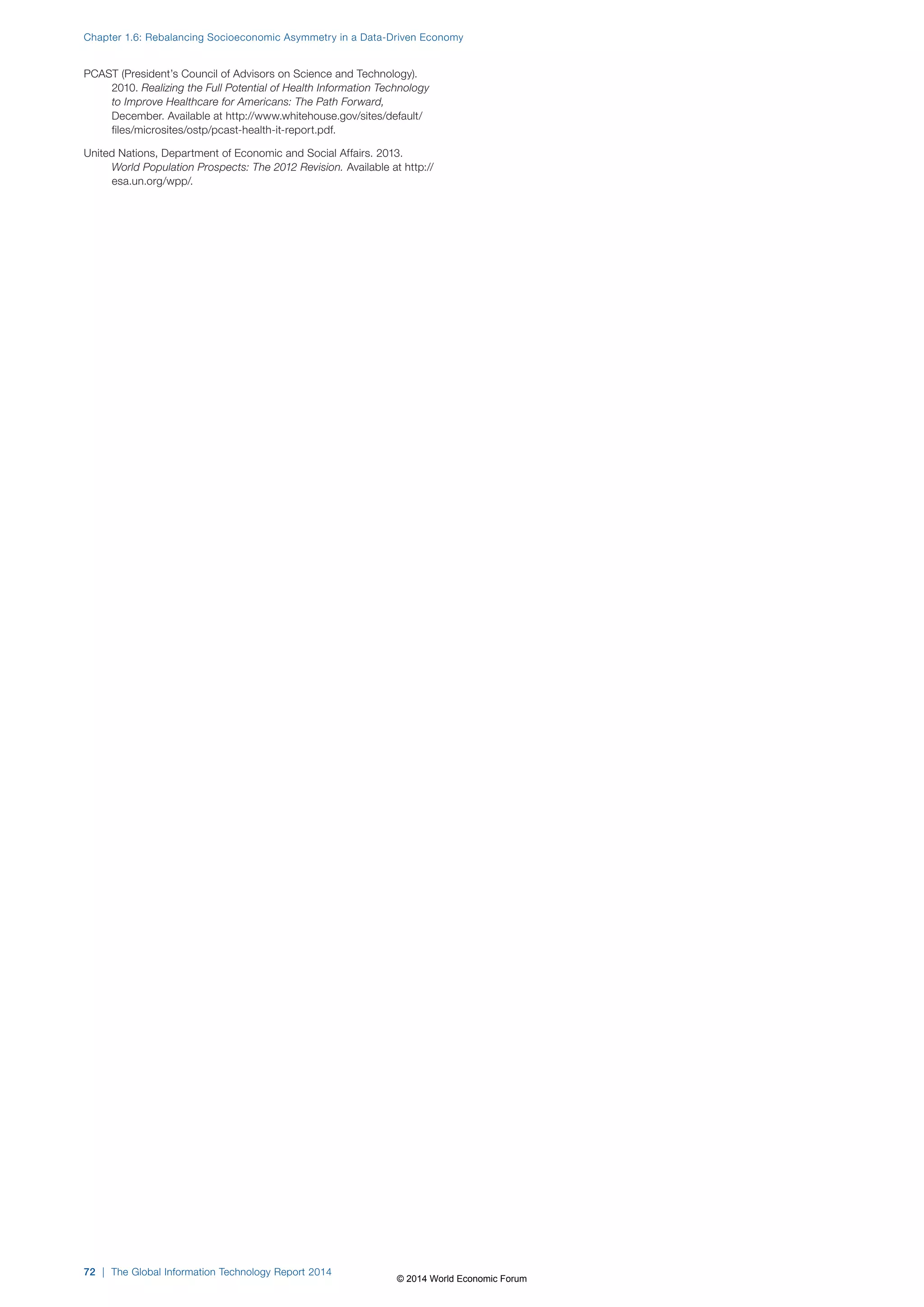 Chapter 1.6: Rebalancing Socioeconomic Asymmetry in a Data-Driven Economy 
PCAST (President’s Council of Advisors on Science and Technology). 
2010. Realizing the Full Potential of Health Information Technology 
to Improve Healthcare for Americans: The Path Forward, 
December. Available at http://www.whitehouse.gov/sites/default/ 
files/microsites/ostp/pcast-health-it-report.pdf. 
United Nations, Department of Economic and Social Affairs. 2013. 
World Population Prospects: The 2012 Revision. Available at http:// 
esa.un.org/wpp/. 
72 | The Global Information Technology Report 2014 
© 2014 World Economic Forum 
 