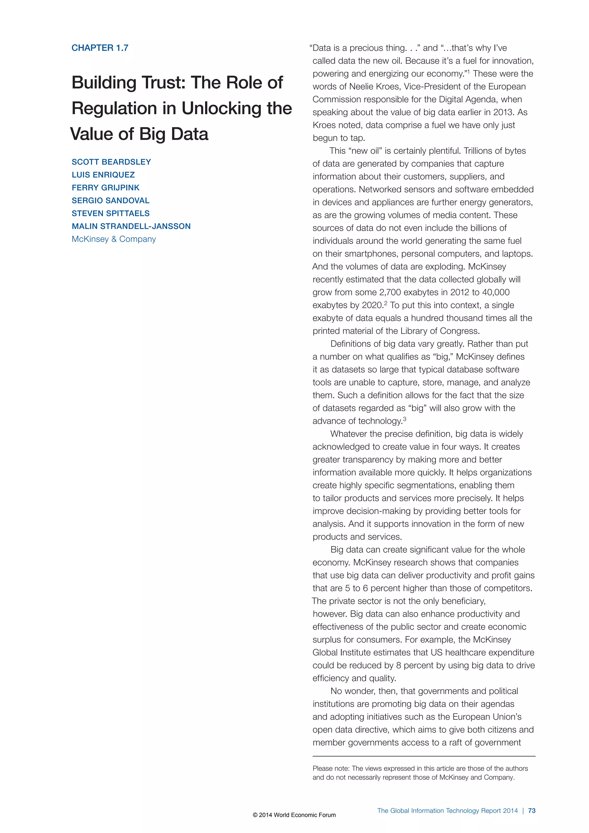 The Global Information Technology Report 2014 | 73 
CHAPTER 1.7 
Building Trust: The Role of 
Regulation in Unlocking the 
Value of Big Data 
SCOTT BEARDSLEY 
LUIS ENRIQUEZ 
FERRY GRIJPINK 
SERGIO SANDOVAL 
STEVEN SPITTAELS 
MALIN STRANDELL-JANSSON 
McKinsey  Company 
“Data is a precious thing. . .” and “…that’s why I’ve 
called data the new oil. Because it’s a fuel for innovation, 
powering and energizing our economy.”1 These were the 
words of Neelie Kroes, Vice-President of the European 
Commission responsible for the Digital Agenda, when 
speaking about the value of big data earlier in 2013. As 
Kroes noted, data comprise a fuel we have only just 
begun to tap. 
This “new oil” is certainly plentiful. Trillions of bytes 
of data are generated by companies that capture 
information about their customers, suppliers, and 
operations. Networked sensors and software embedded 
in devices and appliances are further energy generators, 
as are the growing volumes of media content. These 
sources of data do not even include the billions of 
individuals around the world generating the same fuel 
on their smartphones, personal computers, and laptops. 
And the volumes of data are exploding. McKinsey 
recently estimated that the data collected globally will 
grow from some 2,700 exabytes in 2012 to 40,000 
exabytes by 2020.2 To put this into context, a single 
exabyte of data equals a hundred thousand times all the 
printed material of the Library of Congress. 
Definitions of big data vary greatly. Rather than put 
a number on what qualifies as “big,” McKinsey defines 
it as datasets so large that typical database software 
tools are unable to capture, store, manage, and analyze 
them. Such a definition allows for the fact that the size 
of datasets regarded as “big” will also grow with the 
advance of technology.3 
Whatever the precise definition, big data is widely 
acknowledged to create value in four ways. It creates 
greater transparency by making more and better 
information available more quickly. It helps organizations 
create highly specific segmentations, enabling them 
to tailor products and services more precisely. It helps 
improve decision-making by providing better tools for 
analysis. And it supports innovation in the form of new 
products and services. 
Big data can create significant value for the whole 
economy. McKinsey research shows that companies 
that use big data can deliver productivity and profit gains 
that are 5 to 6 percent higher than those of competitors. 
The private sector is not the only beneficiary, 
however. Big data can also enhance productivity and 
effectiveness of the public sector and create economic 
surplus for consumers. For example, the McKinsey 
Global Institute estimates that US healthcare expenditure 
could be reduced by 8 percent by using big data to drive 
efficiency and quality. 
No wonder, then, that governments and political 
institutions are promoting big data on their agendas 
and adopting initiatives such as the European Union’s 
open data directive, which aims to give both citizens and 
member governments access to a raft of government 
Please note: The views expressed in this article are those of the authors 
and do not necessarily represent those of McKinsey and Company. 
© 2014 World Economic Forum 
 