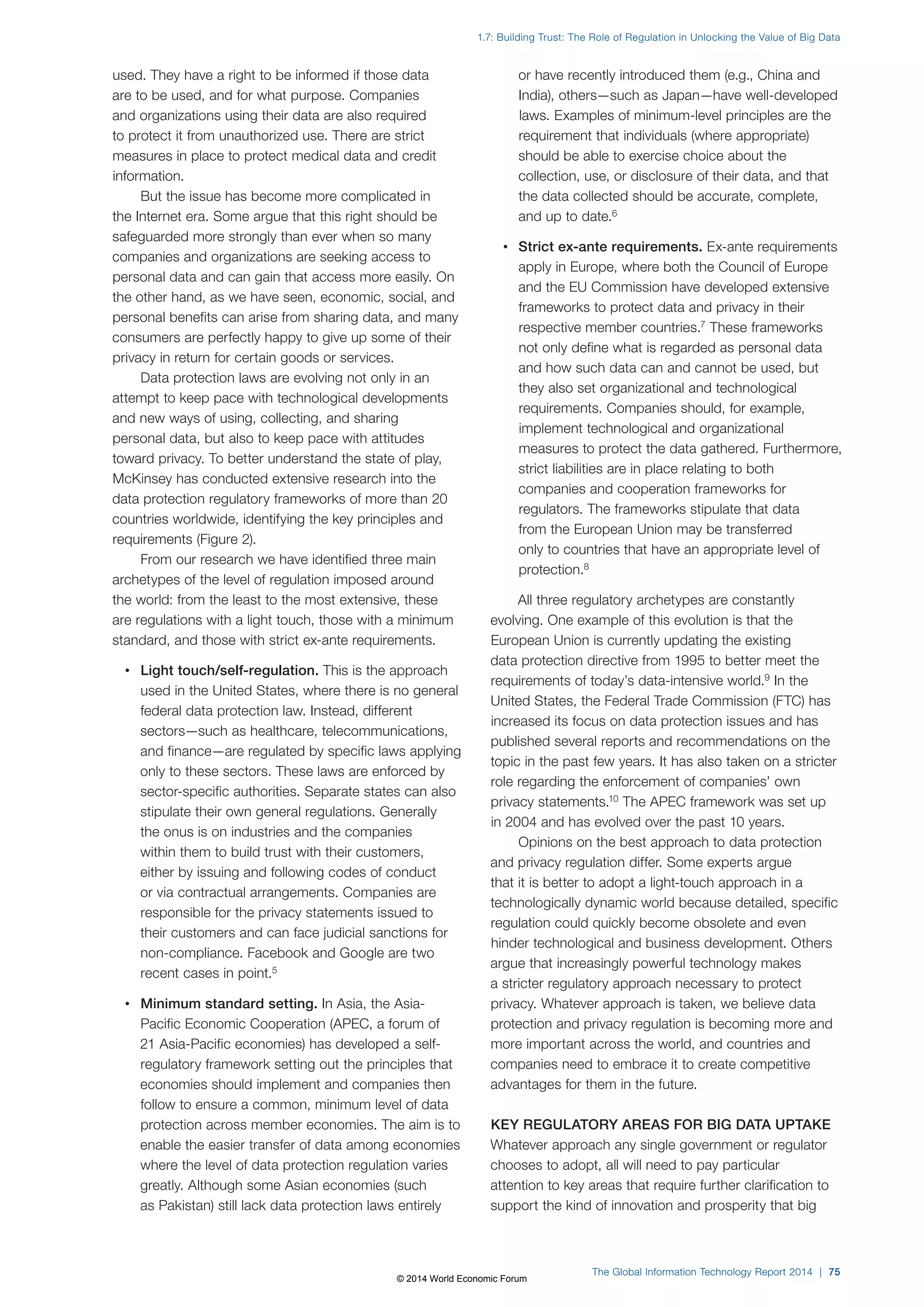 1.7: Building Trust: The Role of Regulation in Unlocking the Value of Big Data 
The Global Information Technology Report 2014 | 75 
used. They have a right to be informed if those data 
are to be used, and for what purpose. Companies 
and organizations using their data are also required 
to protect it from unauthorized use. There are strict 
measures in place to protect medical data and credit 
information. 
But the issue has become more complicated in 
the Internet era. Some argue that this right should be 
safeguarded more strongly than ever when so many 
companies and organizations are seeking access to 
personal data and can gain that access more easily. On 
the other hand, as we have seen, economic, social, and 
personal benefits can arise from sharing data, and many 
consumers are perfectly happy to give up some of their 
privacy in return for certain goods or services. 
Data protection laws are evolving not only in an 
attempt to keep pace with technological developments 
and new ways of using, collecting, and sharing 
personal data, but also to keep pace with attitudes 
toward privacy. To better understand the state of play, 
McKinsey has conducted extensive research into the 
data protection regulatory frameworks of more than 20 
countries worldwide, identifying the key principles and 
requirements (Figure2). 
From our research we have identified three main 
archetypes of the level of regulation imposed around 
the world: from the least to the most extensive, these 
are regulations with a light touch, those with a minimum 
standard, and those with strict ex-ante requirements. 
• Light touch/self-regulation. This is the approach 
used in the United States, where there is no general 
federal data protection law. Instead, different 
sectors—such as healthcare, telecommunications, 
and finance—are regulated by specific laws applying 
only to these sectors. These laws are enforced by 
sector-specific authorities. Separate states can also 
stipulate their own general regulations. Generally 
the onus is on industries and the companies 
within them to build trust with their customers, 
either by issuing and following codes of conduct 
or via contractual arrangements. Companies are 
responsible for the privacy statements issued to 
their customers and can face judicial sanctions for 
non-compliance. Facebook and Google are two 
recent cases in point.5 
• Minimum standard setting. In Asia, the Asia- 
Pacific Economic Cooperation (APEC, a forum of 
21 Asia-Pacific economies) has developed a self-regulatory 
framework setting out the principles that 
economies should implement and companies then 
follow to ensure a common, minimum level of data 
protection across member economies. The aim is to 
enable the easier transfer of data among economies 
where the level of data protection regulation varies 
greatly. Although some Asian economies (such 
as Pakistan) still lack data protection laws entirely 
or have recently introduced them (e.g., China and 
India), others—such as Japan—have well-developed 
laws. Examples of minimum-level principles are the 
requirement that individuals (where appropriate) 
should be able to exercise choice about the 
collection, use, or disclosure of their data, and that 
the data collected should be accurate, complete, 
and up to date.6 
• Strict ex-ante requirements. Ex-ante requirements 
apply in Europe, where both the Council of Europe 
and the EU Commission have developed extensive 
frameworks to protect data and privacy in their 
respective member countries.7 These frameworks 
not only define what is regarded as personal data 
and how such data can and cannot be used, but 
they also set organizational and technological 
requirements. Companies should, for example, 
implement technological and organizational 
measures to protect the data gathered. Furthermore, 
strict liabilities are in place relating to both 
companies and cooperation frameworks for 
regulators. The frameworks stipulate that data 
from the European Union may be transferred 
only to countries that have an appropriate level of 
protection.8 
All three regulatory archetypes are constantly 
evolving. One example of this evolution is that the 
European Union is currently updating the existing 
data protection directive from 1995 to better meet the 
requirements of today’s data-intensive world.9 In the 
United States, the Federal Trade Commission (FTC) has 
increased its focus on data protection issues and has 
published several reports and recommendations on the 
topic in the past few years. It has also taken on a stricter 
role regarding the enforcement of companies’ own 
privacy statements.10 The APEC framework was set up 
in 2004 and has evolved over the past 10 years. 
Opinions on the best approach to data protection 
and privacy regulation differ. Some experts argue 
that it is better to adopt a light-touch approach in a 
technologically dynamic world because detailed, specific 
regulation could quickly become obsolete and even 
hinder technological and business development. Others 
argue that increasingly powerful technology makes 
a stricter regulatory approach necessary to protect 
privacy. Whatever approach is taken, we believe data 
protection and privacy regulation is becoming more and 
more important across the world, and countries and 
companies need to embrace it to create competitive 
advantages for them in the future. 
KEY REGULATORY AREAS FOR BIG DATA UPTAKE 
Whatever approach any single government or regulator 
chooses to adopt, all will need to pay particular 
attention to key areas that require further clarification to 
support the kind of innovation and prosperity that big 
© 2014 World Economic Forum 
 