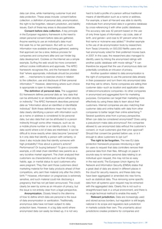 1.7: Building Trust: The Role of Regulation in Unlocking the Value of Big Data 
The Global Information Technology Report 2014 | 77 
data can drive, while maintaining customer trust and 
data protection. These areas include: consent before 
collection, a definition of personal data, anonymization, 
the right to be forgotten, relevant jurisdiction, and liability 
issues. Each of these key areas is discussed below. 
Consent before data collection. A key principle 
in the European regulatory framework is the need to 
obtain personal consent before data are gathered. 
Anyone wanting to use an individual’s data must 
first seek his or her permission. But with so much 
information now available and being gathered, seeking 
that approval can be a slow, tedious process for 
companies and consumers alike and can hinder big 
data development. Cookies on the Internet are a simple 
example. Surfing the web would be more convenient 
without cookie notifications and approvals. The APEC 
framework recognizes this, and the framework states 
that “where appropriate, individuals should be provided 
with . . . mechanisms to exercise choice in relation 
to the collection, use and disclosure of their personal 
information.”11 However, determining where such choice 
is appropriate is open to interpretation. 
The definition of personal data. The suggested 
EU framework defines personal data as “any data that 
can be attributed to an identifiable person either directly 
or indirectly.” The APEC framework describes personal 
data as “information about an identified or identifiable 
individual.” Both these definitions mean that not only 
data clearly identifying a person with information such 
as a name or address is considered to be personal 
data, but also data that can be attributed to a person 
indirectly through some other measure, such as via 
a mobile phone number or an identity code. In a big 
data world where a lot of data are interlinked, it can be 
difficult to know exactly when data become “personal.” 
Is it only data that identify a person with certainty, or 
does it also include data that identify someone with 
high probability? How about a person’s actions? 
Performance? Or buying behavior? To give a concrete 
example, a US retail chain identified new parents as a 
very lucrative market segment. The chain analyzed their 
customers via characteristics such as their shopping 
habits, age, or marital status to spot customers who 
were pregnant. They then sent those customers direct 
marketing material for their baby products ahead of their 
competitors, who sent their material only after the child’s 
birth.12 However, information on pregnancies is extremely 
sensitive, and such material could risk disclosing a 
pregnancy that has not yet been announced. This could 
clearly be seen by some as an intrusion of privacy, but 
the issue is not entirely clear from a legal perspective. 
Anonymization. Closely linked to the dilemma 
of how to define which data are personal is the issue 
of data anonymization or sanitization. Traditionally, 
anonymous data have not been subject to data 
protection laws. However, in a big data world where 
anonymized data can easily be linked up, it is not very 
hard to build a profile of a person without traditional 
means of identification such as a name or address. 
For example, a team at Harvard was able to identify 
individuals from anonymized data in a genetics database 
by cross-referencing it with other public databases. 
The accuracy rate was 42 percent based on the use 
of only three types of information—zip code, date of 
birth, and gender—and rose to 97 percent when the 
first name or nickname was added.13 Another example 
is the use of de-anonymization tools by researchers 
from Texas University on 500,000 Netflix users who 
had anonymously voted for their preferred movies back 
in 2007. In this case, the researchers also managed to 
identify users by linking the anonymized ratings with 
another public database with movie ratings.14 It can 
therefore be argued that the use of anonymous data can 
potentially constitute an intrusion of privacy. 
Another question related to data anonymization is 
the right of companies to use the personal data already 
in their possession and turn them into anonymized data 
that they sell to others. Some companies are selling their 
customer data—such as location and application data 
of telecommunications companies—to other companies 
in anonymized and aggregated form for marketing 
purposes. Companies can target their marketing more 
effectively by using these data to learn about their 
customers. Internet companies are also matching their 
customer data and online habits with data from other 
companies to better target their online advertising.15 
Several questions arise from a privacy perspective. 
When can data be considered anonymized? Does using 
a pseudonym make data anonymous? Are companies 
allowed to use anonymized data without the customer’s 
consent, or must customers give their prior approval? 
Should that consent be granted before use, or is it 
enough to allow customers to opt out? 
The right to be forgotten. The new EU data 
protection framework proposes introducing a right 
for users to request that data controllers remove their 
personal data from their files. Although on paper it 
sounds easy to remove personal data relating to an 
individual upon request, this may not be so easy 
in the real world. The European Union Agency for 
Network and Information Security (ENISA) states that 
a great deal of data are stored in different places in 
the cloud for security reasons, and these data may 
have been aggregated or amended into new forms, 
such as statistical data. Thus removing some specific 
data from all systems upon request may be entwined 
with the aggregated data. Clearly this is not such a 
straightforward task in a virtual environment, and there is 
no single technical method to enable this easily.16 
Relevant jurisdiction. Data are increasingly used 
and stored across borders, but regulation is still largely 
national in its scope and regulators lack jurisdiction 
in markets outside their own. The uncertainty about 
jurisdictions creates problems for companies and 
© 2014 World Economic Forum 
 