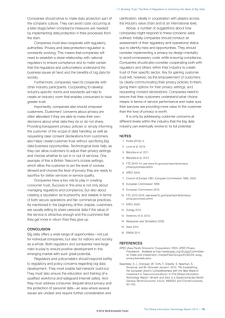 1.7: Building Trust: The Role of Regulation in Unlocking the Value of Big Data 
The Global Information Technology Report 2014 | 79 
Companies should strive to make data protection part of 
the company culture. They can avoid costs occurring at 
a later stage (when compliance measures are needed) 
by implementing data protection in their processes from 
the start. 
Companies must also cooperate with regulatory 
authorities. Privacy and data protection regulation is 
constantly evolving. This means that companies will 
need to establish a close relationship with national 
regulators to ensure compliance and to make certain 
that the regulators and policymakers understand the 
business issues at hand and the benefits of big data for 
society. 
Furthermore, companies need to cooperate with 
other industry participants. Cooperating to develop 
industry-specific norms and standards will help to 
create an industry norm that enables consumers to have 
greater trust. 
Importantly, companies also should empower 
customers. Customers’ concerns about privacy are 
often alleviated if they are able to make their own 
decisions about what data they do or do not share. 
Providing transparent privacy policies or simply informing 
the customer of the scope of data handling as well as 
requesting clear consent declarations from customers 
also helps create customer trust without sacrificing big 
data business opportunities. Technological tools help, as 
they can allow customers to adjust their privacy settings 
and choose whether to opt in or out of services. One 
example of this is British Telecom’s cookie settings, 
which allow the customer to set the level of cookies 
allowed and choose the level of privacy they are ready to 
sacrifice for better services or service quality. 
Companies have a key role to play in creating 
consumer trust. Success in this area is not only about 
managing regulators and compliance, but also about 
creating a reputation as trustworthy and reliable in terms 
of both secure operations and fair commercial practices. 
As mentioned in the beginning of this chapter, customers 
are usually willing to share personal data if the value of 
the service is attractive enough and the customers feel 
they get more in return than they give up. 
CONCLUSION 
Big data offers a wide range of opportunities—not just 
for individual companies, but also for nations and society 
as a whole. Both regulators and companies have large 
roles to play to ensure positive development in this 
emerging market with such great potential. 
Regulators and policymakers should respond swiftly 
to regulatory and policy concerns regarding big data 
development. They must enable fast network build-out. 
They must also ensure the education and training of a 
qualified workforce and safeguard Internet safety. And 
they must address consumer disquiet about privacy and 
the protection of personal data—an area where several 
issues are unclear and require further consideration and 
clarification, ideally in cooperation with players across 
the industry value chain and at an international level. 
Above, a number of suggestions about how 
companies might respond to these concerns were 
outlined. Initially companies should conduct an 
assessment of their regulatory and operational status 
quo to identify risks and opportunities. They should 
consider implementing a privacy-by-design mentality 
to avoid unnecessary costs while ensuring compliance. 
Companies should also consider cooperating both with 
regulators and others within their industry to create 
trust of their specific sector. Key for gaining customer 
trust will, however, be the empowerment of customers 
by clearly communicating their privacy policies to them, 
giving them options for their privacy settings, and 
requesting consent declarations. Companies need to 
ensure that their customers understand what choice 
means in terms of service performance and make sure 
their services are providing more value to the customer 
than the loss of privacy is worth. 
It is only by addressing customer concerns at 
different levels within the industry that the big data 
industry can eventually evolve to its full potential. 
NOTES 
1 Kroes 2013a, b. 
2 Lund et al. 2013. 
3 Manyika et al. 2011. 
4 Manyika et al. 2013. 
5 FTC 2010–14; see www.ftc.gov/opa/reporter/privacy/ 
privacypromises.shtml. 
6 APEC 2005. 
7 Council of Europe 1981; European Commission 1995, 2002. 
8 European Commission 1995. 
9 European Commission 2012. 
10 FTC 2010-2014; see www.ftc.gov/opa/reporter/privacy/ 
privacypromises.shtml. 
11 APEC 2005. 
12 Duhigg 2012. 
13 Sweeney et al. 2013. 
14 Narayanan and Shmatikov 2008. 
15 Steel 2012. 
16 ENISA 2011. 
REFERENCES 
APEC (Asia-Pacific Economic Cooperation). 2005. APEC Privacy 
Framework. Available at http://www.apec.org/Groups/Committee-on- 
Trade-and-Investment/~/media/Files/Groups/ECSG/05_ecsg_ 
privacyframewk.ashx. 
Beardsley, S., L. Enriquez, W. Torfs, F. Grijpink, S. Newman, S. 
Sandoval, and M. Strandell-Jansson. 2013. “Re-Establishing 
the European Union’s Competitiveness with the Next Wave of 
Investment in Telecommunications.” In The Global Information 
Technology Report: Growth and Jobs in a Hyperconnected World. 
Geneva: World Economic Forum, INSEAD, and Cornell University. 
93–100. 
© 2014 World Economic Forum 
 