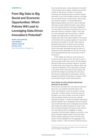 CHAPTER 1.8 
From Big Data to Big 
Social and Economic 
Opportunities: Which 
Policies Will Lead to 
Leveraging Data-Driven 
Innovation’s Potential? 
PEDRO LESS ANDRADE 
JESS HEMERLY 
GABRIEL RECALDE 
PATRICK RYAN 
Public Policy Division, Google, Inc. 
Over the last few years, myriad examples of innovation 
in data analysis have emerged, creating new business 
models for data-driven innovation. For example, 
businesses are developing ways for real-time weather 
information to be communicated to devices in the field 
that can advise farmers on pest activity, water supply, 
and inclement weather.1 The Royal Netherlands 
Meteorological Institute has found a way to generate 
extremely accurate rainfall information using nothing 
more than existing data from cell-tower installations.2 
The next phase of the Internet’s evolution has us on a 
clear path toward a “revolution of data.”3 Every year, 
the costs associated with the production, collection, 
storage, and dissemination of data come down, 
making those data more readily available. This process 
is fomented by the increasing migration of many social 
and economic activities to the web.4 More data are 
generated today than ever before; this is a positive 
trend that will inevitably continue: 90 percent of the 
world’s information generated through the history of 
mankind has been generated over the last two years,5 
while data generated per year is growing at a rate of 
40 percent.6 
In this chapter we will focus on the social and 
economic value of data, but from the point of view of 
use and purpose rather than volume. We will therefore 
talk about data driven-innovation instead of “big data,” 
and will provide case studies from different areas, with 
a special consideration of how data-driven innovation 
in the public sector could improve policymaking. We 
will finish the chapter by describing the main issues 
that should be addressed by policymakers, who can 
leverage the potential of data-driven innovation in their 
communities through forward looking policies. 
WHY SPEAK OF DATA-DRIVEN INNOVATION 
INSTEAD OF BIG DATA? 
It has become axiomatic that more data are produced 
every year, and somehow this phenomenon has 
driven commentators to call this revolution “the age 
of big data.” However, what is commonly known as 
big data is not a new concept, as the use of data to 
build successful products and services, optimize 
business processes, or make more efficient data-based 
decisions already has an established history. Innovative 
uses of data have been key to developing new products 
and making more efficient decisions for quite a long 
time, and these activities have become more common 
and more efficient with the availability of modern 
computing. Crunching data, statistics, and trends in new 
ways has always helped change the way that entire 
sectors operate. Agriculture is one of the first major 
sectors to have benefitted from the aggregation and 
analysis of data: in 1793, the Farmer’s Almanac found a 
The opinions here are the views of the authors and do not represent the 
views and positions of their employer. 
The Global Information Technology Report 2014 | 81 
© 2014 World Economic Forum 
 