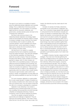 The Global Information Technology Report 2014 | ix 
Foreword 
CESARE MAINARDI 
Chief Executive Officer, Booz & Company 
The report in your hands is a compilation of wisdom 
about the relationship between digitization and corporate 
strategy. This is a relationship of enormous promise, 
because digitization—the mass adoption of connected 
digital services by consumers, enterprises, and 
governments—provides dramatic power and reach to the 
companies that understand it. 
But there is also enormous tension in the 
relationship between digitization and strategy. Digital 
media and technologies are inherently subject to change. 
A company’s strategy, its way of winning in the market, 
is most effective when it is tied to its identity. And 
corporate identities—and the capabilities and cultures 
that go with them—are by nature slow to change. It 
takes years to develop the kind of proficiency that no 
other company can easily master. 
We have found in our research on capable 
companies that the most consistently successful are 
those that master this tension. They base their strategies 
on their distinctive capabilities: the things they do 
better than any other company. These are consistent 
throughout their lifetimes. Apple competes on its unique 
approach to design, which no other company can 
match; IKEA on its unparalleled prowess in making and 
selling low-priced but appealing home furnishings; and 
Haier on its remarkable ability to translate its customers’ 
needs into innovative new appliances. These successful 
companies then learn to adapt to new challenges and 
opportunities within the context of their constant identity. 
They become rapid innovators, able to shift to new 
products, markets, and geographies, but they adapt only 
when their existing capabilities can give them the right to 
win. 
For most companies, digitization is a great enabler. 
But it is also a great disruptor. It enables competitors as 
well, including competitors from other sectors who might 
enter your business arena. This can present a threat that 
can often turn a company’s advantage into a weakness. 
Digitization is also distracting: it can present a 
bewildering array of potential opportunities, all of which 
look compelling. But pursuing them all is both financially 
unfeasible and strategically distracting. It leads to 
incoherence, which can lead an enterprise into decline. 
How then do capable companies handle the 
opportunities and challenges of digitization? They are 
rigorously and prudently selective. They invest in those 
areas that are in line with their chosen way to play in the 
market—the distinctive way they create value for their 
customers. 
Consider, for example, the threats, distractions, 
and benefits of one current element of digitization: big 
data. This is comprised of large datasets often gathered 
in unstructured forms from the behavior of people and 
groups. For example, as individuals search online, shop, 
express their opinions, communicate with each other, 
and move from one place to another, their aggregate 
behavior can be tracked and inferences drawn from it. 
New technologies, such as analytic engines and cloud-based 
storage, have made it possible to gather these 
data in unprecedented amounts and interpret them in 
novel ways. Insights from old forms of market research, 
such as asking customers what they liked or did not 
like in a commercial transaction, now become part of 
a larger pattern of awareness, with both the scale and 
granularity to give business people a much clearer view 
of their market. 
In capable companies, big data is aligned with their 
strategies. They invest only in the data gathering that 
gives them privileged access to the customers they care 
about, or that contributes to the capabilities that make 
them distinctive. Without that discipline, companies 
can be overwhelmed by big data. They can collect a 
huge volume of information without any predetermined 
purpose, and then struggle to make sense of it. In short, 
the prevalence of massive amounts of new information 
has only highlighted the importance of the old strategic 
verity: to change successfully, you must stay true to your 
identity and seek the customers who you can serve well. 
The next few years will see many companies 
struggling to resolve the tension between change and 
identity. Those who master the new digital technologies 
in a disciplined way, in the service of their focused 
strategies, will become more successful in the market— 
and the economies around them will thrive accordingly. 
© 2014 World Economic Forum 
 