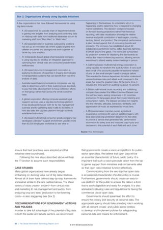 ensure that best practices were adopted and that 
initiatives were coordinated. 
Following the nine steps described above will help 
the IT function to assume such responsibilities. 
CASE STUDIES 
Many global organizations have already begun 
embarking on deriving value out of big data initiatives. 
Almost all of them have defined step-by-step frameworks 
somewhat similar to the one outlined above. The sheer 
variety of value creation evident—from clinical trials 
and marketing to risk management and audits, from 
analyzing crop and seed production to fan listening 
posts—is also staggering (see Box2). 
RECOMMENDATIONS FOR GOVERNMENT ACTIONS 
AND POLICIES 
In order to take full advantage of the potential of big data 
in both the public and private sectors, we recommend 
that governments create a vision and platform for public-sector 
open data. We believe that open data will be 
an essential characteristic of future public policy. It is 
important that such a vision percolate down from the top 
to garner support from ministries and civil servants alike 
so that open data initiatives function effectively. 
Communicating from the very top that open data 
is an essential characteristic of public policy is crucial. 
Furthermore, governments should create an easy-to-use 
platform for the public to access the data in a form 
that is easily digestible and ready for analysis. It is also 
advisable to develop rules and regulations for taxing the 
commercial use of open data. 
Governments should spearhead the effort to 
ensure the privacy and security of personal data. The 
appropriate agency should take a leading role in working 
with all relevant private- and public-sector entities 
to develop and implement policies for safeguarding 
personal data and means for enforcement. 
Box 2: Organizations already using big data initiatives 
A few organizations that have followed frameworks for using 
big data include: 
• A US-based mid- to upscale chain of department stores 
is gaining new insights from analyzing and combining data 
on Hadoop with data from traditional databases to turn its 
marketing staff from “Mad Men” to “Math Men.” 
• A US-based provider of business outsourcing solutions 
has set up an innovation lab where subject experts from 
different industries and backgrounds work together to 
tackle big data analytics. 
• An Indianapolis-based global pharmaceutical company 
is using big data to develop an integrated approach to 
optimizing how clinical trials are conducted and eliminate 
inefficiencies. 
• A US-based document management corporation is 
applying its decades of expertise in imaging technologies 
to transportation systems that can benefit from real-time 
analysis of data. 
• Australia-based telecommunications companies use big 
data to determine which of their customers are less likely 
to pay their bills, allowing them to focus collection efforts 
on that group rather than across the whole customer 
base. 
• A global corporation offering computer-assisted legal 
research services uses a big data technology platform 
it has developed in house both for its risk management 
business and for gathering data it sells to its clients. It 
now also sells this big data platform through its newly 
established subsidiary. 
• A US-based multinational consumer goods company has 
developed a decision-support environment used by more 
than 60,000 employees worldwide to see what is 
happening in the business, to understand why it is 
happening, and to determine how to respond to changing 
market conditions. The decision cockpit is focused 
on forward-looking projections rather than historical 
reporting, with data visualization showing the relative 
revenue and profit contribution of each region, country, 
territory, brand, and product. The company’s performance 
is also tracked against that of competing brands and 
products. The company has established about 50 
collaborative conference rooms, called Business Spheres, 
in offices around the globe. The rooms are surrounded 
by projection screens for displaying the dashboards as 
well as live video-conferencing sessions, allowing remote 
executives to attend weekly review meetings in person. 
• A California-based multinational energy corporation is 
using big data to transform the audit function. It runs audit 
tests on all of its accounts payable transactions instead 
of only on the small sample it used to analyze before. 
This enables the finance department to better understand 
various business risks and adjust audit coverage to the 
areas that pose the greatest risks. At the same time, it 
reduces the time spent on auditing by about 15 percent. 
• A British multinational music recording and publishing 
company has created the Million Interview Dataset over 
the last few years, asking consumers in 24 countries 
and across 15 languages about their music listening and 
consumption habits. The Dataset provides rich insights 
into the interests, attitudes, behaviors, familiarity, and 
appreciation of music as expressed by music fans. 
• A Minnesota-based member-owned agricultural 
cooperative combines 20 years of satellite imagery with 
local seed and crop protection data from its test sites 
to provide a service that generates field performance 
information for every acre and matches crop inputs and 
decisions to the potential of each field and each zone. 
Source: HCL Technologies. 
1.9: Making Big Data Something More than the “Next Big Thing” 
92 | The Global Information Technology Report 2014 
© 2014 World Economic Forum 
 
