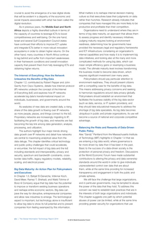 Executive Summary 
crucial to avoid the emergence of a new digital divide 
that will be evident in a disparity of the economic and 
social impacts associated with what has been called the 
digital revolution. 
As in previous years, the Middle East and North 
Africa depicts a highly diversified outlook in terms of 
the capacity of countries to leverage ICTs to boost 
competitiveness and well-being. On the one hand, 
Israel and several Gulf Cooperation Council states 
have continued their efforts to improve ICT uptake 
and integrate ICTs better in more robust innovation 
ecosystems in order to obtain higher returns. On the 
other hand, many countries in North Africa continue 
to lag behind and suffer from important weaknesses 
in their framework conditions and overall innovation 
capacity that prevent them from fully leveraging ICTs and 
obtaining higher returns. 
The Internet of Everything: How the Network 
Unleashes the Benefits of Big Data 
Chapter 1.2, contributed by Robert Pepper and John 
Garrity from Cisco Systems, details how Internet protocol 
(IP) networks underpin the concept of the Internet 
of Everything (IoE) and explores how IP networks 
accelerate big data’s transformational impact on 
individuals, businesses, and governments around the 
world. 
As exabytes of new data are created daily, a rising 
share of this data growth is flowing over IP networks 
as more people, places, and things connect to the IoE. 
Proprietary networks are increasingly migrating to IP, 
facilitating the growth of big data, and networks are fast 
becoming the key link among data generation, analysis, 
processing, and utilization. 
The authors highlight four major trends driving 
data growth over IP networks and detail how networks 
are central to maximizing analytical value from the 
data deluge. The chapter identifies critical technology 
and public policy challenges that could accelerate, 
or encumber, the full impact of big data and the IoE 
including standards and interoperability, privacy and 
security, spectrum and bandwidth constraints, cross-border 
data traffic, legacy regulatory models, reliability, 
scaling, and electrical power. 
Big Data Maturity: An Action Plan for Policymakers 
and Executives 
In Chapter 1.3, Bahjat El-Darwiche, Volkmar Koch, 
David Meer, Ramez T. Shehadi, and Walid Tohme of 
Booz & Company argue that big data has the potential 
to improve or transform existing business operations 
and reshape entire economic sectors. Big data can 
pave the way for disruptive, entrepreneurial companies 
and allow new industries to emerge. The technological 
aspect is important, but technology alone is insufficient 
to allow big data to show its full potential and to prevent 
companies from feeling swamped by this information. 
What matters is to reshape internal decision-making 
culture so that executives base their judgments on data 
rather than hunches. Research already indicates that 
companies that have managed this are more likely to be 
productive and profitable than their competition. 
Organizations need to understand where they are in 
terms of big data maturity, an approach that allows them 
to assess progress and identify necessary initiatives. 
Judging maturity requires looking at environment 
readiness, determining how far governments have 
provided the necessary legal and regulatory frameworks 
and ICT infrastructure; considering an organization’s 
internal capabilities and how ready it is to implement big 
data initiatives; and looking also at the many and more 
complicated methods for using big data, which can 
mean simple efficiency gains or revamping a business 
model. The ultimate maturity level involves transforming 
the business model to become data-driven, which 
requires significant investment over many years. 
Policymakers should pay particular attention to 
environment readiness. They should present citizens 
with a compelling case for the benefits of big data. 
This means addressing privacy concerns and seeking 
to harmonize regulations around data privacy globally. 
Policymakers should establish an environment that 
facilitates the business viability of the big data sector 
(such as data, service, or IT system providers), and 
they should take educational measures to address the 
shortage of big data specialists. As big data becomes 
ubiquitous in public and private organizations, its use will 
become a source of national and corporate competitive 
advantage. 
Balancing the Risks and Rewards of Data-Driven 
Public Policy 
Alex “Sandy” Pentland from the Massachusetts Institute 
of Technology (MIT) highlights in Chapter 1.4 that we 
are entering a big data world, where governance is 
far more driven by data than it has been in the past. 
Basic to the success of a data-driven society is the 
protection of personal privacy and freedom. Discussions 
at the World Economic Forum have made substantial 
contributions to altering the privacy and data ownership 
standards around the world in order to give individuals 
unprecedented control over data that are about 
them, while at the same time providing for increased 
transparency and engagement in both the public and 
private spheres. 
We still face the challenge that large organizations, 
and in particular governments, may be tempted to abuse 
the power of the data that they hold. To address this 
concern we need to establish best practices that are in 
the interests of both large organizations and individuals. 
This chapter suggests one path by which potential 
abuses of power can be limited, while at the same time 
providing greater security for organizations that use 
xiv | The Global Information Technology Report 2014 
© 2014 World Economic Forum 
 