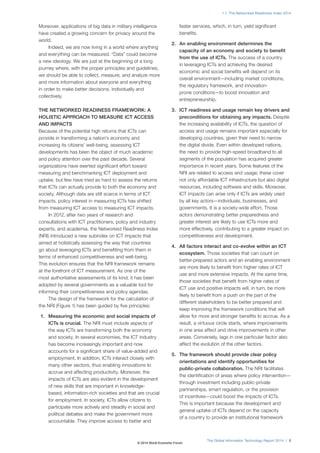 1.1: The Networked Readiness Index 2014 
The Global Information Technology Report 2014 | 5 
Moreover, applications of big data in military intelligence 
have created a growing concern for privacy around the 
world. 
Indeed, we are now living in a world where anything 
and everything can be measured. “Data” could become 
a new ideology. We are just at the beginning of a long 
journey where, with the proper principles and guidelines, 
we should be able to collect, measure, and analyze more 
and more information about everyone and everything 
in order to make better decisions, individually and 
collectively. 
THE NETWORKED READINESS FRAMEWORK: A 
HOLISTIC APPROACH TO MEASURE ICT ACCESS 
AND IMPACTS 
Because of the potential high returns that ICTs can 
provide in transforming a nation’s economy and 
increasing its citizens’ well-being, assessing ICT 
developments has been the object of much academic 
and policy attention over the past decade. Several 
organizations have exerted significant effort toward 
measuring and benchmarking ICT deployment and 
uptake, but few have tried as hard to assess the returns 
that ICTs can actually provide to both the economy and 
society. Although data are still scarce in terms of ICT 
impacts, policy interest in measuring ICTs has shifted 
from measuring ICT access to measuring ICT impacts. 
In 2012, after two years of research and 
consultations with ICT practitioners, policy and industry 
experts, and academia, the Networked Readiness Index 
(NRI) introduced a new subindex on ICT impacts that 
aimed at holistically assessing the way that countries 
go about leveraging ICTs and benefiting from them in 
terms of enhanced competitiveness and well-being. 
This evolution ensures that the NRI framework remains 
at the forefront of ICT measurement. As one of the 
most authoritative assessments of its kind, it has been 
adopted by several governments as a valuable tool for 
informing their competitiveness and policy agendas. 
The design of the framework for the calculation of 
the NRI (Figure1) has been guided by five principles: 
1. Measuring the economic and social impacts of 
ICTs is crucial. The NRI must include aspects of 
the way ICTs are transforming both the economy 
and society. In several economies, the ICT industry 
has become increasingly important and now 
accounts for a significant share of value-added and 
employment. In addition, ICTs interact closely with 
many other sectors, thus enabling innovations to 
accrue and affecting productivity. Moreover, the 
impacts of ICTs are also evident in the development 
of new skills that are important in knowledge-based, 
information-rich societies and that are crucial 
for employment. In society, ICTs allow citizens to 
participate more actively and steadily in social and 
political debates and make the government more 
accountable. They improve access to better and 
faster services, which, in turn, yield significant 
benefits. 
2. An enabling environment determines the 
capacity of an economy and society to benefit 
from the use of ICTs. The success of a country 
in leveraging ICTs and achieving the desired 
economic and social benefits will depend on its 
overall environment—including market conditions, 
the regulatory framework, and innovation-prone 
conditions—to boost innovation and 
entrepreneurship. 
3. ICT readiness and usage remain key drivers and 
preconditions for obtaining any impacts. Despite 
the increasing availability of ICTs, the question of 
access and usage remains important especially for 
developing countries, given their need to narrow 
the digital divide. Even within developed nations, 
the need to provide high-speed broadband to all 
segments of the population has acquired greater 
importance in recent years. Some features of the 
NRI are related to access and usage; these cover 
not only affordable ICT infrastructure but also digital 
resources, including software and skills. Moreover, 
ICT impacts can arise only if ICTs are widely used 
by all key actors—individuals, businesses, and 
governments. It is a society-wide effort. Those 
actors demonstrating better preparedness and 
greater interest are likely to use ICTs more and 
more effectively, contributing to a greater impact on 
competitiveness and development. 
4. All factors interact and co-evolve within an ICT 
ecosystem. Those societies that can count on 
better-prepared actors and an enabling environment 
are more likely to benefit from higher rates of ICT 
use and more extensive impacts. At the same time, 
those societies that benefit from higher rates of 
ICT use and positive impacts will, in turn, be more 
likely to benefit from a push on the part of the 
different stakeholders to be better prepared and 
keep improving the framework conditions that will 
allow for more and stronger benefits to accrue. As a 
result, a virtuous circle starts, where improvements 
in one area affect and drive improvements in other 
areas. Conversely, lags in one particular factor also 
affect the evolution of the other factors. 
5. The framework should provide clear policy 
orientations and identify opportunities for 
public-private collaboration. The NRI facilitates 
the identification of areas where policy intervention— 
through investment including public-private 
partnerships, smart regulation, or the provision 
of incentives—could boost the impacts of ICTs. 
This is important because the development and 
general uptake of ICTs depend on the capacity 
of a country to provide an institutional framework 
© 2014 World Economic Forum 
 