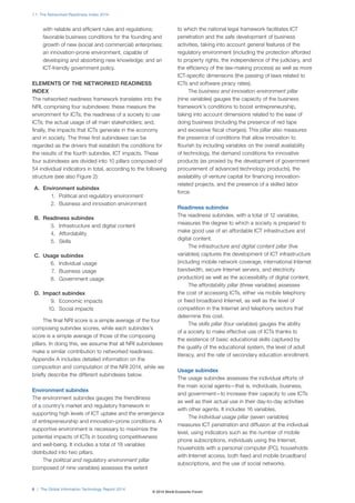 1.1: The Networked Readiness Index 2014 
with reliable and efficient rules and regulations; 
favorable business conditions for the founding and 
growth of new (social and commercial) enterprises; 
an innovation-prone environment, capable of 
developing and absorbing new knowledge; and an 
ICT-friendly government policy. 
ELEMENTS OF THE NETWORKED READINESS 
INDEX 
The networked readiness framework translates into the 
NRI, comprising four subindexes: these measure the 
environment for ICTs; the readiness of a society to use 
ICTs; the actual usage of all main stakeholders; and, 
finally, the impacts that ICTs generate in the economy 
and in society. The three first subindexes can be 
regarded as the drivers that establish the conditions for 
the results of the fourth subindex, ICT impacts. These 
four subindexes are divided into 10 pillars composed of 
54 individual indicators in total, according to the following 
structure (see also Figure2): 
A. Environment subindex 
1. Political and regulatory environment 
2. Business and innovation environment 
B. Readiness subindex 
3. Infrastructure and digital content 
4. Affordability 
5. Skills 
C. Usage subindex 
6. Individual usage 
7. Business usage 
8. Government usage 
D. Impact subindex 
9. Economic impacts 
10. Social impacts 
The final NRI score is a simple average of the four 
composing subindex scores, while each subindex’s 
score is a simple average of those of the composing 
pillars. In doing this, we assume that all NRI subindexes 
make a similar contribution to networked readiness. 
Appendix A includes detailed information on the 
composition and computation of the NRI 2014, while we 
briefly describe the different subindexes below. 
Environment subindex 
The environment subindex gauges the friendliness 
of a country’s market and regulatory framework in 
supporting high levels of ICT uptake and the emergence 
of entrepreneurship and innovation-prone conditions. A 
supportive environment is necessary to maximize the 
potential impacts of ICTs in boosting competitiveness 
and well-being. It includes a total of 18 variables 
distributed into two pillars. 
The political and regulatory environment pillar 
(composed of nine variables) assesses the extent 
6 | The Global Information Technology Report 2014 
to which the national legal framework facilitates ICT 
penetration and the safe development of business 
activities, taking into account general features of the 
regulatory environment (including the protection afforded 
to property rights, the independence of the judiciary, and 
the efficiency of the law-making process) as well as more 
ICT-specific dimensions (the passing of laws related to 
ICTs and software piracy rates). 
The business and innovation environment pillar 
(nine variables) gauges the capacity of the business 
framework’s conditions to boost entrepreneurship, 
taking into account dimensions related to the ease of 
doing business (including the presence of red tape 
and excessive fiscal charges). This pillar also measures 
the presence of conditions that allow innovation to 
flourish by including variables on the overall availability 
of technology, the demand conditions for innovative 
products (as proxied by the development of government 
procurement of advanced technology products), the 
availability of venture capital for financing innovation-related 
projects, and the presence of a skilled labor 
force. 
Readiness subindex 
The readiness subindex, with a total of 12 variables, 
measures the degree to which a society is prepared to 
make good use of an affordable ICT infrastructure and 
digital content. 
The infrastructure and digital content pillar (five 
variables) captures the development of ICT infrastructure 
(including mobile network coverage, international Internet 
bandwidth, secure Internet servers, and electricity 
production) as well as the accessibility of digital content. 
The affordability pillar (three variables) assesses 
the cost of accessing ICTs, either via mobile telephony 
or fixed broadband Internet, as well as the level of 
competition in the Internet and telephony sectors that 
determine this cost. 
The skills pillar (four variables) gauges the ability 
of a society to make effective use of ICTs thanks to 
the existence of basic educational skills captured by 
the quality of the educational system, the level of adult 
literacy, and the rate of secondary education enrollment. 
Usage subindex 
The usage subindex assesses the individual efforts of 
the main social agents—that is, individuals, business, 
and government—to increase their capacity to use ICTs 
as well as their actual use in their day-to-day activities 
with other agents. It includes 16 variables. 
The individual usage pillar (seven variables) 
measures ICT penetration and diffusion at the individual 
level, using indicators such as the number of mobile 
phone subscriptions, individuals using the Internet, 
households with a personal computer (PC), households 
with Internet access, both fixed and mobile broadband 
subscriptions, and the use of social networks. 
© 2014 World Economic Forum 
 