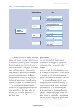 1.1: The Networked Readiness Index 2014 
Figure 2: The Networked Readiness Index structure 
Component subindexes Pillars 
Political and regulatory environment 
Business and innovation environment 
Infrastructure and digital content 
Individual usage 
Economic impacts 
The Global Information Technology Report 2014 | 7 
The business usage pillar (six variables) captures the 
extent of business Internet use as well as the efforts of 
the firms in an economy to integrate ICTs into an internal, 
technology-savvy, innovation-conducive environment that 
generates productivity gains. Consequently, this pillar 
measures the firm’s technology absorption capacity as 
well as its overall capacity to innovate and the production 
of technology novelties measured by the number of 
Patent Cooperation Treaty (PCT) patent applications. 
It also measures the extent of staff training available, 
which indicates the extent to which management 
and employees are more capable of identifying and 
developing business innovations. As we did last year, 
we split the e-commerce variable to distinguish the 
business-to-business dimension from the business-to-consumer 
one, because some noticeable differences 
between the two dimensions exist in several countries. 
The government usage pillar (three variables) 
provides insights into the importance that governments 
place on carrying out ICT policies for competitiveness 
and to enhance the well-being of their citizens, the 
effort they make to implement their visions for ICT 
development, and the number of government services 
they provide online. 
Impact subindex 
The impact subindex gauges the broad economic 
and social impacts accruing from ICTs to boost 
competitiveness and well-being and that reflect the 
transformation toward an ICT- and technology-savvy 
economy and society. It includes a total of eight 
variables. 
The economic impacts pillar (four variables) 
measures the effect of ICTs on competitiveness thanks 
to the generation of technological and non-technological 
innovations in the shape of patents, new products 
or processes, and novel organizational practices. In 
addition, it also measures the overall shift of an economy 
toward more knowledge-intensive activities. 
The social impacts pillar (four variables) aims to 
assess the ICT-driven improvements in well-being that 
result from their impacts on the environment, education, 
energy consumption, health progress, or more-active 
civil participation. At the moment, because of data 
limitations, this pillar focuses on measuring the extent 
to which governments are becoming more efficient in 
the use of ICTs and provide increased online services to 
their citizens, and thus improving their e-participation. 
It also assesses the extent to which ICTs are present in 
education, as a proxy for the potential benefits that are 
associated with the use of ICTs in education. 
Networked 
Readiness Index 
Readiness Affordability 
Skills 
Usage Business usage 
Government usage 
Environment 
Social impacts 
Impacts 
© 2014 World Economic Forum 
 