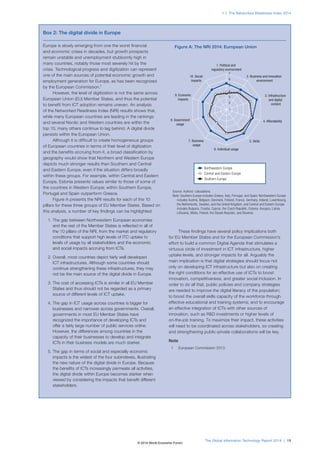 1.1: The Networked Readiness Index 2014 
Figure A: The NRI 2014: European Union 
7 
6 
5 
4 
3 
2 
8. Government 4. Affordability 
7. Business 5. Skills 
The Global Information Technology Report 2014 | 19 
Europe is slowly emerging from one the worst financial 
and economic crises in decades, but growth prospects 
remain unstable and unemployment stubbornly high in 
many countries, notably those most severely hit by the 
crisis. Technological progress and digitization can represent 
one of the main sources of potential economic growth and 
employment generation for Europe, as has been recognized 
by the European Commission.1 
However, the level of digitization is not the same across 
European Union (EU) Member States, and thus the potential 
to benefit from ICT adoption remains uneven. An analysis 
of the Networked Readiness Index (NRI) results shows that, 
while many European countries are leading in the rankings 
and several Nordic and Western countries are within the 
top 10, many others continue to lag behind. A digital divide 
persists within the European Union. 
Although it is difficult to create homogeneous groups 
of European countries in terms of their level of digitization 
and the benefits accruing from it, a broad classification by 
geography would show that Northern and Western Europe 
depicts much stronger results than Southern and Central 
and Eastern Europe, even if the situation differs broadly 
within these groups. For example, within Central and Eastern 
Europe, Estonia presents values similar to those of some of 
the countries in Western Europe; within Southern Europe, 
Portugal and Spain outperform Greece. 
Figure A presents the NRI results for each of the 10 
pillars for these three groups of EU Member States. Based on 
this analysis, a number of key findings can be highlighted: 
1. The gap between Northwestern European economies 
and the rest of the Member States is reflected in all of 
the 10 pillars of the NRI, from the market and regulatory 
conditions that support high levels of ITC uptake to 
levels of usage by all stakeholders and the economic 
and social impacts accruing from ICTs. 
2. Overall, most countries depict fairly well developed 
ICT infrastructures. Although some countries should 
continue strengthening these infrastructures, they may 
not be the main source of the digital divide in Europe. 
3. The cost of accessing ICTs is similar in all EU Member 
States and thus should not be regarded as a primary 
source of different levels of ICT uptake. 
4. The gap in ICT usage across countries is bigger for 
businesses and narrower across governments. Overall, 
governments in most EU Member States have 
recognized the importance of developing ICTs and 
offer a fairly large number of public services online. 
However, the differences among countries in the 
capacity of their businesses to develop and integrate 
ICTs in their business models are much starker. 
5. The gap in terms of social and especially economic 
impacts is the widest of the four subindexes, illustrating 
the new nature of the digital divide in Europe. Because 
the benefits of ICTs increasingly permeate all activities, 
the digital divide within Europe becomes starker when 
viewed by considering the impacts that benefit different 
stakeholders. 
These findings have several policy implications both 
for EU Member States and for the European Commission’s 
effort to build a common Digital Agenda that stimulates a 
virtuous circle of investment in ICT infrastructure, higher 
uptake levels, and stronger impacts for all. Arguably the 
main implication is that digital strategies should focus not 
only on developing ICT infrastructure but also on creating 
the right conditions for an effective use of ICTs to boost 
innovation, competitiveness, and greater social inclusion. In 
order to do all that, public policies and company strategies 
are needed to improve the digital literacy of the population; 
to boost the overall skills capacity of the workforce through 
effective educational and training systems; and to encourage 
an effective integration of ICTs with other sources of 
innovation, such as RD investments or higher levels of 
on-the-job training. To maximize their impact, these activities 
will need to be coordinated across stakeholders, so creating 
and strengthening public-private collaborations will be key. 
Note 
1 European Commission 2013. 
Box2: The digital divide in Europe 
1. Political and 
regulatory environment 
6. Individual usage 
usage 
usage 
3. Infrastructure 
and digital 
content 
9. Economic 
impacts 
2. Business and innovation 
environment 
10. Social 
impacts 
1 
Northwestern Europe 
Central and Eastern Europe 
Southern Europe 
Source: Authors’ calculations. 
Note: Southern Europe includes Greece, Italy, Portugal, and Spain; Northwestern Europe 
includes Austria, Belgium, Denmark, Finland, France, Germany, Ireland, Luxembourg, 
the Netherlands, Sweden, and the United Kingdom; and Central and Eastern Europe 
includes Bulgaria, Croatia, Cyprus, the Czech Republic, Estonia, Hungary, Latvia, 
Lithuania, Malta, Poland, the Slovak Republic, and Slovenia. 
© 2014 World Economic Forum 
 