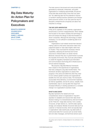 CHAPTER 1.3 
Big Data Maturity: 
An Action Plan for 
Policymakers and 
Executives 
BAHJAT EL-DARWICHE 
VOLKMAR KOCH 
DAVID MEER 
RAMEZ T. SHEHADI 
WALID TOHME 
Booz  Company 
The total volume of structured and unstructured data 
generated by individuals, enterprises, and public 
organizations is multiplying exponentially; 90 percent 
of the total data stored today is less than two years 
old.1 So-called big data has the potential to improve 
or transform existing business operations and reshape 
entire economic sectors. It can also pave the way for 
disruptive, entrepreneurial companies and allow new 
industries to emerge. 
THE BIG DATA IMPERATIVE 
If they are to capitalize on this potential, organizations 
should avoid a common misapprehension. Much debate 
has focused on the need to develop the technology to 
store and analyze the deluge of data that threatens to 
drown companies. Although this technology is indeed 
necessary, it is not sufficient to enable big data to be 
exploited fully. 
Organizations must instead remold their decision-making 
culture so that senior executives make more 
judgments based on clear data insights rather than 
on intuition. They must build the necessary internal 
capabilities, deploying the technical and human 
resources to interpret data in an astute manner. 
Moreover, because they rely on governments to provide 
the requisite environment, they must ask policymakers 
to create the regulatory framework and information 
and communications technology (ICT) infrastructure to 
remove external obstacles. 
We propose a Big Data Maturity Framework 
that is based on the experiences of organizations 
that have undergone a big data transformation. This 
framework will allow organizations to assess their 
progress in this arena and determine what they need 
to do to extract greater business and organizational 
benefits from the vast volume of data. The framework 
incorporates three elements: (1) environment readiness; 
(2) internal capabilities; and (3) the various, steadily more 
sophisticated, ways to use big data that range from 
increased efficiency in existing operations to a complete 
change in an organization’s business model. 
WHAT IS BIG DATA? 
Big data represents the newest and most 
comprehensive version of organizations’ long-term 
aspiration to establish and improve their data-driven 
decision-making. It is characterized by what are known 
as the “three Vs”—large data volumes, from a variety 
of sources, at high velocity (i.e., real-time data capture, 
storage, and analysis). Besides structured data (such as 
customer or financial records), which are typically kept 
in organizations’ data warehouses, big data builds on 
unstructured data from sources such as social media, 
text and video messages, and technical sensors (such 
The authors wish to thank Dr. Andreas Deckert for his contribution to this 
chapter. 
The Global Information Technology Report 2014 | 43 
© 2014 World Economic Forum 
 