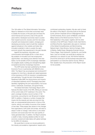 The Global Information Technology Report 2014 | v 
The 13th edition of The Global Information Technology 
Report is released at a time when economies need 
to solidify the recovery of the past year and leave the 
worst financial and economic crisis of the past 80 
years behind. Developed economies need to sustain 
their incipient economic recovery and find new areas 
of growth and employment creation; emerging and 
developing economies need to build their resilience 
against turbulence in the markets and foster their 
innovation potential in order to sustain the rapid 
economic growth they experienced in the past decade. 
Against this backdrop, information and 
communication technologies (ICTs)—in their role as 
key enablers of innovation and new employment 
opportunities—are drawing more attention than ever 
before. As the benefits of ICTs increasingly materialize 
into tangible assets, building and strengthening digital 
ecosystems becomes increasingly important. 
The GITR series has been published by the World 
Economic Forum in partnership with INSEAD since 
2002. The Report has accompanied and monitored ICT 
progress for more than a decade and raised awareness 
of the importance of ICTs for long-term competitiveness 
and well-being. Through the lens of the Networked 
Readiness Index (NRI), the driving factors and impacts 
of networked readiness and ICT leveraging have been 
identified, highlighting the joint responsibility of all social 
actors—individuals, businesses, and governments. 
The Global Information Technology Report 2014 
features the latest results of the NRI, offering an overview 
of the current state of ICT readiness in the world. This 
year’s coverage includes a record number of 148 
economies, accounting for over 98 percent of global 
GDP. In addition, it features a number of essays that 
inquire into the rewards and risks accruing from big 
data, an unprecedented phenomenon in terms of the 
volume, velocity, and variety of sources of the creation 
of new data. These essays also advise on the changes 
that organizations, both public and private, will need to 
adopt in order to manage, make sense of, and obtain 
economic and social value from this vast quantity of 
newly generated data. In addition, the Report presents 
a wealth of data, including detailed profiles for each 
economy covered and data tables with global rankings 
for the NRI’s 54 indicators. 
We would like to convey our sincere gratitude to 
the industry and academic organizations’ experts who 
contributed outstanding chapters. We also wish to thank 
the editors of the Report—Soumitra Dutta at the Samuel 
Curtis Johnson Graduate School of Management at 
Cornell University, Bruno Lanvin at INSEAD, and Beñat 
Bilbao-Osorio at the World Economic Forum—for 
their leadership in this project, together with the other 
members of the GITR team: Roberto Crotti, Danil Kerimi, 
and Elena Kvochko. Appreciation also goes to members 
of the Global Competitiveness and Benchmarking 
Network team: Ciara Browne, Gemma Corrigan, Attilio 
di Batista, Gaëlle Dreyer, Margareta Drzeniek-Hanouz, 
Thierry Geiger, Tania Gutknecht, Caroline Ko, and Cecilia 
Serin. Last but not least, we would like to express our 
gratitude to our network of over 160 Partner Institutes 
around the world and to all the business executives who 
participated in our Executive Opinion Survey. Without 
their valuable input, the production of this Report would 
not be possible. 
Preface 
JENNIFER BLANKE and ALAN MARCUS 
World Economic Forum 
© 2014 World Economic Forum 
 