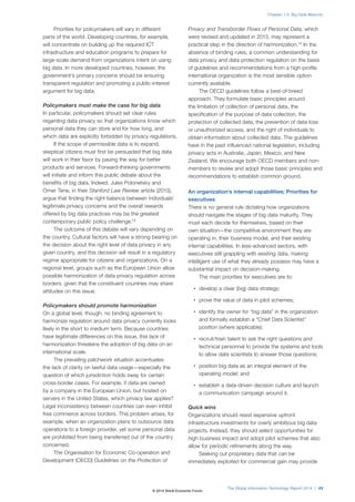 Priorities for policymakers will vary in different 
parts of the world. Developing countries, for example, 
will concentrate on building up the required ICT 
infrastructure and education programs to prepare for 
large-scale demand from organizations intent on using 
big data. In more developed countries, however, the 
government’s primary concerns should be ensuring 
transparent regulation and promoting a public-interest 
argument for big data. 
Policymakers must make the case for big data 
In particular, policymakers should set clear rules 
regarding data privacy so that organizations know which 
personal data they can store and for how long, and 
which data are explicitly forbidden by privacy regulations. 
If the scope of permissible data is to expand, 
skeptical citizens must first be persuaded that big data 
will work in their favor by paving the way for better 
products and services. Forward-thinking governments 
will initiate and inform this public debate about the 
benefits of big data. Indeed, Jules Polonetsky and 
Omer Tene, in their Stanford Law Review article (2013), 
argue that finding the right balance between individuals’ 
legitimate privacy concerns and the overall rewards 
offered by big data practices may be the greatest 
contemporary public policy challenge.13 
The outcome of this debate will vary depending on 
the country. Cultural factors will have a strong bearing on 
the decision about the right level of data privacy in any 
given country, and this decision will result in a regulatory 
regime appropriate for citizens and organizations. On a 
regional level, groups such as the European Union allow 
possible harmonization of data privacy regulation across 
borders, given that the constituent countries may share 
attitudes on this issue. 
Policymakers should promote harmonization 
On a global level, though, no binding agreement to 
harmonize regulation around data privacy currently looks 
likely in the short to medium term. Because countries 
have legitimate differences on this issue, this lack of 
harmonization threatens the adoption of big data on an 
international scale. 
The prevailing patchwork situation accentuates 
the lack of clarity on lawful data usage—especially the 
question of which jurisdiction holds sway for certain 
cross-border cases. For example, if data are owned 
by a company in the European Union, but hosted on 
servers in the United States, which privacy law applies? 
Legal inconsistency between countries can even inhibit 
free commerce across borders. This problem arises, for 
example, when an organization plans to outsource data 
operations to a foreign provider, yet some personal data 
are prohibited from being transferred out of the country 
concerned. 
The Organisation for Economic Co-operation and 
Development (OECD) Guidelines on the Protection of 
Chapter 1.3: Big Data Maturity 
Privacy and Transborder Flows of Personal Data, which 
were revised and updated in 2013, may represent a 
practical step in the direction of harmonization.14 In the 
absence of binding rules, a common understanding for 
data privacy and data protection regulation on the basis 
of guidelines and recommendations from a high-profile 
international organization is the most sensible option 
currently available. 
The OECD guidelines follow a best-of-breed 
approach. They formulate basic principles around 
the limitation of collection of personal data, the 
specification of the purpose of data collection, the 
protection of collected data, the prevention of data loss 
or unauthorized access, and the right of individuals to 
obtain information about collected data. The guidelines 
have in the past influenced national legislation, including 
privacy acts in Australia, Japan, Mexico, and New 
Zealand. We encourage both OECD members and non-members 
to review and adopt those basic principles and 
recommendations to establish common ground. 
An organization’s internal capabilities: Priorities for 
executives 
There is no general rule dictating how organizations 
should navigate the stages of big data maturity. They 
must each decide for themselves, based on their 
own situation—the competitive environment they are 
operating in, their business model, and their existing 
internal capabilities. In less-advanced sectors, with 
executives still grappling with existing data, making 
intelligent use of what they already possess may have a 
substantial impact on decision-making. 
The main priorities for executives are to: 
• develop a clear (big) data strategy; 
• prove the value of data in pilot schemes; 
• identify the owner for “big data” in the organization 
and formally establish a “Chief Data Scientist” 
position (where applicable); 
• recruit/train talent to ask the right questions and 
technical personnel to provide the systems and tools 
to allow data scientists to answer those questions; 
• position big data as an integral element of the 
operating model; and 
• establish a data-driven decision culture and launch 
a communication campaign around it. 
Quick wins 
Organizations should resist expensive upfront 
infrastructure investments for overly ambitious big data 
projects. Instead, they should select opportunities for 
high business impact and adopt pilot schemes that also 
allow for periodic refinements along the way. 
Seeking out proprietary data that can be 
immediately exploited for commercial gain may provide 
The Global Information Technology Report 2014 | 49 
© 2014 World Economic Forum 
 