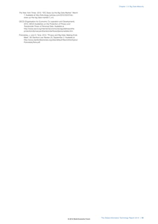 The New York Times. 2012. “IDC Sizes Up the Big Data Market,” March 
7. Available at http://bits.blogs.nytimes.com/2012/03/07/idc-sizes- 
up-the-big-data-market/?_r=0. 
OECD (Organisation for Economic Co-operation and Development). 
2013. OECD Guidelines on the Protection of Privacy and 
Transborder Flows of Personal Data. Available at 
http://www.oecd.org/internet/ieconomy/oecdguidelinesonthe 
protectionofprivacyandtransborderflowsofpersonaldata.htm. 
Polonetsky, J. and O. Tene. 2013. “Privacy and Big Data: Making Ends 
Meet.” 66 Stanford Law Review 25, September 3. Available at 
http://www.stanfordlawreview.org/sites/default/files/online/topics/ 
PolonetskyTene.pdf. 
Chapter 1.3: Big Data Maturity 
The Global Information Technology Report 2014 | 51 
© 2014 World Economic Forum 
 