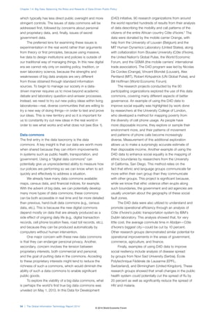 Chapter 1.4: Big Data: Balancing the Risks and Rewards of Data-Driven Public Policy 
which typically has less direct public oversight and more 
stringent controls. The issues of data commons will be 
addressed first, followed by concerns about personal 
and proprietary data, and, finally, issues of secret 
government data. 
The preferred lens for examining these issues is 
experimentation in the real world rather than arguments 
from theory or first principles, because using massive, 
live data to design institutions and policies is outside of 
our traditional way of managing things. In this new digital 
era we cannot rely only on existing policy, tradition, or 
even laboratory science, because the strengths and 
weaknesses of big data analysis are very different 
from those obtained through standard information 
sources. To begin to manage our society in a data-driven 
manner requires us to move beyond academic 
debate and laboratory question-and-answer processes. 
Instead, we need to try out new policy ideas within living 
laboratories—real, diverse communities that are willing to 
try a new way of doing things—in order to test and prove 
our ideas. This is new territory and so it is important for 
us to constantly try out new ideas in the real world in 
order to see what works and what does not (see Box1). 
Data commons 
The first entry in the data taxonomy is the data 
commons. A key insight is that our data are worth more 
when shared because they can inform improvements 
in systems such as public health, transportation, and 
government. Using a “digital data commons” can 
potentially give us unprecedented ability to measure how 
our policies are performing so we can know when to act 
quickly and effectively to address a situation. 
We already have many data commons available: 
maps, census data, and financial indices, for example. 
With the advent of big data, we can potentially develop 
many more types of data commons; these commons 
can be both accessible in real time and far more detailed 
than previous, hand-built data commons (e.g., census 
data, etc.). This is because the new digital commons 
depend mostly on data that are already produced as a 
side effect of ongoing daily life (e.g., digital transaction 
records, cell phone location fixes, road toll records, etc.), 
and because they can be produced automatically by 
computers without human intervention. 
One major concern with these new data commons 
is that they can endanger personal privacy. Another, 
secondary, concern involves the tension between 
proprietary interests, both commercial and personal, 
and the goal of putting data in the commons. Acceding 
to these proprietary interests might tend to reduce the 
richness of such a commons, which would diminish the 
ability of such a data commons to enable significant 
public goods. 
To explore the viability of a big data commons, what 
is perhaps the world’s first true big data commons was 
unveiled on May 1, 2013. In this Data for Development 
(D4D) initiative, 90 research organizations from around 
the world reported hundreds of results from their analysis 
of data describing the mobility and call patterns of the 
citizens of the entire African country Côte d’Ivoire.1 The 
data were donated by the mobile carrier Orange, with 
help from the University of Louvain (Belgium) and the 
MIT Human Dynamics Laboratory (United States), along 
with collaboration from Bouake University (Côte d’Ivoire), 
the United Nation’s Global Pulse, the World Economic 
Forum, and the GSMA (the mobile carriers’ international 
trade association). The D4D program was led by Nicolas 
De Cordes (Orange), Vincent Blondel (Louvain), Alex 
Pentland (MIT), Robert Kirkpatrick (UN Global Pulse), and 
Bill Hoffman (World Economic Forum). 
The research projects conducted by the 90 
participating organizations explored the use of this data 
commons, covering many different aspects of better 
governance. An example of using the D4D data to 
improve social equality was highlighted by work done 
by researchers at the University College of London, 
who developed a method for mapping poverty from 
the diversity of cell phone usage. As people have 
more disposable income, they explore or sample their 
environment more, and their patterns of movement 
and patterns of phone calls become increasingly 
diverse. Measurement of this additional exploration 
allows us to make a surprisingly accurate estimate of 
their disposable income. Another example of using the 
D4D data to enhance social equality is the mapping of 
ethnic boundaries by researchers from the University 
of California, San Diego. This method relies on the 
fact that ethnic and language groups communicate far 
more within their own group than they communicate 
with other groups. This project is significant because, 
while we know that ethic violence often erupts along 
such boundaries, the government and aid agencies are 
usually uncertain about the geography of these social 
fault zones. 
The D4D data were also utilized to understand and 
promote operational efficiency through an analysis of 
Côte d’Ivoire’s public transportation system by IBM’s 
Dublin laboratory. This analysis showed that, for very 
little cost, the average commute time in Abidjan—Côte 
d’Ivoire’s biggest city—could be cut by 10 percent. 
Other research groups demonstrated similar potential for 
operational improvements in the areas of government, 
commerce, agriculture, and finance. 
Finally, examples of using D4D data to improve 
social resiliency include analysis of disease spread 
by groups from Novi Sad University (Serbia), École 
Polytechnique Fédérale de Lausanne (EPFL, 
Switzerland), and Birmingham (United Kingdom). These 
research groups showed that small changes in the public 
health system could potentially cut the spread of flu by 
20 percent as well as significantly reduce the spread of 
HIV and malaria. 
54 | The Global Information Technology Report 2014 
© 2014 World Economic Forum 
 