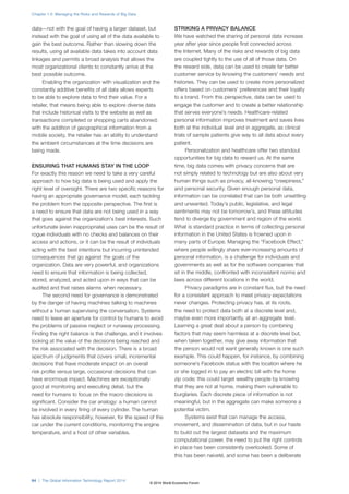 data—not with the goal of having a larger dataset, but 
instead with the goal of using all of the data available to 
gain the best outcome. Rather than slowing down the 
results, using all available data takes into account data 
linkages and permits a broad analysis that allows the 
most organizational clients to constantly arrive at the 
best possible outcome. 
Enabling the organization with visualization and the 
constantly additive benefits of all data allows experts 
to be able to explore data to find their value. For a 
retailer, that means being able to explore diverse data 
that include historical visits to the website as well as 
transactions completed or shopping carts abandoned; 
with the addition of geographical information from a 
mobile society, the retailer has an ability to understand 
the ambient circumstances at the time decisions are 
being made. 
ENSURING THAT HUMANS STAY IN THE LOOP 
For exactly this reason we need to take a very careful 
approach to how big data is being used and apply the 
right level of oversight. There are two specific reasons for 
having an appropriate governance model, each tackling 
the problem from the opposite perspective. The first is 
a need to ensure that data are not being used in a way 
that goes against the organization’s best interests. Such 
unfortunate (even inappropriate) uses can be the result of 
rogue individuals with no checks and balances on their 
access and actions, or it can be the result of individuals 
acting with the best intentions but incurring unintended 
consequences that go against the goals of the 
organization. Data are very powerful, and organizations 
need to ensure that information is being collected, 
stored, analyzed, and acted upon in ways that can be 
audited and that raises alarms when necessary. 
The second need for governance is demonstrated 
by the danger of having machines talking to machines 
without a human supervising the conversation. Systems 
need to leave an aperture for control by humans to avoid 
the problems of passive neglect or runaway processing. 
Finding the right balance is the challenge, and it involves 
looking at the value of the decisions being reached and 
the risk associated with the decision. There is a broad 
spectrum of judgments that covers small, incremental 
decisions that have moderate impact on an overall 
risk profile versus large, occasional decisions that can 
have enormous impact. Machines are exceptionally 
good at monitoring and executing detail, but the 
need for humans to focus on the macro decisions is 
significant. Consider the car analogy: a human cannot 
be involved in every firing of every cylinder. The human 
has absolute responsibility, however, for the speed of the 
car under the current conditions, monitoring the engine 
temperature, and a host of other variables. 
STRIKING A PRIVACY BALANCE 
We have watched the sharing of personal data increase 
year after year since people first connected across 
the Internet. Many of the risks and rewards of big data 
are coupled tightly to the use of all of those data. On 
the reward side, data can be used to create far better 
customer service by knowing the customers’ needs and 
histories. They can be used to create more personalized 
offers based on customers’ preferences and their loyalty 
to a brand. From this perspective, data can be used to 
engage the customer and to create a better relationship 
that serves everyone’s needs. Healthcare-related 
personal information improves treatment and saves lives 
both at the individual level and in aggregate, as clinical 
trials of sample patients give way to all data about every 
patient. 
Personalization and healthcare offer two standout 
opportunities for big data to reward us. At the same 
time, big data comes with privacy concerns that are 
not simply related to technology but are also about very 
human things such as privacy, all-knowing “creepiness,” 
and personal security. Given enough personal data, 
information can be correlated that can be both unsettling 
and unwanted. Today’s public, legislative, and legal 
sentiments may not be tomorrow’s, and these attitudes 
tend to diverge by government and region of the world. 
What is standard practice in terms of collecting personal 
information in the United States is frowned upon in 
many parts of Europe. Managing the “Facebook Effect,” 
where people willingly share ever-increasing amounts of 
personal information, is a challenge for individuals and 
governments as well as for the software companies that 
sit in the middle, confronted with inconsistent norms and 
laws across different locations in the world. 
Privacy paradigms are in constant flux, but the need 
for a consistent approach to meet privacy expectations 
never changes. Protecting privacy has, at its roots, 
the need to protect data both at a discrete level and, 
maybe even more importantly, at an aggregate level. 
Learning a great deal about a person by combining 
factors that may seem harmless at a discrete level but, 
when taken together, may give away information that 
the person would not want generally known is one such 
example. This could happen, for instance, by combining 
someone’s Facebook status with the location where he 
or she logged in to pay an electric bill with the home 
zip code; this could target wealthy people by knowing 
that they are not at home, making them vulnerable to 
burglaries. Each discrete piece of information is not 
meaningful, but in the aggregate can make someone a 
potential victim. 
Systems exist that can manage the access, 
movement, and dissemination of data, but in our haste 
to build out the largest datasets and the maximum 
computational power, the need to put the right controls 
in place has been consistently overlooked. Some of 
this has been naiveté, and some has been a deliberate 
Chapter 1.5: Managing the Risks and Rewards of Big Data 
64 | The Global Information Technology Report 2014 
© 2014 World Economic Forum 
 