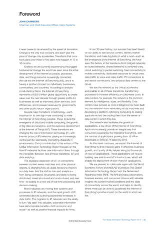 The Global Information Technology Report 2014 | vii 
Foreword 
JOHN CHAMBERS 
Chairman and Chief Executive Officer, Cisco Systems 
I never cease to be amazed by the speed of innovation. 
Change is the only true constant, and each year the 
pace of change only accelerates. Transitions that once 
took place over three or five years now happen in 12 to 
18 months. 
I believe we are currently experiencing the biggest 
fundamental change the world has seen since the initial 
development of the Internet as people, processes, 
data, and things become increasingly connected. 
We call this the Internet of Everything (IoE), and it is 
having a profound impact on individuals, businesses, 
communities, and countries. According to analysis 
conducted by Cisco, the Internet of Everything 
represents a US$19 trillion global opportunity to create 
value over the next decade through greater profits for 
businesses as well as improved citizen services, cost 
efficiencies, and increased revenues for governments 
and other public-sector organizations. 
Several major transitions in technology—each 
important in its own right—are combining to make 
the Internet of Everything possible. These include the 
emergence of cloud and mobile computing, the growth 
of big data and analytics, and the explosive development 
of the Internet of Things (IoT). These transitions are 
changing the role of information technology (IT), with 
Internet protocol (IP) networks playing an increasingly 
central part by seamlessly connecting disparate IT 
environments. Cisco’s contribution to this edition of The 
Global Information Technology Report focuses on the 
how IP networks facilitate new information flows through 
the interaction between two of these transitions: IoT and 
data analytics. 
The explosive expansion of IoT, or connections 
between context-aware machines and other physical 
objects, is changing how we utilize devices to improve 
our daily lives. And the shift in data and analytics— 
from being centralized, structured, and static to being 
distributed, mixed structured and unstructured, and real-time— 
is leading to a new era of real-time processing and 
decision-making. 
More industries are moving their systems and 
processes to IP networks, and the rapid growth of IP-connected 
devices is driving exponential increases in 
data traffic. The migration to IP networks and the ability 
to turn “big data” into valuable, actionable information 
have demonstrable benefits—both economic and 
social—as well as positive financial impacts for firms. 
In our 30-year history, our success has been based 
on our ability to see around corners, identify market 
transitions, and make big bets on what is next—such as 
the emergence of the Internet of Everything. We have 
seen this before, in the transitions from bridged networks 
to routed networks, shared networks to switched ones, 
circuit switching to packet switching, fixed connectivity to 
mobile connectivity, dedicated resources to virtual ones, 
data traffic to voice and video traffic, PC connections to 
any-device connections, and physical data centers to the 
cloud. 
We see the network as the critical accelerator 
and enabler in all of these transitions, transforming 
processes to increase efficiency and decrease costs. In 
data centers, for example, the network is the common 
element for intelligence, scale, and flexibility. Data 
centers have evolved as more intelligence has been built 
into the network—from networking virtual machines and 
developing a platform optimizing computing to scaling 
applications and decoupling them from the server or 
data center in which they live. 
The network also facilitates the growth of 
applications, a key driver of the Internet of Everything. 
Applications already provide an integral way that 
consumers experience the Internet of Everything, with 
the number of applications growing from 10 billion 
downloads in 2010 to 77 billion by 2014. 
As this trend continues, we expect the Internet of 
Everything to drive massive gains in efficiency, business 
growth, and quality of life, helped along by thousands 
of new IoT applications. These applications will require 
building new end-to-end IoT infrastructures, which will 
enable the deployment of even more IoT applications. 
We are pleased to collaborate again with the World 
Economic Forum and INSEAD to produce The Global 
Information Technology Report and the Networked 
Readiness Index (NRI). The NRI provides policymakers, 
business leaders, and concerned citizens with valuable 
insights into current market conditions and the state 
of connectivity across the world, and helps to identify 
where more can be done to accelerate the Internet of 
Everything’s positive impact on the world in which we 
live. 
© 2014 World Economic Forum 
 