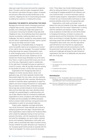 ideal way to gain that access and avoid the creepiness 
factor. Focused customer loyalty management elicits 
the customer’s permission through a system of rewards 
and exclusive offers that provides benefit back to the 
customer, mitigating the risk of a brand being perceived 
as stalking the customer or invading their privacy. 
ENSURING THE BENEFITS, MITIGATING THE RISKS 
Managing the three key trends of leveraging previously 
untapped data sources, using automation wherever 
possible, and creating less fragile data systems are 
crucial parts of ensuring the benefits of big data while 
mitigating its risks. Accomplishing these three objectives 
requires successfully meeting big data’s two main 
challenges: the need to visualize by using analytics tools 
and the need to systematically discover, capture, govern, 
and secure ever-larger amounts of data. 
Big data has a remarkable ability to change the 
world. Its benefits need to be considered as a function 
of how well its risks are managed. Truly expert handling 
of big data brings the reward of being able to react 
to world-changing events, both big and small, at an 
unprecedented rate and scope. Epidemics can be 
tracked and miracle drugs developed, but at the same 
time, there is a need to ensure that humans are not cut 
out of the loop. Organizations need to carefully plan 
for the right level of oversight that gives an aperture of 
control to humans—after all, big data should be working 
for the benefit of humans, not the other way around. 
Organizations that manage big data have an 
obligation to monitor security device, server, and 
application logs, all of which generate machine data 
that provide insight into how, when, and why machines 
are communicating with other machines. Monitoring the 
activities of machines allows organizations to watch for 
patterns and avoid runaway transactions or manipulation 
that can lead to fraud and other unintended results. 
Server logs also provide indications of who accessed 
data and how these data were used, affording critical 
oversight into potential illegal or unethical access and 
use of data. Machine data are monitored by healthcare 
organizations to show compliance with Health Insurance 
Portability and Accountability Act (HIPAA) standards, 
banks to prevent credit card fraud, and governments and 
corporations to watch for and prevent data loss. 
Today’s public, legislative, and legal sentiments 
may not be tomorrow’s; these attitudes will continue to 
diverge by government and region. Governments and 
other organizations need to balance the Facebook Effect, 
which entails the deliberate sharing of more and more 
personal information, with the requirements of security 
and what the marketplace can use for better customer 
service and marketing. Organizations, both public and 
private, need to proactively take steps to prevent privacy 
intrusion whether the public demands such measures or 
not. European governments provide an example with the 
“right to be forgotten” for minors across the European 
Union. Those steps may include obtaining approval, 
either by asking permission or by gaining permission 
in exchange for tangible benefits for the collection and 
use of personal data—a common technique used by 
customer loyalty programs. Organizations should also 
consider the use of anonymization techniques to mask 
personal identities where that is the appropriate path. 
Organizations, both public and private, must 
balance the risks and rewards of big data—especially as 
big data moves from low impact “experiments” to driving 
real-time operations and decision-making. Although 
social acceptance of what data can and will be shared 
is changing and evolving, its impact on privacy and 
personal security and the introduction of the creepiness 
factor are all things to consider. Big data is a fast-moving 
technology space that will affect all aspects of our lives. 
Transparency about what, how, and why data will be 
used will become more important as organizations 
seek to provide better services and products at both 
the government and private levels. Taken together, the 
trends and challenges will shape the path forward for 
organizations that wish to be deliberate and wise about 
their use of big data. 
NOTES 
1 Hackathorne 2004. 
2 The website for the service is http://mercytelehealth.com/services/ 
safe-watch/. 
3 Confidential client example. 
4 Confidential client example. 
REFERENCES 
Hackathorne, R. 2004. “The BI Watch: Real-Time to Real-Value.” 
DM Review, January (2004). Available at http://www.bolder.com/ 
pubs/DMR200401-Real-Time%20to%20Real-Value.pdf. 
Mercy Services. Telehealth Services, Safe Watch. Available at 
http://mercytelehealth.com/services/safe-watch/. 
Chapter 1.5: Managing the Risks and Rewards of Big Data 
66 | The Global Information Technology Report 2014 
© 2014 World Economic Forum 
 