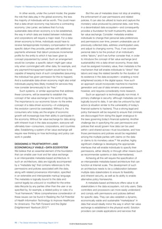 Chapter 1.6: Rebalancing Socioeconomic Asymmetry in a Data-Driven Economy 
In other words, under the current model, the greater 
the role that data play in the global economy, the less 
the majority of individuals will be worth. This could mean 
that a data-driven economy may become a contracting 
economy. Like Lanier, we believe that if a truly 
sustainable data-driven economy is to be established, 
the way in which data are traded between individuals 
and corporations will require a major reset. For a data-driven 
economy to thrive, individuals would have to 
receive fair/appropriate monetary compensation for each 
specific datum they provide, perhaps with additional 
payments whenever that datum produces incremental 
profits for the entity to which it has been given (a 
concept popularized by Lanier). Such an arrangement 
would be complex: a specific datum might gain value 
only when commingled with other data, for example, and 
any payment/micropayment system would have to be 
capable of keeping track of such complexities (assuming 
the individual has given permission for this to happen). 
And a sustainable data-driven economy might also entail 
individuals paying fees (likely modest) for services they 
now consider (erroneously) to be “free.” 
Such systems, or similar approaches that address 
these concerns, will be essential to establish the 
concept of fair value exchange in the world of big data. 
The importance to our economic future—to the entire 
concept of a data-driven economy—of undergoing 
this evolution cannot be overstated. Without it, the 
consumers who today are the engine of economic 
growth will increasingly lose their ability to participate in 
the economy. Without fair value exchange for data along 
with inherent trust in the data ecosystem, everyone will 
ultimately lose—consumers, corporations, and countries 
alike. Establishing a system of fair value exchange will 
require new thinking on how technology and policy can 
work in parallel. 
DESIGNING A TRUSTWORTHY—AND 
ECONOMICALLY VIABLE—DATA ECOSYSTEM 
We believe that an essential element of the foundation 
that can enable user trust and fair value exchange 
is an interoperable metadata-based architecture. In 
such an architecture, data are logically accompanied 
by a “metadata tag” that contains references to the 
permissions and policies associated with the data, 
along with related provenance information, specified 
in an extensible and interoperable markup language. 
The metadata is logically bound to the data and 
cannot legally be unbound or modified for the entire 
data lifecycle by any parties other than the user or as 
specified by, for example, a related policy or rules of a 
“trust framework.” More comprehensive consideration of 
these issues can be found in Realizing the Full Potential 
of Health Information Technology to Improve Healthcare 
for Americans: The Path Forward and the Digital 
Enlightenment Yearbook 2013.15 
But the use of metadata does not stop at enabling 
the enforcement of user permissions and related 
policies. It can also be utilized to track and capture the 
monetary value produced by personal data, over time, 
in a decentralized data ecosystem—and consequently 
provides a foundation for both trustworthy data and 
fair value exchange. Consider: metadata enables 
individuals to change their personal data preferences 
and permissions over time, prevent undesirable use of 
previously collected data, address unanticipated uses, 
and adjust to changing norms. Thus, if we consider 
personal data to be the product of an individual’s 
online “labors,” and if we further consider that, in order 
to introduce the concept of fair value exchange (and 
sustainability) into a data-driven economy, those data 
must be assigned monetary value, then metadata is the 
mechanism that will enable individuals to “direct” their 
labors and reap the related benefits for the duration of 
its existence in the data ecosystem—enabling a more 
enlightened society in the digital space. How such 
an approach would incorporate machine-to-machine 
generation and use of data remains unanswered, 
however, and requires considerably more research. 
Such an approach is technologically non-trivial. A 
primary challenge is security: although metadata can be 
logically bound to data, it can also be unbound by bad 
actors (a situation similar to the vulnerability of today’s 
financial systems to hackers). Thus a strong legal and 
policy framework will be required to ensure that criminals 
are discouraged from doing this (again analogous to 
the laws governing today’s financial systems). Another 
challenge lies in specifying the user permissions and 
policies that would govern how data can be used 
within—and shared across—trust boundaries, and how 
those permissions and policies would be negotiated 
among the multiple parties with claims on the data 
or claims to its monetary value.16 Yet another, highly 
significant challenge is developing the appropriate 
interfaces that will enable individuals to specify their 
permissions, either directly or through other means (such 
as recommender systems or data intermediaries). 
Achieving all this will require the specification of 
an interoperable metadata-based architecture that can 
function at Internet scale. The development of such 
an architecture needs to be a collaboration between 
multiple data stakeholders to ensure its feasibility 
and inherent security, as well as its ability to enable 
alternative policy frameworks. 
A metadata-based architecture offers value to all 
stakeholders in the data ecosystem, not only users. Data 
controllers and processors can more easily understand 
and comply with permissions and policies defined 
for specific data. They can also establish a dynamic, 
economically viable and sustainable “marketplace” in 
data that would ideally mirror the way in which fair value 
exchange is established in the physical world. Solution 
providers can create applications and services that 
70 | The Global Information Technology Report 2014 
© 2014 World Economic Forum 
 