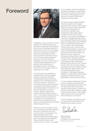 7Global Risks 2015
Foreword
Collaboration across countries, areas of
expertise and stakeholder groups is
necessary to effectively address global
risks. As one of the ﬂagship reports of
the World Economic Forum, the Global
Risks report has been a collaborative
effort since its ﬁrst edition in 2006.
Produced within the World Economic
Forum’s forward looking networked
think tank, the Centre for Global
Strategies, the report is able to draw on
unique expertise available within the
different communities and the
knowledge networks of the World
Economic Forum as well as within the
organization as a whole.
The 2015 edition has established a
Steering Board to provide strategic
guidance as well as a high-level
multistakeholder Advisory Board for
advising on the methodology and the
content of the report. The report’s
corporate partners, academic advisors,
and members of the Advisory Board
contributed greatly to this endeavour. It
also strongly builds on ongoing
research, projects, debates and
initiatives within the World Economic
Forum. The insights presented here are
the result of numerous discussions,
consultations, and workshops and
reﬂect the views of leaders from our
various communities through the Global
Risks Perception Survey.
With this in mind, I would like to thank
our corporate report partners, Marsh &
McLennan Companies and Zurich
Insurance Group, represented on the
Steering Board by John Drzik,
President, Global Risk and Specialties,
Marsh, and Axel Lehmann, Member,
Group Chief Risk Ofﬁcer, Zurich
Insurance Group. Further, I am grateful
to our academic advisers the National
University of Singapore, Oxford Martin
School at the University of Oxford and
the Wharton Risk Management and
Decision Processes Center at the
University of Pennsylvania.
The report has also greatly beneﬁted
from the dedication and valuable
guidance of the members of the Global
Risks 2015 Advisory Board. Members
are Rolf Alter, Organisation for
Economic Co-operation and
Development; Mario Blejer, Banco
Hipotecario; Oliver Chen, Global
Valuation, who represents the National
University of Singapore; Megan Clark,
Commonwealth Scientiﬁc and Industrial
Research Organization; Marie-Valentine
Florin, International Risk Governance
Council; Julian Laird, Oxford Martin
School; Pascal Lamy, Notre Europe –
Jacques Delors Institute; Ursula von der
Leyen, Federal Minister of Defence of
Germany; Erwann Michel-Kerjan, the
Wharton School, University of
Pennsylvania; Moisés Naím, Carnegie
Endowment for International Peace;
Jonathan Ostry, International Monetary
Fund; Manuel Pulgar-Vidal Otalora,
Minister of Environment of Peru; Nouriel
Roubini, New York University; Anders
Sandberg, University of Oxford; Richard
Smith-Bingham, Marsh & McLennan
Companies; Michelle Tuveson,
University of Cambridge; Margareta
Wahlström, United Nations International
Strategy for Disaster Reduction; and
Steve Wilson, Zurich Insurance Group.
I am also grateful to Margareta Drzeniek
Hanouz, Lead Economist and Head,
Global Competitiveness and Risks, and
the Global Risks 2015 project team
members Ciara Browne, Jonathon Cini,
Roberto Crotti, Attilio Di Battista, Gaëlle
Dreyer, Caroline Galvan, Thierry Geiger,
Tania Gutknecht and Cecilia Serin for
their contributions to the report.
Last but not least, I would like to thank
the respondents that completed the
Global Risks Perception Survey.
Espen Barth Eide
Managing Director
and Member of the Managing Board
World Economic Forum
 