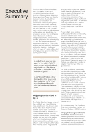 Global Risks 20158
The 2015 edition of the Global Risks
report completes a decade of
highlighting the most signiﬁcant
long-term risks worldwide, drawing on
the perspectives of experts and global
decision-makers. Over that time,
analysis has moved from risk
identiﬁcation to thinking through risk
interconnections and the potentially
cascading effects that result. Taking
this effort one step further, this year’s
report underscores potential causes as
well as solutions to global risks. Not
only do we set out a view on 28 global
risks in the report’s traditional
categories (economic, environmental,
societal, geopolitical and technological)
but also we consider the drivers of
those risks in the form of 13 trends. In
addition, we have selected initiatives for
addressing signiﬁcant challenges,
which we hope will inspire collaboration
among business, government and civil
society communities.
Mapping Global Risks in
2015
The Global Risks Landscape, a map of
the most likely and impactful global
risks, puts forward that, 25 years after
the fall of the Berlin Wall, “interstate
conﬂict” is once again a foremost
concern (see Table 1). However, 2015
differs markedly from the past, with
rising technological risks, notably cyber
attacks, and new economic realities,
which remind us that geopolitical
tensions present themselves in a very
different world from before. Information
ﬂows instantly around the globe and
Executive
Summary
A global risk is an uncertain
event or condition that, if it
occurs, can cause signiﬁcant
negative impact for several
countries or industries within
the next 10 years.
A trend is deﬁned as a long-
term pattern that is currently
taking place and that could
amplify global risks and/or
alter the relationship between
them.
emerging technologies have boosted
the inﬂuence of new players and new
types of warfare. At the same time,
past warnings of potential
environmental catastrophes have
begun to be borne out, yet insufﬁcient
progress has been made – as reﬂected
in the high concerns about failure of
climate-change adaptation and
looming water crises in this year’s
report.
These multiple cross-cutting
challenges can threaten social stability,
perceived to be the issue most
interconnected with other risks in 2015,
and additionally aggravated by the
legacy of the global economic crisis in
the form of strained public ﬁnances and
persistent unemployment. The central
theme of profound social instability
highlights an important paradox that
has been smouldering since the crisis
but surfaces prominently in this year’s
report. Global risks transcend borders
and spheres of inﬂuence and require
stakeholders to work together, yet
these risks also threaten to undermine
the trust and collaboration needed to
adapt to the challenges of the new
global context.
The world is, however, insufﬁciently
prepared for an increasingly complex
risk environment. For the ﬁrst time, the
report provides insights on this at the
regional level: social instability features
among the three global risks that
Europe, Latin America and the
Caribbean, and the Middle East and
North Africa are least prepared for.
Other societal risks, ranging from the
failure of urban planning in South Asia
to water crises in the Middle East and
North Africa, are also prominent. And
capacity to tackle persistent
unemployment – an important risk
connected with social instability – is a
major concern in Europe and sub-
Saharan Africa.
As in previous years, Part 2 explores
three risk constellations that bear on
the survey ﬁndings. In 2015, these are:
Interplay between geopolitics and
economics: The interconnections
between geopolitics and economics
are intensifying because states are
making greater use of economic tools,
from regional integration and trade
treaties to protectionist policies and
 