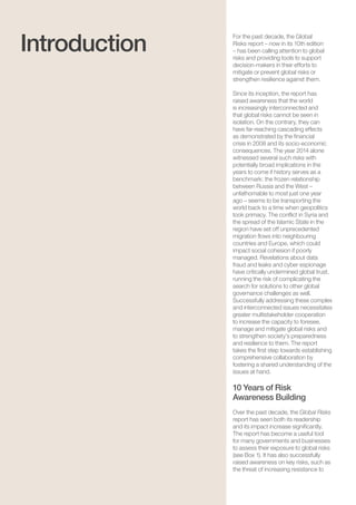 Global Risks 201510
For the past decade, the Global
Risks report – now in its 10th edition
– has been calling attention to global
risks and providing tools to support
decision-makers in their efforts to
mitigate or prevent global risks or
strengthen resilience against them.
Since its inception, the report has
raised awareness that the world
is increasingly interconnected and
that global risks cannot be seen in
isolation. On the contrary, they can
have far-reaching cascading effects
as demonstrated by the financial
crisis in 2008 and its socio-economic
consequences. The year 2014 alone
witnessed several such risks with
potentially broad implications in the
years to come if history serves as a
benchmark: the frozen relationship
between Russia and the West –
unfathomable to most just one year
ago – seems to be transporting the
world back to a time when geopolitics
took primacy. The conflict in Syria and
the spread of the Islamic State in the
region have set off unprecedented
migration flows into neighbouring
countries and Europe, which could
impact social cohesion if poorly
managed. Revelations about data
fraud and leaks and cyber espionage
have critically undermined global trust,
running the risk of complicating the
search for solutions to other global
governance challenges as well.
Successfully addressing these complex
and interconnected issues necessitates
greater multistakeholder cooperation
to increase the capacity to foresee,
manage and mitigate global risks and
to strengthen society’s preparedness
and resilience to them. The report
takes the first step towards establishing
comprehensive collaboration by
fostering a shared understanding of the
issues at hand.
10 Years of Risk
Awareness Building
Over the past decade, the Global Risks
report has seen both its readership
and its impact increase significantly.
The report has become a useful tool
for many governments and businesses
to assess their exposure to global risks
(see Box 1). It has also successfully
raised awareness on key risks, such as
the threat of increasing resistance to
Introduction
 