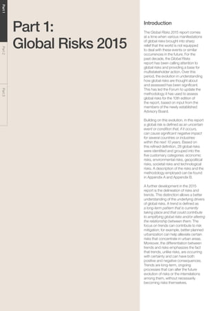 Global Risks 201512
Part1Part2Part3
Part 1:
Global Risks 2015
Introduction
The Global Risks 2015 report comes
at a time when various manifestations
of global risks brought into sharp
relief that the world is not equipped
to deal with these events or similar
occurrences in the future. For the
past decade, the Global Risks
report has been calling attention to
global risks and providing a base for
multistakeholder action. Over this
period, the evolution in understanding
how global risks are thought about
and assessed has been significant.
This has led the Forum to update the
methodology it has used to assess
global risks for the 10th edition of
the report, based on input from the
members of the newly established
Advisory Board.
Building on this evolution, in this report
a global risk is defined as an uncertain
event or condition that, if it occurs,
can cause significant negative impact
for several countries or industries
within the next 10 years. Based on
this refined definition, 28 global risks
were identified and grouped into the
five customary categories: economic
risks, environmental risks, geopolitical
risks, societal risks and technological
risks. A description of the risks and the
methodology employed can be found
in Appendix A and Appendix B.
A further development in the 2015
report is the delineation of risks and
trends. This distinction allows a better
understanding of the underlying drivers
of global risks. A trend is defined as
a long-term pattern that is currently
taking place and that could contribute
to amplifying global risks and/or altering
the relationship between them. The
focus on trends can contribute to risk
mitigation; for example, better planned
urbanization can help alleviate certain
risks that concentrate in urban areas.
Moreover, the differentiation between
trends and risks emphasizes the fact
that trends, unlike risks, are occurring
with certainty and can have both
positive and negative consequences.
Trends are long-term, ongoing
processes that can alter the future
evolution of risks or the interrelations
among them, without necessarily
becoming risks themselves.
 