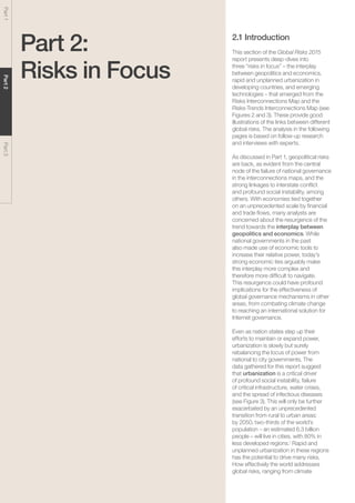 Global Risks 201526
Part1Part2Part3
Part 2:
Risks in Focus
2.1 Introduction
This section of the Global Risks 2015
report presents deep-dives into
three “risks in focus” – the interplay
between geopolitics and economics,
rapid and unplanned urbanization in
developing countries, and emerging
technologies – that emerged from the
Risks Interconnections Map and the
Risks-Trends Interconnections Map (see
Figures 2 and 3). These provide good
illustrations of the links between different
global risks. The analysis in the following
pages is based on follow-up research
and interviews with experts.
As discussed in Part 1, geopolitical risks
are back, as evident from the central
node of the failure of national governance
in the interconnections maps, and the
strong linkages to interstate conflict
and profound social instability, among
others. With economies tied together
on an unprecedented scale by financial
and trade flows, many analysts are
concerned about the resurgence of the
trend towards the interplay between
geopolitics and economics. While
national governments in the past
also made use of economic tools to
increase their relative power, today’s
strong economic ties arguably make
this interplay more complex and
therefore more difficult to navigate.
This resurgence could have profound
implications for the effectiveness of
global governance mechanisms in other
areas, from combating climate change
to reaching an international solution for
Internet governance.
Even as nation states step up their
efforts to maintain or expand power,
urbanization is slowly but surely
rebalancing the locus of power from
national to city governments. The
data gathered for this report suggest
that urbanization is a critical driver
of profound social instability, failure
of critical infrastructure, water crises,
and the spread of infectious diseases
(see Figure 3). This will only be further
exacerbated by an unprecedented
transition from rural to urban areas:
by 2050, two-thirds of the world’s
population – an estimated 6.3 billion
people – will live in cities, with 80% in
less developed regions.1
Rapid and
unplanned urbanization in these regions
has the potential to drive many risks.
How effectively the world addresses
global risks, ranging from climate
 