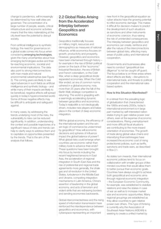 27Global Risks 2015
Part2Part3Part1
change to pandemics, will increasingly
be determined by how well cities are
governed. The concentration of a
large number of people, assets, critical
infrastructure and economic activities
means that the risks materializing at the
city level have the potential to disrupt
society.
From artificial intelligence to synthetic
biology, the need for governance on
a global scale comes into focus when
considering emerging technologies,
given the many uncertainties about how
emerging technologies evolve and their
far-reaching economic, societal and
environmental implications. The data
also point to strong interconnections
with man-made and natural
environmental catastrophes (see Figure
2). The coming years are likely to see
rapid advances in such fields as artificial
intelligence and synthetic biology – and
while many of their impacts are likely to
be beneficial, negative effects will spread
quickly in today’s hyperconnected world.
Some of those negative effects may
be difficult to anticipate and safeguard
against.
In many cases, by addressing the
trends underlying most of the risks, the
vulnerability to risks can be reduced
significantly. In addition, understanding
the context and possible trajectories of a
significant nexus of risks and trends can
help to clarify ways to address them and
to capitalize on opportunities presented
by the trends. That is the aim of the
analysis that follows.
 
2.2 Global Risks Arising
from the Accelerated
Interplay between
Geopolitics and
Economics
Geopolitics traditionally focuses
on military might, resources and
demographics as measures of national
influence, while economics focuses on
growth, productivity and prosperity.
However, geopolitics and economics
have been intertwined through history –
for example in the rise of British political
power on the back of the “economic”
Industrial Revolution, the era of British
and French colonialism, or the Cold
War, when a deep geopolitical divide
separated economies. When the Cold
War ended, an era of common norms
ushered in a global economy; now,
more than 25 years after the fall of the
Berlin Wall, strategic competition is
returning. The world is grappling with
a seemingly accelerating dynamic
between geopolitics and economics.
Today’s realpolitik is not ideologically
driven, includes new players and takes
place in the context of deep economic
integration.
Will the global economy, the efficiency of
the international system and the win-
win logic of commerce be undermined
by geopolitics? How will economic
decisions and spheres of influence
impact the global balance of power?
What global risks could emerge when
countries use economic rather than
military tools to advance their ends?
These questions have been brought
into focus by trends including the
recent heightened tensions in East
Asia, the acceleration of regional
integration in South-East Asia and the
rise of preferential and regional trade
agreements more generally, the shale
gas and oil revolution in the United
States, turbulence in the Middle East
and Ukraine, competing integration
mechanisms in Latin America, China’s
assertion of leadership in the global
economy, and acts of terrorism and
violent strife that are redrawing borders
and sending economies backwards.
Global interconnectedness and the rising
speed of information transmission have
reinforced the interdependence between
geopolitics and economics, with
cyberspace representing an important
new front in the geopolitical equation as
cyber attacks have the growing potential
to inflict economic damage. This makes
it difficult for decision-makers to predict
the development of such situations
as sanctions and other instruments
of economic coercion, thus raising
the risk of unintended consequences.
The interplay between geopolitics and
economics can create, reinforce and
alter the nature of the interconnections
between global risks, affecting many
areas of public policy and international
cooperation.
Governments and businesses alike
need to conduct “geopolitical due
diligence” to not be caught off guard.
The focus below is on three areas where
direct effects are likely – disruptions to
international trade, and threats to political
cooperation and the international rules-
based system.
How Is this Situation Manifested?
In a retreat from the prevailing logic
of globalization that characterized
the 1990s and early 2000s, today’s
international environment is in large
part marked by self-interested nation
states trying to gain relative power over
others, even at the expense of economic
considerations. Rising unemployment
and more difficult fiscal situations
are contributing to the more inward
orientation of economies. The growth
of trade along global value chains and
intensifying financial linkages have
increased the economic cost of rising
protectionist policies, such as tariffs,
sanctions and trade wars, as described
in Box 2.1.
As states turn inwards, their international
economic policies tend to focus on
collaboration with smaller groups of like-
minded countries that would allow them
to better pursue their economic goals.
Countries have always sought to achieve
both geopolitical and economic aims
through regional economic integration
– the European Economic Community,
for example, was established to stabilize
relations and raise the stakes in case
of war as well as to increase market
size and economic opportunities. Many
regional groupings are established as
they allow countries to gain relative
power over others. This type of thinking
is currently why the Association of
Southeast Asian Nations (ASEAN) is
seeking to create a unified market by
 