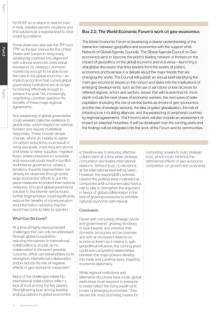 Global Risks 201530
Part1Part2Part3
for RCEP as a means to restore trust
in Asia, stabilize security situations and
ﬁnd solutions at a regional level to other
ongoing problems.
Some observers also see the TPP and
TTIP as the last chance for the United
States and Europe to bring many
developing countries into alignment
with a liberal economic institutional
framework by creating a domestic
market big enough to be able to set
the rules in the global economy – an
implicit recognition that current global
governance institutions are no longer
functioning effectively enough to
achieve this goal. Yet, increasingly,
negotiating countries question the
beneﬁts of these mega regional
agreements.
Any weakening of global governance
could weaken collective resilience to
global risks, which respect no national
borders and require multilateral
responses. These include climate
change, where an inability to agree
on carbon reductions could result in
rising sea levels, more frequent storms
and stress to water supplies; migration
ﬂows, where pressures on societies
and resources could result in conﬂict;
and Internet governance, where a
tendency towards fragmentation can
already be observed through some
large economies’ efforts to put into
place measures to protect their national
networks. Should a global governance
solution to the Internet not be found,
further fragmentation could signiﬁcantly
reduce the beneﬁts of communication
and information networks that the
world has come to take for granted.
What Can Be Done?
At a time of highly interconnected
challenges that can only be addressed
through global cooperation,
reducing the barriers to international
collaboration is crucial, as no
collaboration is the worst possible
outcome. What can stakeholders do to
strengthen international collaboration
and to reduce the risk of negative
effects of geo-economic measures?
Many of the challenges related to
international collaboration reﬂect a
lack of trust among the key players.
Strengthening trust among leaders
and populations in global economies
is therefore key to ensuring effective
collaboration at a time when strategic
competition dominates international
relations. Without trust, no decisions
at the international level will be taken.
However, the responsibility extends
beyond the political level: multinational
companies and consumers also have a
role to play to strengthen the argument
in favour of global collaboration in the
face of growing pressures to prioritize
national economic self-interest.
Conclusion
Faced with competing strategic pivots
and governments’ growing tendency
to look inwards and prioritize their
domestic producers and economies,
and with an increased reliance on
economic levers as a means to gain
geopolitical inﬂuence, the coming years
could see competitive relationships
between the major powers develop
into trade and currency wars, requiring
economic diplomacy.
While regional institutions and
alternative structures have a role, global
institutions must respond to pressure
to better reﬂect the rising wealth and
power of emerging economies. They
remain the most promising means for
Box 2.2: The World Economic Forum’s work on geo-economics
The World Economic Forum is developing a clearer understanding of the
interaction between geopolitics and economics with the support of its
Network of Global Agenda Councils. The Global Agenda Council on Geo-
economics aims to become the world’s leading network of thinkers on the
impact of geopolitics on the global economy and vice versa – launching a
vital global discussion that links leaders from the worlds of politics,
economics and business in a debate about the major trends that are
changing the world. The Council will publish an annual brief identifying the
main geo-economic issues on the horizon and delve into the implications of
emerging developments, such as the use of sanctions or low oil prices for
different regions, actors and sectors. Issues that will be examined in more
depth include the next phase of economic warfare, the next wave of state
capitalism (including the rise of central banks as drivers of geo-economics
and the rise of strategic sectors), the idea of gated globalization, the role of
infrastructure in building alliances, and the weakening of peripheral countries
by regional agreements. The Forum’s work will also include an assessment of
impact on selected industries. It will be developed over the coming years and
the ﬁndings will be integrated into the work of the Forum and its communities.
competing powers to build strategic
trust, which could minimize the
detrimental effects of geo-economic
competition on growth and prosperity.
 