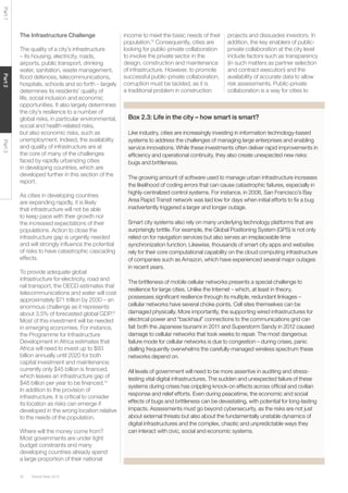 Global Risks 201532
Part1Part2Part3
The Infrastructure Challenge
The quality of a city’s infrastructure
– its housing, electricity, roads,
airports, public transport, drinking
water, sanitation, waste management,
ﬂood defences, telecommunications,
hospitals, schools and so forth – largely
determines its residents’ quality of
life, social inclusion and economic
opportunities. It also largely determines
the city’s resilience to a number of
global risks, in particular environmental,
social and health-related risks,
but also economic risks, such as
unemployment. Indeed, the availability
and quality of infrastructure are at
the core of many of the challenges
faced by rapidly urbanizing cities
in developing countries, which are
developed further in this section of the
report.
As cities in developing countries
are expanding rapidly, it is likely
that infrastructure will not be able
to keep pace with their growth nor
the increased expectations of their
populations. Action to close the
infrastructure gap is urgently needed
and will strongly inﬂuence the potential
of risks to have catastrophic cascading
effects.
To provide adequate global
infrastructure for electricity, road and
rail transport, the OECD estimates that
telecommunications and water will cost
approximately $71 trillion by 2030 – an
enormous challenge as it represents
about 3.5% of forecasted global GDP.12
Most of this investment will be needed
in emerging economies. For instance,
the Programme for Infrastructure
Development in Africa estimates that
Africa will need to invest up to $93
billion annually until 2020 for both
capital investment and maintenance;
currently only $45 billion is ﬁnanced,
which leaves an infrastructure gap of
$48 billion per year to be ﬁnanced.13
In addition to the provision of
infrastructure, it is critical to consider
its location as risks can emerge if
developed in the wrong location relative
to the needs of the population.
Where will the money come from?
Most governments are under tight
budget constraints and many
developing countries already spend
a large proportion of their national
income to meet the basic needs of their
population.14
Consequently, cities are
looking for public-private collaboration
to involve the private sector in the
design, construction and maintenance
of infrastructure. However, to promote
successful public-private collaboration,
corruption must be tackled, as it is
a traditional problem in construction
Box 2.3: Life in the city – how smart is smart?
Like industry, cities are increasingly investing in information technology-based
systems to address the challenges of managing large enterprises and enabling
service innovations. While these investments often deliver rapid improvements in
efﬁciency and operational continuity, they also create unexpected new risks:
bugs and brittleness.
The growing amount of software used to manage urban infrastructure increases
the likelihood of coding errors that can cause catastrophic failures, especially in
highly-centralized control systems. For instance, in 2006, San Francisco’s Bay
Area Rapid Transit network was laid low for days when initial efforts to ﬁx a bug
inadvertently triggered a larger and longer outage.
Smart city systems also rely on many underlying technology platforms that are
surprisingly brittle. For example, the Global Positioning System (GPS) is not only
relied on for navigation services but also serves an irreplaceable time
synchronization function. Likewise, thousands of smart city apps and websites
rely for their core computational capability on the cloud computing infrastructure
of companies such as Amazon, which have experienced several major outages
in recent years.
The brittleness of mobile cellular networks presents a special challenge to
resilience for large cities. Unlike the Internet – which, at least in theory,
possesses signiﬁcant resilience through its multiple, redundant linkages –
cellular networks have several choke points. Cell sites themselves can be
damaged physically. More importantly, the supporting wired infrastructures for
electrical power and “backhaul” connections to the communications grid can
fail: both the Japanese tsunami in 2011 and Superstorm Sandy in 2012 caused
damage to cellular networks that took weeks to repair. The most dangerous
failure mode for cellular networks is due to congestion – during crises, panic
dialling frequently overwhelms the carefully-managed wireless spectrum these
networks depend on.
All levels of government will need to be more assertive in auditing and stress-
testing vital digital infrastructures. The sudden and unexpected failure of these
systems during crises has crippling knock-on effects across ofﬁcial and civilian
response and relief efforts. Even during peacetime, the economic and social
effects of bugs and brittleness can be devastating, with potential for long-lasting
impacts. Assessments must go beyond cybersecurity, as the risks are not just
about external threats but also about the fundamentally unstable dynamics of
digital infrastructures and the complex, chaotic and unpredictable ways they
can interact with civic, social and economic systems.
projects and dissuades investors. In
addition, the key enablers of public-
private collaboration at the city level
include factors such as transparency
(in such matters as partner selection
and contract execution) and the
availability of accurate data to allow
risk assessments. Public-private
collaboration is a way for cities to
 