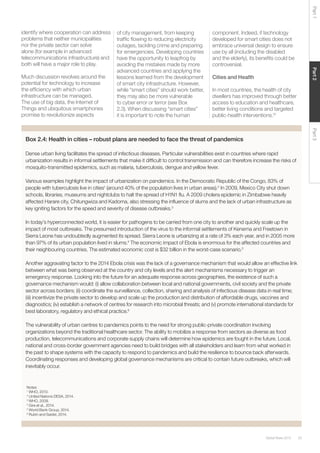 33Global Risks 2015
Part2Part3Part1
Box 2.4: Health in cities – robust plans are needed to face the threat of pandemics
Dense urban living facilitates the spread of infectious diseases. Particular vulnerabilities exist in countries where rapid
urbanization results in informal settlements that make it difﬁcult to control transmission and can therefore increase the risks of
mosquito-transmitted epidemics, such as malaria, tuberculosis, dengue and yellow fever.
Various examples highlight the impact of urbanization on pandemics. In the Democratic Republic of the Congo, 83% of
people with tuberculosis live in cities1
(around 40% of the population lives in urban areas).2
In 2009, Mexico City shut down
schools, libraries, museums and nightclubs to halt the spread of H1N1 ﬂu. A 2009 cholera epidemic in Zimbabwe heavily
affected Harare city, Chitungwiza and Kadoma, also stressing the inﬂuence of slums and the lack of urban infrastructure as
key igniting factors for the speed and severity of disease outbreaks.3
In today’s hyperconnected world, it is easier for pathogens to be carried from one city to another and quickly scale up the
impact of most outbreaks. The presumed introduction of the virus to the informal settlements of Kenema and Freetown in
Sierra Leone has undoubtedly augmented its spread. Sierra Leone is urbanizing at a rate of 3% each year, and in 2005 more
than 97% of its urban population lived in slums.4
The economic impact of Ebola is enormous for the affected countries and
their neighbouring countries. The estimated economic cost is $32 billion in the worst-case scenario.5
Another aggravating factor to the 2014 Ebola crisis was the lack of a governance mechanism that would allow an effective link
between what was being observed at the country and city levels and the alert mechanisms necessary to trigger an
emergency response. Looking into the future for an adequate response across geographies, the existence of such a
governance mechanism would: (i) allow collaboration between local and national governments, civil society and the private
sector across borders; (ii) coordinate the surveillance, collection, sharing and analysis of infectious disease data in real time;
(iii) incentivize the private sector to develop and scale up the production and distribution of affordable drugs, vaccines and
diagnostics; (iv) establish a network of centres for research into microbial threats; and (v) promote international standards for
best laboratory, regulatory and ethical practice.6
The vulnerability of urban centres to pandemics points to the need for strong public-private coordination involving
organizations beyond the traditional healthcare sector. The ability to mobilize a response from sectors as diverse as food
production, telecommunications and corporate supply chains will determine how epidemics are fought in the future. Local,
national and cross-border government agencies need to build bridges with all stakeholders and learn from what worked in
the past to shape systems with the capacity to respond to pandemics and build the resilience to bounce back afterwards.
Coordinating responses and developing global governance mechanisms are critical to contain future outbreaks, which will
inevitably occur.
identify where cooperation can address
problems that neither municipalities
nor the private sector can solve
alone (for example in advanced
telecommunications infrastructure) and
both will have a major role to play.
Much discussion revolves around the
potential for technology to increase
the efﬁciency with which urban
infrastructure can be managed.
The use of big data, the Internet of
Things and ubiquitous smartphones
promise to revolutionize aspects
of city management, from keeping
trafﬁc ﬂowing to reducing electricity
outages, tackling crime and preparing
for emergencies. Developing countries
have the opportunity to leapfrog by
avoiding the mistakes made by more
advanced countries and applying the
lessons learned from the development
of smart city infrastructure. However,
while “smart cities” should work better,
they may also be more vulnerable
to cyber error or terror (see Box
2.3). When discussing “smart cities”
it is important to note the human
component. Indeed, if technology
developed for smart cities does not
embrace universal design to ensure
use by all (including the disabled
and the elderly), its beneﬁts could be
controversial.
Cities and Health
In most countries, the health of city
dwellers has improved through better
access to education and healthcare,
better living conditions and targeted
public-health interventions.15
Notes:
1
WHO, 2010.
2
United Nations DESA, 2014.
3
WHO, 2009.
4
Gire et al., 2014.
5
World Bank Group, 2014.
6
Rubin and Saidel, 2014.
 