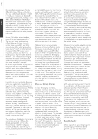 Global Risks 201534
Part1Part2Part3
One excellent case study is the city
of Surat in India. Hitting rock bottom
due to a public health disaster in 1994,
it introduced measures to drastically
raise hygienic standards, making it one
of the cleanest cities in India today.16
However, when urbanization is rapid
and unplanned, a combination of high
population density, poverty and lack
of infrastructure – especially water and
waste management – can create the
conditions for communicable diseases
to flourish.
Almost 700 million urban dwellers
currently lack adequate sanitation.17
The problem is particularly acute
in Sub-Saharan Africa and south-
central Asia, where 62% and 43%,
respectively, of the urban population
live in slums.18
Such conditions create
increased risks of illnesses, worm
infections, cholera and diarrhoea – a
leading cause of preventable death in
children – and help spread emerging
infectious diseases, such as Severe
Acute Respiratory Syndrome (SARS)
and H1N1 influenza.19
With the
projected huge increase of populations
living in slums and the growing
sophistication of transport networks
between cities, the spread of infectious
diseases could happen extremely
quickly and could be difficult to contain,
creating the risk of global disease
outbreaks.
In addition to communicable diseases,
rapid and unplanned urbanization is a
key driver in the increased prevalence
of non-communicable diseases (NCDs)
and their key risk factors, such as
unhealthy diets, physical inactivity,
tobacco consumption, harmful use of
alcohol and pollution.20
NCDs, including
cardiovascular diseases, diabetes,
cancer and chronic respiratory
diseases, are the leading cause
of death globally. These diseases
affect high-, middle- and low-income
countries. Every year 38 million people
die from NCDs; over 14 million die
prematurely – before they reach the
age of 70 and 85% are in low- and
middle-income countries.21
The prevalence of diabetes in emerging
economies is rising: in China, it is
already comparable to that in the
United States: in 2013, the figures
were 9% and 9.2%, respectively. In
Kuwait, diabetes prevalence has been
as high as 23%; even in a low-income
country such as Burundi, it reached
4.5%.22
Although a formal link between
diabetes and urbanization has not
been established, the number of urban
dwellers with diabetes in low- and
middle-income countries is projected
to almost double from 181 million today
to 347 million people in 2035.23
In
India for example, diabetes prevalence
is close to epidemic proportion and
is attributed - at least partially - to
urbanization.24
This will put huge
pressure on already fragile healthcare
systems, the collapse of which could
have devastating cascading effects
with dramatic economic losses.
Addressing non-communicable
diseases will require efforts to tackle
the causes of air pollution, which is
estimated to have caused 7 million
deaths in 2012.25
Air pollution tends to
be more of a problem in developing
than developed countries, in part due
to coal-fired power plants and the use
of biomass for cooking and heating,
but mostly due to private transport
vehicles.26
Over 90% of air pollution in
developing world cities is attributed to
old, poorly-maintained vehicles running
on low-quality fuel and to roads prone
to traffic jams.27
The rapid rise of non-
communicable diseases in low-income
countries could jeopardize poverty
reduction and limit inclusive outcomes
from growth.
Cities and Climate Change
In many developing countries,
migration from rural areas to cities is at
least partially driven by the increasing
prevalence of extreme weather, such
as land degradation and desertification,
making agriculture more difficult. For
example, many people are migrating
from dry land areas in north-east Brazil
to favelas in Rio de Janeiro.28
The
rapid, inadequate and poorly planned
expansion of cities in developing
countries can also leave urban
populations highly exposed to the
effects of climate change. For example,
cities tend to be located near the sea
or natural waterways, where they are
more at risk of flooding. Indeed, 15 of
the world’s 20 megacities – those with
over 10 million inhabitants – are located
in coastal zones threatened by sea-
level rise and storm surges.29
The concentration of people, assets,
critical infrastructure and economic
activities in cities exacerbates the
potential of natural catastrophes
to cause unprecedented damage:
heatwaves, extreme rainfall and
drought-related shortages of water and
food will increasingly test the resilience
of infrastructure in these and other
cities. The effects of shortfalls are likely
to be felt mostly by the poor, whose
informal settlements tend to be on land
at especially high risk from extreme
weather.30
Making cities more resilient
to extreme weather events should be a
priority for both local governments and
the private sector.
Cities not only need to adapt to climate
change, they also have a major role
to play in mitigating its impact. While
established cities with efficient mass
transit systems have relatively low
carbon footprints, the early phases of
urbanization tend to generate massive
greenhouse gas emissions as the
construction of infrastructure uses
concrete and metals that are carbon-
intensive to manufacture.31
Developing
countries already account for around
two-thirds of annual greenhouse
gas emissions, caused in part by
their economic growth and rapid
urbanization.32
The rapid expansion
of their cities means that mitigation
measures have to be taken today to
help tackle climate change.
With adequate land-use planning and
in coordination with the private sector,
cities can develop infrastructure in
more sustainable, low-carbon ways –
but this requires governance, technical,
financial and institutional capacities
that are often lacking in developing
countries.33
Leadership within local
governments is at the heart of both
urban mitigation of and adaptation to
climate change.34
Well-governed cities
with universal provision of infrastructure
and services have a strong base for
building resilience to climate change
if processes of planning, design and
allocation of human capital and material
resources are responsive to emerging
climate risks.
Social Instability
Cities’ capacity to generate prosperity
already largely determines global
growth: just over half the world’s
 