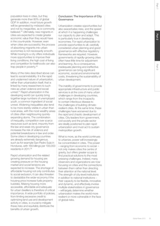 35Global Risks 2015
Part2Part3Part1
population lives in cities, but they
generate more than 80% of global
GDP. In addition, most future growth
will be generated by midsized cities
and not by megacities, as is commonly
believed.35
Ultimately, new migrants in
cities are expected to create greater
economic value than they would have
in the countryside. However, even
when cities are successful, the process
of absorbing migrants into urban
economies is not necessarily smooth.
While moving to a city offers individuals
more opportunities to improve their
living conditions, the high cost of living
and competition for livelihoods can also
trap people in poverty.36
Many of the risks described above can
lead to social instability. It is the rapid
and unplanned nature of urbanization,
rather than urbanization itself, that is
linked by many researchers to such
risks as urban violence and social
unrest.37
Rapid urbanization in the
developing world can quickly bring
together large numbers of unemployed
youth, a common ingredient of social
unrest. Widening inequalities also tend
to be more starkly visible in urban than
rural areas, with the most wealthy areas
of cities often neighbouring quickly-
expanding slums. The combination
of inequality, competition over scarce
resources such as land, impunity from
the law and weak city governance
increases the risk of violence and
potential breakdowns in law and order.
Some cities in developing countries
are already extremely dangerous,
such as for example San Pedro Sula in
Honduras, with 169 killings per 100,000
residents in 2011.38
Rapid urbanization and the related
growing demand for housing are
creating pressure on the housing
market and social tensions are
expected to increase. The shortage of
affordable housing not only contributes
to social exclusion, it can also threaten
to destabilize the wider economy if the
housing price increase fuels property
bubbles. Making housing more
accessible, affordable and adequate
for urban dwellers is therefore of critical
importance. A wide portfolio of policies,
from limiting excessive credit to
optimizing land use and development
activity in cities, is crucial to mitigate
these risks and equitably distribute the
benefits of urban growth.
Conclusion: The Importance of City
Governance
Urbanization creates opportunities but
also exacerbates risks, and the speed
at which it is happening challenges
our capacity to plan and adapt. This
is particularly true in developing
economies. For rapid urbanization to
provide opportunities to all, carefully
considered urban planning and good
governance with effective regulatory
frameworks are required. However,
governments of rapidly-growing cities
often have little time for adjustment
and learning. As a consequence,
inadequate planning and ineffective
governance can bring significant
economic, social and environmental
costs, threatening the sustainability of
urban development.
The inability of governments to provide
appropriate infrastructure and public
services is at the core of many urban
challenges in developing countries,
which range from the incapacity
to contain infectious disease to
the challenges of building climate-
resilient cities. At the same time, these
challenges have worsened due to
the rapid and chaotic development of
cities. City leaders from government,
civil society and the private sector
are ideally positioned to plan rapid
urbanization and must act to sustain
metropolitan growth.
What is more, as the world continues
to urbanize, power will increasingly
be concentrated in cities. This power
– ranging from economic to social
not only makes cities the centre of
gravity, but offers greater scope to
find practical solutions to the most
pressing challenges. Indeed, many
observers and organizations are now
focusing on cities and the connections
between them rather than directing
their attention at the national level.
The strength of city-level institutions
in addition to national institutions –
their capacity to be flexible, innovative
and dynamic, and effectively involve
multiple stakeholders in governance
– will largely determine whether
urbanization makes the world more
resilient or more vulnerable in the face
of global risks.
–
 