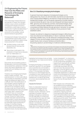 Global Risks 201536
Part1Part2Part3
2.4 Engineering the Future:
How Can the Risks and
Rewards of Emerging
Technologies Be
Balanced?
From networked medical devices to
the Internet of Things, from drought-
resistant crops to bionic prosthetics,
emerging technologies promise to
revolutionize a wide range of sectors
and transform traditional relationships.39
Their impacts will range from the
economic to the societal, cultural,
environmental and geopolitical.
Emerging technologies hold great and
unprecedented opportunities. Some
examples are explored in detail in three
boxes presented in this section:
♦ Synthetic biology could create
bacteria that turn biomass into
diesel (Box 2.6).
♦ Gene drives could assist in the
eradication of insect-borne diseases
such as malaria (Box 2.7).
♦ Artiﬁcial intelligence is behind
advances from self-driving cars to
personal care robots (Box 2.8).
Discoveries are proceeding quickly in
the laboratory, and once technologies
demonstrate their usefulness in the real
world, they attract signiﬁcantly more
investments and develop at an even
greater pace.
However, how emerging technologies
evolve is highly uncertain. Their
potential second- or third-order effects
cannot easily be anticipated, such that
designing safeguards against them
is difﬁcult. Even if the ramiﬁcations of
technologies could be foreseen as
they emerge, the trade-offs would
still need to be considered. Would
the large-scale use of fossil fuels for
industrial development have proceeded
had it been clear in advance that
it would lift many out of poverty
but introduce the legacy of climate
change? Would the Haber-Bosch
process have been sanctioned had
it been evident it would dramatically
increase agricultural food production
but adversely impact biodiversity?40
A range of currently emerging
technologies could have similar or
even more profound implications for
mankind’s future. Survey respondents
Box 2.5: Classifying emerging technologies
In general, three broad categories of emerging technologies can be
distinguished: ﬁrst, those to do with information, the Internet and data transfer,
which include artiﬁcial intelligence, the Internet of Things and big data; second,
biological technologies, such as the genetic engineering of drought-resistant
crops and biofuel, lab-grown meat, and new therapeutic techniques based on
RNA1
, genomics and microbiomes; and third, chemical technologies, those
involved in making stronger materials (such as nanostructure carbon-ﬁbre
composites) and better batteries (through germanium nanowires, for example),
recycling nuclear waste and mining metals from the by-products of water
desalination plants.
However, any attempt to categorize emerging technologies is difﬁcult because
many new advances are interdisciplinary in nature. In particular, information
technology underlies many, if not all, advances in emerging technology. A ﬁnal
category of cross-over technologies would include smart grids in the electricity
supply industry, brain-computer interfaces and bioinformatics –
the growing capacity to use technology to model and understand biology.
Note:
1
RNA stands for ribonucleic acid; it is one of the three major biological macromolecules that are essential
for all known forms of life (along with DNA and proteins). A central tenet of molecular biology states that the
ﬂow of genetic information in a cell goes from DNA through RNA to proteins: “DNA makes RNA makes
protein”. Proteins are the workhorses of the cell; they play leading roles in the cell as enzymes, as structural
components, and in cell signalling, to name just a few. For more information see the RNA Society at http://
www.rnasociety.org/about/what-is-rna/.
highlighted technological risks as highly
connected to man-made environmental
catastrophes.
Emerging technology is a broad and
loose term (see Box 2.5), and debate
about potential risks and beneﬁts is
more vigorous in some areas than in
others. In the examples that follow,
the focus is on technologies that are
considered to have wide beneﬁts and
for which there is strong pressure for
development, as well as high levels
of concern about potential risks and
safeguards.
Causes for Concern
Risks of undesirable impacts of
emerging technologies can be
divided into two categories: the
foreseen and the unforeseen. Some
examples of foreseen risks are
leakage of dangerous substances
through difﬁculties of containment
(as is sometimes the case with trials
of genetically-modiﬁed crops) or
storage errors (as with 2014 security
failures in US disease-control labs
handling lethal viruses);41
the theft or
illegal sale of emerging technologies;
computer viruses, hacker attacks on
human transplants42
, or chemical or
biological warfare. The establishment
of new fundamental capabilities, as is
happening for example with synthetic
biology and artiﬁcial intelligence,
is especially associated with risks
that cannot be fully assessed in the
laboratory. Once the genie is out of
the bottle, the possibility exists of
undesirable applications or effects that
could not be anticipated at the time of
invention. Some of these risks could
be existential – that is, endangering the
future of human life (see Boxes 2.6 to
2.8).43
Both foreseen and unforeseen risks
are ampliﬁed by the accelerating
speed and complexity of technological
development. Exponential growth
in computing power implies the
potential for a tipping point that
could signiﬁcantly amplify risks, while
hyperconnectivity allows new ideas
and capabilities to be distributed more
quickly around the world. The growing
complexity of new technologies,
combined with a lack of scientiﬁc
knowledge about their future evolution
and often a lack of transparency,
makes them harder for both individuals
and regulatory bodies to understand.
 