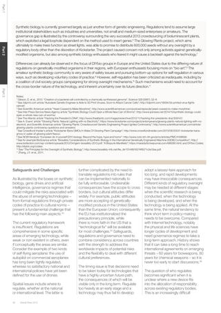 Global Risks 201538
Part1Part2Part3
Synthetic biology is currently governed largely as just another form of genetic engineering. Regulations tend to assume large
institutional stakeholders such as industries and universities, not small and medium-sized enterprises or amateurs. The
governance gap is illustrated by the controversy surrounding the very successful 2013 crowdsourcing of bioluminescent plants,
which exploited a legal loophole dependent on the method used to insert genes.6
The Glowing Plants project, which aims
ultimately to make trees function as street lights, was able to promise to distribute 600,000 seeds without any oversight by a
regulatory body other than the discretion of Kickstarter. The project caused concern not only among activists against genetically-
modiﬁed organisms, but also among synthetic biology enthusiasts who feared it might cause a backlash against the technology.7
Differences can already be observed in the focus of DIYbio groups in Europe and the United States due to the differing nature of
regulations on genetically-modiﬁed organisms in their regions, with European enthusiasts focusing more on “bio-art”.8
The
amateur synthetic biology community is very aware of safety issues and pursuing bottom-up options for self-regulation in various
ways, such as developing voluntary codes of practice.9
However, self-regulation has been criticized as inadequate, including by
a coalition of civil society groups campaigning for strong oversight mechanisms.10
Such mechanisms would need to account for
the cross-border nature of the technology, and inherent uncertainty over its future direction.11
Notes:
1
Gibson, D. et al., 2010. “Creation of a bacterial cell controlled by a chemically synthesized genome”. Science 329 (5987): 52–6
2
See 3dprint.com article “Autodesk Genetic Engineer is Able to 3D Print Viruses, Soon to Attack Cancer Cells”; http://3dprint.com/19594/3d-printed-virus-ﬁghts-
cancer/.
3
See Scientiﬁc American article “Yeast Coaxed to Make Morphine”; http://www.scientiﬁcamerican.com/podcast/episode/yeast-coaxed-to-make-morphine/.
4
See Inter Press Service News Agency article “Synthetic Biology Could Open a Whole New Can of Worms”; http://www.ipsnews.net/2014/10/synthetic-biology-could-
open-a-whole-new-can-of-worms/.
5
See The Atlantic article “Hacking the President’s DNA”; http://www.theatlantic.com/magazine/archive/2012/11/hacking-the-presidents-dna/309147/.
6
See A. Evans’ article “Glowing Plants: Natural Lighting with no Electricity”; https://www.kickstarter.com/projects/antonyevans/glowing-plants-natural-lighting-with-no-
electricit, and Scientiﬁc American article “Glowing Plants: Crowdsourced Genetic Engineering Project Ignites Controversy”; http://www.scientiﬁcamerican.com/article/
glowing-plants-controversy-questions-and-answers/.
7
See Crowdfund Insider’s article “Kickstarter Bans GMOs In Wake Of Glowing Plant Campaign”; http://www.crowdfundinsider.com/2013/08/20031-kickstarter-bans-
gmos-in-wake-of-glowing-plant-ﬁasco/.
8
See NCBI literature “European do-it-yourself (DIY) biology: Beyond the hope, hype and horror”; http://www.ncbi.nlm.nih.gov/pmc/articles/PMC4158858/.
9
See for example BioScience article “Biosafety Considerations of Synthetic Biology in the International Genetically Engineered Machine (iGEM) Competition”; http://
www.biofaction.com/wp-content/uploads/2012/04/igem-biosafety-2013.pdf; “A Biopunk Manifesto”; https://maradydd.livejournal.com/496085.html; and DIYbio Codes;
http://diybio.org/codes/.
10
See “The Principles for the Oversight of Synthetic Biology”; http://www.biosafety-info.net/ﬁle_dir/15148916274f6071c0e12ea.pdf.
11
Zhang, J.Y. et al., 2011.
Safeguards and Challenges
As illustrated by the boxes on synthetic
biology, gene drives and artiﬁcial
intelligence, governance regimes that
could mitigate the risks associated with
the abuse of emerging technologies –
from formal regulations through private
codes of practice to cultural norms –
present a fundamental challenge that
has the following main aspects.44
The current regulatory framework
is insufﬁcient. Regulations are
comprehensive in some speciﬁc
areas of emerging technology, while
weak or non-existent in others, even
if conceptually the areas are similar.
Consider the example of two kinds
of self-ﬂying aeroplane: the use of
autopilot on commercial aeroplanes
has long been tightly regulated,
whereas no satisfactory national and
international policies have yet been
deﬁned for the use of drones.
Spatial issues include where to
regulate, whether at the national
or international level. The latter is
further complicated by the need to
translate regulations into rules that
can be implemented nationally to
be fully enforceable. Undesirable
consequences have the scope to cross
borders, but cultural attitudes differ
widely. For example, public attitudes
are more accepting of genetically-
modiﬁed produce in the United States
than the European Union; consequently
the EU has institutionalized the
precautionary principle, while
there is more faith in the US that a
“technological ﬁx” will be available
for most challenges.45
Safeguards,
regulations and governance need to
combine consistency across countries
with the strength to address the
worldwide impacts of potential risks
and the ﬂexibility to deal with different
cultural preferences.
The timing issue is that decisions need
to be taken today for technologies that
have a highly uncertain future path,
the consequences of which will be
visible only in the long term. Regulate
too heavily at an early stage and a
technology may thus fail to develop;
adopt a laissez-faire approach for
too long, and rapid developments
may have irrevocable consequences.
Different kinds of regulatory oversight
may be needed at different stages:
when the scientiﬁc research is being
conducted, when the technology
is being developed, and when the
technology is being applied. At the
same time, the natural tendency to
think short term in policy-making
needs to be overcome. Compared
with Internet technology, notably
the physical and life sciences have
longer cycles of development and
need governance regimes to take a
long-term approach. History shows
that it can take a long time to reach
international agreements on emerging
threats – 60 years for bioweapons, 80
years for chemical weapons – so it is
never too early to start discussions.46
The question of who regulates
becomes signiﬁcant when it is
unclear where a new device ﬁts
into the allocation of responsibility
across existing regulatory bodies.
This is an increasingly difﬁcult
 