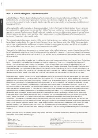 Global Risks 201540
Part1Part2Part3
Box 2.8: Artiﬁcial intelligence – rise of the machines
Artiﬁcial Intelligence (AI) is the discipline that studies how to create software and systems that behave intelligently. AI scientists
build systems that can solve reasoning tasks, learn from data, make decisions and plans, play games, perceive their
environments, move autonomously, manipulate objects, respond to queries expressed in human languages, translate between
languages, and more.
AI has captured the public imagination for decades, especially in the form of anthropomorphized robots, and recent advances
have pushed AI into popular awareness and use: IBM’s “Watson” computer beat the best human Jeopardy! players; statistical
approaches have signiﬁcantly improved Google’s automatic translation services and digital personal assistants such as Apple’s
Siri; semi-autonomous drones monitor and strike military targets around the world; and Google’s self-driving car has driven
hundreds of thousands of miles on public roads.
This represents substantial progress since the 1950s, and yet the original dream of a machine that could substitute for arbitrary
human labour remains elusive. One important lesson has been that, as Hans Moravec wrote in the 1980s, “It is comparatively
easy to make computers exhibit adult level performance on intelligence tests or playing checkers, and difﬁcult or impossible to
give them the skills of a one-year-old when it comes to perception and mobility”.1
These and other challenges to AI progress are by now well known within the ﬁeld, but a recent survey shows that the most-cited
living AI scientists still expect human-level AI to be produced in the latter half of this century, if not sooner, followed (in a few years
or decades) by substantially smarter-than-human AI.2
If they are right, such an advance would likely transform nearly every sector
of human activity.
If this technological transition is handled well, it could lead to enormously higher productivity and standards of living. On the other
hand, if the transition is mishandled, the consequences could be catastrophic.3
How might the transition be mishandled?
Contrary to public perception and Hollywood screenplays, it does not seem likely that advanced AI will suddenly become
conscious and malicious. Instead, according to a co-author of the world’s leading AI textbook, Stuart Russell of the University of
California, Berkeley, the core problem is one of aligning AI goals with human goals. If smarter-than-human AIs are built with goal
speciﬁcations that subtly differ from what their inventors intended, it is not clear that it will be possible to stop those AIs from using
all available resources to pursue those goals, any more than chimpanzees can stop humans from doing what they want.4
In the nearer term, however, numerous other social challenges need to be addressed. In the next few decades, AI is anticipated
to partially or fully substitute for human labour in many occupations, and it is not clear whether human workers can be retrained
quickly enough to maintain high levels of employment.5
What is more, while previous waves of technology have also created new
kinds of jobs, this time structural unemployment may be permanent as AI could be better than humans at performing the new
jobs it creates. This may require a complete restructuring of the economy by raising fundamental questions of the nature of
economic transactions and what it is that humans can do for each other. Autonomous vehicles and other cases of human-robot
interaction demand legal solutions ﬁt for the novel combination of automatic decision-making with a capacity for physical harm.6
Autonomous vehicles will encounter situations where they must weigh the risks of injury to passengers against the risks to
pedestrians; what will the legal redress be for parties who believe the vehicle decided wrongly? Several nations are working
towards the development of lethal autonomous weapons systems that can assess information, choose targets and open ﬁre
without human intervention. Such developments raise new challenges for international law and the protection of non-
combatants.7
Who will be accountable if they violate international law? The Geneva Conventions are unclear. It is also not clear
when human intervention occurs: before deployment, during deployment? Humans will be involved in programming autonomous
weapons; the question is whether human control of the weapon ceases at the moment of deployment. AI in ﬁnance and other
domains has introduced risks associated with the fact that AI programmes can make millions of economically signiﬁcant
decisions before a human can notice and react, leading for example to a May 2012 trading event that nearly bankrupted Knight
Capital.8,9
In short, proactive and future-oriented work in many ﬁelds is needed to counteract “the tendency of technological advance to
outpace the social control of technology”.10
Notes:
1
Moravec, 1988, p. 15.
2
Müller and Bostrom, 2014.
3
Bostrom, 2014.
4
Omohundro, 2008.
5
Brynjolfsson and McAfee, 2014.
6
Calo, 2014; http://papers.ssrn.com/sol3/papers.cfm?abstract_id=2402972.
7
Human Rights Watch, 2012
8
Johnson et al., 2013.
9
See Reuters, “Error by Knight Capital rips through stock market”;
http://www.reuters.com/article/2012/08/01/us-usa-nyse-tradinghalts-
idUSBRE8701BN20120801.
10
Posner, 2004, p. 20.
 