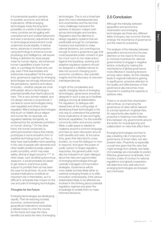 41Global Risks 2015
Part2Part3Part1
A fundamental question pertains
to societal, economic and ethical
implications. While emerging
technologies imply the long-term
possibility of a world of abundance,
many countries are struggling with
unemployment and underemployment,
and even a temporary adjustment due
to technological advancement could
undermine social stability. In ethical
terms, advances in transhumanism,
using technology to enhance human
physiology and intelligence, will require
finding a definition for what people
mean by human dignity: are enhanced
human capabilities a basic human
right, or a privilege for those who can
pay, even if that exacerbates and
entrenches inequalities? At the same
time, governance regimes for emerging
technologies are strongly influenced by
the perceptions, opinions and values
of society – whether people are more
enthusiastic about a technology’s
potential benefits than fearful about its
risks. This is very domain-related, and
not always rational or proportional: it
can lead to some technologies being
over-regulated and others under-
regulated. Many biological technologies
that touch on beliefs about religion
and human life, for example, are
regulated relatively stringently, as
evidenced by the worldwide prohibition
on human cloning.47
On the other
hand, the human propensity to
anthropomorphize means that robotic
prototypes in some empathic form of
assistive technology (such as Paro, a
baby harp seal lookalike robot assisting
in the care of people with dementia and
other health problems) easily capture
public sympathy, which may ease
safety, ethical or legal concerns.48,49
In
other areas, such as lethal autonomous
weapons, it would probably be easier
to get close to unanimous public
support to prohibit them as has been
the case for landmines. As such, these
societal implications constitute an
important risk in themselves, as it is
difficult to anticipate their impact on the
use and path of emerging technologies.
Thoughts for the Future
Emerging technologies are developing
rapidly. Their far-reaching societal,
economic, environmental and
geopolitical implications necessitate
a debate today to chart the course
for the future and reap the many
benefits but avoid the risks of emerging
technologies. This is not a trivial task
given the many interdependencies
and uncertainties and the fact that
many challenges transcend the
spheres of decision-makers both
across technologies and borders.
Regulators face the dilemma to
design regulatory systems that are
predictable enough for companies,
investors and scientists to make
rational decisions, but unambiguous
enough to avoid a governance gap that
could jeopardize public consent or give
too much room to non-state actors.
Against this backdrop, evolving and
adaptive regulatory systems should
be designed in a flexible manner to
take into account changing socio-
economic conditions, new scientific
insights and the discovery of unknown
interdependencies.
In light of the complexities and
rapidly changing nature of emerging
technologies, governance should be
designed in such a way as to facilitate
dialogue among all stakeholders.
For regulators, to dialogue with
researchers at the cutting edge of
developing these technologies is the
only way to understand the potential
future implications of new and highly-
technical capabilities. For the scientific
community within and across certain
fields, a safe space is needed to
coalesce around a common language
and have an open discussion around
both benefits and risks. At the same
time, given that risks tend to cross
borders, so must the dialogue on how
to respond. And given the power of
public opinion to shape regulatory
responses, the general public must
also be included in an open dialogue
about the risks and opportunities
of emerging technologies through
carefully-managed communication
strategies. Governance will be
more stable and less likely either to
overlook emerging threats or to stifle
innovation unnecessarily, if the various
stakeholders likely to be affected are
involved in the thinking about potential
regulatory regimes and given the
knowledge to enable them to make
informed decisions.
2.5 Conclusion
Although the interplay between
geopolitics and economics,
urbanization and emerging
technologies are three very different
fields of enquiry, two common themes
emerge: the importance of governance
and the need for proactivity.
The analysis of the interplay between
geopolitics and economics focuses
attention on the need to find ways
to minimize incentives for national
governments to engage in negative
tactics, including by making the
mechanisms of global governance
more effective in resolving tensions
among nation states. As this interplay
leads to regional institutions gaining
in significance, proactive attention to
the quality and effectiveness of their
governance also becomes more
important in creating the capacity to
address risks.
There is no doubt that urbanization
will continue, so improving the
governance of cities will be relevant
to a broad spectrum of global risks.
An opportunity also exists to be
proactive in fostering more effective
links between city governments around
the world, for mutual learning and
collaboration on risks that affect them.
Emerging technologies promise to
play a leading role in improving the
governance of smart cities, but also
present risks. Proactivity is especially
crucial here given that the risks that
might emerge from entirely new fields
of knowledge are impossible to predict.
Effective governance at all levels, from
industry codes of conduct to national
regulations and global cooperation,
will determine how well risks from
emerging technologies are foreseen
and minimized.
 