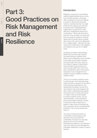 Global Risks 201544
Part1Part2Part3
Part 3:
Good Practices on
Risk Management
and Risk
Resilience
Introduction
Mitigating, preparing for and building
resilience against global risks is a long
and complex process, a necessity
often recognized in theory but difficult
in practice.1
Global risks transcend
borders, meaning that often no single
entity has the capacity and authority
to address them. Multistakeholder
collaboration is required but made
difficult by misaligned incentives and
uncertainties – those with the most to
lose from a risk are often not those with
the most power to address it. And the
highly interconnected nature of global
risks means they need to be addressed
from multiple angles – although this also
means that investments in risk mitigation
and resilience can pay off in multiple
areas.
Analysing and better understanding
global risks is the first step towards
successful efforts to address them.
Risks must be effectively communicated
to the public, government, business
and civil society. Even then, action is
more likely to happen if stakeholders
have examples of good practice on
which to draw. With that in mind, this
year’s Global Risks report shares three
examples of risk management and
resilience practices related to extreme
weather events.
The focus on extreme weather events
is pertinent given that it tied with large-
scale involuntary migration at the bottom
of the list when respondents to the
Global Risks Perception Survey 2014
were asked to rate what progress had
been made in addressing each global
risk over the past 10 years (see Figure
3.1). Water crises and risks related
to extreme weather events, such as
natural disasters, major biodiversity
loss and ecosystem collapse, are also
in the bottom half of responses. In
addition, water crises is the global risk
that is perceived as the most potentially
impactful in the coming decade (see
Figure 1).
The impact of natural hazards is a
combination of the frequency and
intensity of the hazard with the
vulnerability and exposure of people,
assets and economic activities.
Strengthening resilience is an attempt to
reduce the exposure and ultimately the
potentially catastrophic impact of natural
hazards.
 