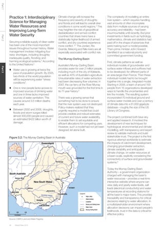 Global Risks 201546
Part1Part2Part3
Practice 1: Interdisciplinary
Science for Managing
Water Resources and
Improving Long-Term
Water Security
Securing a reliable supply of clean water
has been one of the most important
issues throughout human history. Water
management involves mitigating four
risks: shortages, including droughts;
inadequate quality; flooding; and
harming ecological systems.3
According
to the United Nations:4
♦	 Water use is growing at twice the
pace of population growth. By 2025,
two-thirds of the world population
will be experiencing water “stress
conditions”.
♦	 One in nine people lacks access to
improved sources of drinking water
and one in three lacks improved
sources of water sanitation. This
causes around 3.5 million deaths
each year.
♦	 Between 2000 and 2006, droughts,
floods and storm surges killed
almost 300,000 people and caused
an estimated $422 billion worth of
damage.
Climate change will increase the
frequency and severity of droughts
and floods and will lead to overall drier
conditions in some world regions.5
This
may heighten the risk of geopolitical
destabilization and armed conflict:
countries that share rivers have a
statistically higher likelihood of armed
conflict, and dry countries experience
more conflict .6,7
The Jordan, Rio
Grande, Mekong and Nile rivers are all
especially associated with conflict risk.
The Murray-Darling Basin
Australia’s Murray-Darling Basin
provides water for over 2 million people,
including much of the city of Adelaide,
as well as 40% of Australia’s agriculture.
Unsustainable rates of water extraction
had been decreasing flow volumes: in
2007, the car ferry at the River Murray
mouth was grounded for the first time in
its 71-year history.8
There was a growing sense that
something had to be done to ensure
that the river system was not destroyed.
Policy-makers realized that they
urgently required a model that could
provide credible and robust estimates
of current and future water availability,
to enable them to set equitable and
efficient allocations for competing uses.
However, such a model had not yet been
designed, let alone built.
The complexity of modelling an entire
river system – which requires handling
vast amounts of often incomplete
data from multiple sources of varying
accuracy and reliability – had been
insurmountable until recently. But prior
investments in fields such as hydrology,
mathematics, climate and statistics had
paid off in the shape of advances that
were making such a model possible.
Then-prime minister John Howard
identified it as a national priority and
committed government funding.
First, climate patterns as well as
individual models of groundwater and
surface water inflows and outflows had
to be developed, for different parts of
an area larger than France. Then these
individual models had to be brought
together into a single, integrated model.
Starting in 2006, a team of around 100
people from 15 organizations developed
ways to handle the uncertainties and
link the models. The resulting system
incorporated 70 individual ground and
surface water models and over a century
of climate data into a 61,000 gigabyte
database – roughly the size of the US
Library of Congress.
The project combined both blue-sky
and applied research. It involved the
development of new techniques for
hydrological, environmental and climate
modelling, with transparency and expert
review to validate methods and build
stakeholder trust. The project is the first
rigorous attempt worldwide to estimate
the impacts of catchment development,
changing groundwater extraction,
climate variability and anticipated
climate change, on water resources at
a basin-scale, explicitly considering the
connectivity of surface and groundwater
systems.9
Today the Murray-Darling Basin
Authority – a government organization
charged with managing the basin’s
water resources – provides a real-time
interactive website where anyone can
view daily and yearly water levels, salt
loads (electrical conductivity) and water
temperatures at recording stations for
all the basin’s major rivers. This provides
traceability and transparency for critical
decisions relating to water allocation. In
a multistakeholder environment where
allocation decisions can impact people’s
livelihoods, trust in the data is critical for
effective policy.
Figure 3.2: The Murray-Darling Basin in Australia
Source: CSIRO Land and Water Flagship
 