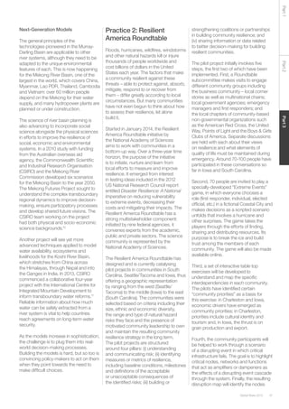 47Global Risks 2015
Part2Part3Part1
Next-Generation Models
The general principles of the
technologies pioneered in the Murray-
Darling Basin are applicable to other
river systems, although they need to be
adapted to the unique environmental
features of each. This is now happening
for the Mekong River Basin, one of the
largest in the world, which covers China,
Myanmar, Lao PDR, Thailand, Cambodia
and Vietnam: over 60 million people
depend on the Mekong for their water
supply, and many hydropower plants are
planned or under construction.
The science of river basin planning is
also advancing to incorporate social
science alongside the physical sciences
in efforts to improve the resilience of
social, economic and environmental
systems. In a 2010 study with funding
from the Australian overseas aid
agency, the Commonwealth Scientific
and Industrial Research Organisation
(CSIRO) and the Mekong River
Commission developed six scenarios
for the Mekong Basin to the year 2050.
The Mekong Futures Project sought to
understand the complex transboundary
regional dynamics to improve decision-
making, ensure participatory processes
and develop shared future visions. The
CSIRO team working on the project
had both physical and socio-economic
science backgrounds.10
Another project will see yet more
advanced techniques applied to model
water availability, ecosystems and
livelihoods for the Koshi River Basin,
which stretches from China across
the Himalayas, through Nepal and into
the Ganges in India. In 2013, CSIRO
commenced a collaborative four-year
project with the International Centre for
Integrated Mountain Development to
inform transboundary water reforms.11
Reliable information about how much
water can be safely extracted from a
river system is vital to help countries
reach agreements on long-term water
security.
As the models increase in sophistication,
the challenge is to plug them into real-
world decision-making processes.
Building the models is hard, but so too is
convincing policy-makers to act on them
when they point towards the need to
make difficult choices.
Practice 2: Resilient
America Roundtable
Floods, hurricanes, wildfires, windstorms
and other natural hazards kill or injure
thousands of people worldwide and
cost billions of dollars in the United
States each year. The factors that make
a community resilient against these
threats – able to protect against, absorb,
mitigate, respond to or recover from
them – differ greatly according to local
circumstances. But many communities
have not even begun to think about how
to assess their resilience, let alone
build it.
Started in January 2014, the Resilient
America Roundtable initiative by
the National Academy of Sciences
aims to work with communities in a
bottom-up way. Over a three-year time
horizon, the purpose of the initiative
is to initiate, nurture and learn from
local efforts to measure and improve
resilience. It emerged from interest
in testing ideas included in the 2012
US National Research Council report
entitled Disaster Resilience: A National
Imperative on reducing vulnerability
to extreme events, decreasing their
costs and mitigating their impacts. The
Resilient America Roundtable has a
strong multistakeholder component:
initiated by nine federal agencies, it
convenes experts from the academic,
public and private sectors. The science
community is represented by the
National Academy of Sciences.
The Resilient America Roundtable has
designed and is currently catalysing
pilot projects in communities in South
Carolina, Seattle/Tacoma and Iowa, thus
offering a geographic representation
by ranging from the west (Seattle/
Tacoma) to the middle (Iowa) to the east
(South Carolina). The communities were
selected based on criteria including their
size, ethnic and economic diversity,
the range and type of natural hazard
risks they face and the presence of
motivated community leadership to own
and maintain the resulting community
resilience strategy in the long term.
The pilot projects are structured
around four pillars: (i) understanding
and communicating risk; (ii) identifying
measures or metrics of resilience,
including baseline conditions, milestones
and definitions of the acceptable
or unacceptable consequences of
the identified risks; (iii) building or
strengthening coalitions or partnerships
in building community resilience; and
(iv) sharing information or data related
to better decision-making for building
resilient communities.
The pilot project initially involves five
steps, the first two of which have been
implemented. First, a Roundtable
subcommittee makes visits to engage
different community groups including
the business community – local corner
stores as well as multinational chains;
local government agencies; emergency
managers and first responders; and
the local chapters of community-based
non-governmental organizations such
as the American Red Cross, the United
Way, Points of Light and the Boys & Girls
Clubs of America. Separate discussions
are held with each about their views
on resilience and what elements of
quality of life must be maintained during
emergency. Around 70-100 people have
participated in these conversations so
far in Iowa and South Carolina.
Second, 70 people are invited to play a
specially-developed “Extreme Events”
game, in which everyone chooses a
role (first responder, individual, elected
official, etc.) in a fictional Coastal City and
makes decisions as a scripted scenario
unfolds that involves a hurricane and
other surprises. The game takes the
players through the efforts of finding,
sharing and distributing resources. Its
purpose is to break the ice and build
trust among the members of each
community. The game will also be made
available online.
Third, a set of interactive table top
exercises will be developed to
understand and map the specific
interdependencies in each community.
The pilots have identified certain
“community priorities” as a basis for
this exercise: in Charleston and Iowa,
economic drivers have emerged as
community priorities; in Charleston,
priorities include cultural identity and
tourism and, in Iowa, the thrust is on
grain production and export.
Fourth, the community participants will
be helped to work through a scenario
of a disrupting event in which critical
infrastructure fails. The goal is to highlight
critical nodes, networks and functions
that act as amplifiers or dampeners as
the effects of a disrupting event cascade
through the system. Finally, the resulting
disruption map will identify the nodes
 