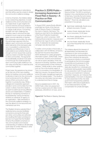 Global Risks 201548
Part1Part2Part3
that require hardening or redundancy
and that will be used as a basis to design
the community’s resilience strategy.
In terms of barriers, the initiative relates
to two overarching objectives: to build
resilience at the community level; and,
at a higher level, to gain insights into
common themes and local variations
on those themes to knit into a national
or a larger-scale picture. Concerning
the latter, the main challenge has,
therefore, been to structure the pilot
projects in such a way as to be able to
glean common elements or themes
from disparate communities. By using
the same basic approach (the four
pillars) in each community and seeing
which elements of the framework play
out, it is possible to understand the
similarities and differences in how to
build resilience and whether there are
enough common issues that could be
used as a basis to transfer the project
to other communities. The big barrier
for transferability would be if one were
to find through the small sample that
each community builds resilience in its
own ways and that few or weak ties bind
communities together.
Project-wise, the experience has shown
so far that one of the main enabling
factors for building community resilience
to all kinds of risks is for the community
to be functional and for the different
pieces of that community to work
together in a productive way. While a
collegial and cooperative approach
prevails in some communities from the
outset, in others more time needs to
be spent to build trust among different
sectors and stakeholders. In addition,
the key to maintaining momentum is
local leadership: having somebody –
whether an individual, an agency or
an organization – take ownership of
the community resilience strategy in a
way that allows it to be resourced and
maintained over time.
The Resilient America website (http://
resilientamerica.nas.edu) facilitates
connections among the three pilot
and other communities and will share
the resulting information and lessons
learned. It is hoped that the Resilient
America Roundtable’s emphasis on
risk communication and inclusive
understanding of resilience will ultimately
spark ideas for similar initiatives in other
communities or countries.
Practice 3: ZÜRS Public –
Increasing Awareness of
Flood Risk in Saxony – A
Practice on Risk
Communication12
In August 2002, severe floods affected
practically two-thirds of the German
state of Saxony (Figure 3.3 illustrates
the rivers in Saxony, Germany). This
disastrous event led to the development
of the Flood Protection Investment
Programme, which comprises 1,600
individual flood protection measures and
548 flood risk maps for all communities
at risk. A statewide risk awareness
campaign was also launched.
To better communicate on flood risks, in
collaboration with the Ministry of Saxony,
the German Insurance Association
(GDV) developed an online geographic
information system, ZÜRS Public, where
homeowners, tenants and businesses
can see an exact calculation of the risk
exposure to flooding, backflow, torrential
rain and earthquakes of their individual
address.13
While similar to other systems,
such as Tiris in the Austrian region of
Tyrol, it is innovative in its triangulation of
data from insurers, the government and
some 200 water management agencies
across the federal states.14
The results of
this online risk information tool are easy
to understand and free of charge.
Since its establishment in 2001, the
ZÜRS Public online risk assessment
tool has covered some 20 million home
addresses, 200,000 km of rivers, and is
available in Saxony, Lower Saxony and
Saxony-Anhalt. The GDV is working to
develop it into a standardized tool for all
of Germany. Currently the tool is being
developed in Rhineland-Palatinate and
Bavaria.15
Flood risk calculations are
presented in four groups:
♦	 high threat: statistically, floods occur
at least once every 10 years
♦	 medium threat: statistically, floods
occur once every 10-50 years
♦	 low threat: statistically, floods occur
once every 50-200 years
♦	 very low threat: statistically, floods
occur less frequently than once every
200 years
The initiative aligned the interests of
all stakeholders and illustrates the
importance of risk communication.
Citizens benefit by understanding more
about their individual risk exposure.
The insurance industry is incentivized
to participate as the tool encourages
households and businesses to think
about their need for insurance. The
state also benefits from individuals and
businesses taking greater responsibility
for risk prevention, both through private
insurance and investment in physical
prevention measures, as it reduces their
potential liability in the event of disasters.
To raise awareness further, the state
government transparently publishes
information online about applications
for and disbursements of public
compensation for private damages.
Figure 3.3: The Rivers in Saxony, Germany
 