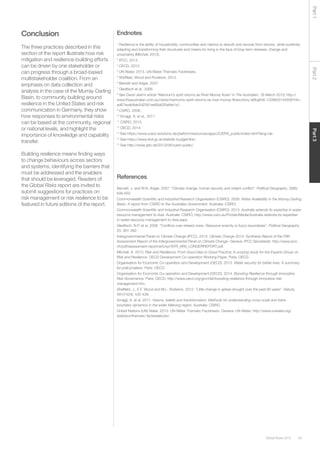 49Global Risks 2015
Part2Part3Part1
Conclusion
The three practices described in this
section of the report illustrate how risk
mitigation and resilience-building efforts
can be driven by one stakeholder or
can progress through a broad-based
multistakeholder coalition. From an
emphasis on data collection and
analysis in the case of the Murray-Darling
Basin, to community building around
resilience in the United States and risk
communication in Germany, they show
how responses to environmental risks
can be based at the community, regional
or national levels, and highlight the
importance of knowledge and capability
transfer.
Building resilience means finding ways
to change behaviours across sectors
and systems, identifying the barriers that
must be addressed and the enablers
that should be leveraged. Readers of
the Global Risks report are invited to
submit suggestions for practices on
risk management or risk resilience to be
featured in future editions of the report.
Endnotes
1
Resilience is the ability of households, communities and nations to absorb and recover from shocks, while positively
adapting and transforming their structures and means for living in the face of long-term stresses, change and
uncertainty (Mitchell, 2013).
2
IPCC, 2014.
3
OECD, 2013.
4
UN Water, 2013. UN-Water Thematic Factsheets.
5
Sheffield, Wood and Roderick, 2012.
6
Barnett and Adger, 2007.
7
Gleditsch et al., 2006.
8
See David Jean’s article “Mannum’s spirit returns as River Murray flows” in The Australian, 18 March 2013; http://
www.theaustralian.com.au/news/mannums-spirit-returns-as-river-murray-flows/story-e6frg6n6-1226600145938?nk=
ad67eceb8ab2d2391ee90a020efde1a1.
9
CSIRO, 2008 ;
10
Smajgl, A. et al., 2011.
11
CSIRO, 2013.
12
OECD, 2014.
13
See https://www.zuers-solutions.de/platform/resources/apps/ZUERS_public/index.html?lang=de.
14
See https://www.tirol.gv.at/statistik-budget/tiris/.
15
See http://www.gdv.de/2013/06/zuers-public/.
References
Barnett, J. and W.N. Adger. 2007. “Climate change, human security and violent conflict”. Political Geography, 26(6):
639-655.
Commonwealth Scientific and Industrial Research Organisation (CSIRO). 2008. Water Availability in the Murray-Darling
Basin: A report from CSIRO to the Australian Government. Australia: CSIRO.
Commonwealth Scientific and Industrial Research Organisation (CSIRO). 2013. Australia extends its expertise in water
resource management to Asia. Australia: CSIRO; http://www.csiro.au/Portals/Media/Australia-extends-its-expertise-
in-water-resource-management-to-Asia.aspx.
Gleditsch, N.P. et al. 2006. “Conflicts over shared rivers: Resource scarcity or fuzzy boundaries”. Political Geography,
25: 361-382.
Intergovernmental Panel on Climate Change (IPCC). 2014. Climate Change 2014: Synthesis Report of the Fifth
Assessment Report of the Intergovernmental Panel on Climate Change. Geneva: IPCC Secretariat; http://www.ipcc.
ch/pdf/assessment-report/ar5/syr/SYR_AR5_LONGERREPORT.pdf.
Mitchell, A. 2013. Risk and Resilience: From Good Idea to Good Practice: A scoping study for the Experts Group on
Risk and Resilience. OECD Development Co-operation Working Paper. Paris: OECD.
Organisation for Economic Co-operation and Development (OECD). 2013. Water security for better lives: A summary
for policymakers. Paris: OECD.
Organisation for Economic Co-operation and Development (OECD). 2014. Boosting Resilience through Innovative
Risk Governance. Paris: OECD; http://www.oecd.org/gov/risk/boosting-resilience-through-innovative-risk-
management.htm.
Sheffield, J., E.F. Wood and M.L. Roderick. 2012. “Little change in global drought over the past 60 years”. Nature,
491(7424): 435-438.
Smajgl, A. et al. 2011. Visions, beliefs and transformation: Methods for understanding cross-scale and trans-
boundary dynamics in the wider Mekong region. Australia: CSIRO.
United Nations (UN) Water. 2013. UN-Water Thematic Factsheets. Geneva: UN Water; http://www.unwater.org/
statistics/thematic-factsheets/en/.
 