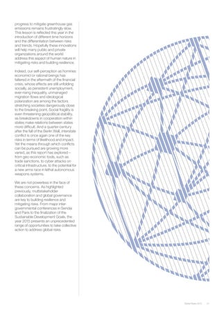 51Global Risks 2015
progress to mitigate greenhouse gas
emissions remains frustratingly slow.
This lesson is reflected this year in the
introduction of different time horizons
and the differentiation between risks
and trends. Hopefully these innovations
will help many public and private
organizations around the world
address this aspect of human nature in
mitigating risks and building resilience.
Indeed, our self-perception as homines
economici or rational beings has
faltered in the aftermath of the financial
crisis, whose effects are still unfolding
socially, as persistent unemployment,
ever-rising inequality, unmanaged
migration flows and ideological
polarization are among the factors
stretching societies dangerously close
to the breaking point. Social fragility is
even threatening geopolitical stability,
as breakdowns in cooperation within
states make relations between states
more difficult. And a quarter-century
after the fall of the Berlin Wall, interstate
conflict is once again one of the key
risks in terms of likelihood and impact.
Yet the means through which conflicts
can be pursued are growing more
varied, as this report has explored –
from geo-economic tools, such as
trade sanctions, to cyber attacks on
critical infrastructure, to the potential for
a new arms race in lethal autonomous
weapons systems.
We are not powerless in the face of
these concerns. As highlighted
previously, multistakeholder
collaboration and global governance
are key to building resilience and
mitigating risks. From major inter-
governmental conferences in Sendai
and Paris to the finalization of the
Sustainable Development Goals, the
year 2015 presents an unprecedented
range of opportunities to take collective
action to address global risks.
 