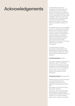Global Risks 201562
The Global Risks 2015 report
synthesizes the insights, ideas and
contributions of many individuals
through workshops, group calls and
research. The World Economic Forum
and the Global Risks 2015 report team
is grateful to all who took part in the
challenge to think hard about global
risks. Without their dedication,
guidance and support, it would not
have been possible to develop this
report.
The World Economic Forum would like
to thank our Strategic Partners Marsh
& McLennan Companies and Zurich
Insurance Group for their guidance,
input and support. We also thank our
academic advisers, the National
University of Singapore, the Oxford
Martin School at the University of
Oxford and the Wharton Risk
Management and Decision Processes
Center at the University of
Pennsylvania.
The Global Risks 2015 report
governance is represented by the
Steering Board, the Advisory Board
and the Activation Board, all of which
have provided invaluable input and
guidance.
The Steering Board includes:
John Drzik, President, Global Risk and
Specialties, Marsh, United States
Espen Barth Eide, Managing Director
and Member of the Managing Board,
World Economic Forum, Switzerland
Axel Lehmann, Group Chief Risk
Officer, Zurich Insurance Group,
Switzerland
The Advisory Board is composed of:
Rolf Alter, Director, Public Governance
and Territorial Development,
Organisation for Economic Co-
operation and Development (OECD),
Paris
Mario Blejer, Vice-Chairman, Banco
Hipotecario, Argentina
Oliver Chen, Head, Credit Modeling,
Global Valuation, United Kingdom;
Representing the National University of
Singapore on the Advisory Board
Megan Clark, Chief Executive Officer,
Acknowledgements
 