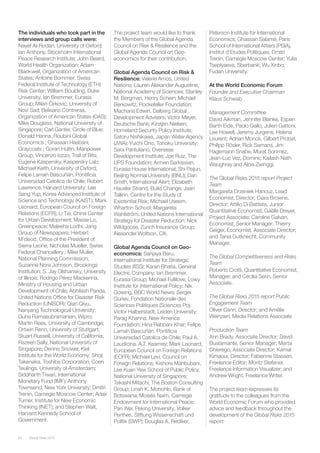 Global Risks 201564
The individuals who took part in the
interviews and group calls were:
Nayef Al-Rodan, University of Oxford;
Ian Anthony, Stockholm International
Peace Research Institute; John Beard,
World Health Organization; Adam
Blackwell, Organization of American
States; Antoine Bommier, Swiss
Federal Institute of Technology (ETH)
Risk Center; William Boulding, Duke
University; Ian Bremmer, Eurasia
Group; Milan Ćirković, University of
Novi Sad; Belisario Contreras,
Organization of American States (OAS);
Mike Douglass, National University of
Singapore; Carl Ganter, Circle of Blue;
Donald Hanna, Roubini Global
Economics ; Ghassan Hasbani,
Graycoats ; Goran Hultin, Manpower
Group; Vincenzo Iozzo, Trail of Bits;
Eugene Kaspersky, Kaspersky Lab;
Michael Keith, University of Oxford;
Felipe Larraín Bascuñán, Pontificia
Universidad Catolica de Chile; Robert
Lawrence, Harvard University; Lee
Sang Yup, Korea Advanced Institute of
Science and Technology (KAIST); Mark
Leonard, European Council on Foreign
Relations (ECFR); Li Tie, China Center
for Urban Development; Masse Lo,
Greenpeace; Maleeha Lodhi, Jang
Group of Newspapers; Herbert
M’cleod, Office of the President of
Sierra Leone; Nicholas Mueller, Swiss
Federal Chancellery ; Mike Muller,
National Planning Commission;
Suzanne Nora Johnson, Brookings
Institution; S. Jay Olshansky, University
of Illinois; Rodrigo Pérez Mackenna,
Ministry of Housing and Urban
Development of Chile; Abhilash Panda,
United Nations Office for Disaster Risk
Reduction (UNISDR); Qian Qiyu,
Nanyang Technological University;
Guha Ramasubramanian, Wipro;
Martin Rees, University of Cambridge;
Ortwin Renn, University of Stuttgart;
Stuart Russell, University of California;
Razeen Sally, National University of
Singapore; Dennis Snower, Kiel
Institute for the World Economy; Shoji
Takenaka, Toshiba Corporation; Coen
Teulings, University of Amsterdam;
Siddharth Tiwari, International
Monetary Fund (IMF); Anthony
Townsend, New York University; Dmitri
Trenin, Carnegie Moscow Center; Adair
Turner, Institute for New Economic
Thinking (INET); and Stephen Walt,
Harvard Kennedy School of
Government.
The project team would like to thank
the Members of the Global Agenda
Council on Risk & Resilience and the
Global Agenda Council on Geo-
economics for their contribution.
Global Agenda Council on Risk &
Resilience: Valerie Amos, United
Nations; Lauren Alexander Augustine,
National Academy of Sciences; Stanley
M. Bergman, Henry Schein; Michael
Berkowitz, Rockefeller Foundation;
Macharia Edwin, Dalberg Global
Development Advisers; Victor Meyer,
Deutsche Bank; Kirstjen Nielsen,
Homeland Security Policy Institute;
Satoru Nishikawa, Japan Water Agency
(JWA); Yuichi Ono, Tohoku University;
Sara Pantuliano, Overseas
Development Institute; Joe Ruiz, The
UPS Foundation; Armen Sarkissian,
Eurasia House International; Shi Peijun,
Beijing Normal University (BNU); Dan
Smith, International Alert; Elizabeth
Hausler Strand, Build Change; Jaan
Tallinn, Centre for the Study of
Existential Risk; Michael Useem,
Wharton School; Margareta
Wahlström, United Nations International
Strategy for Disaster Reduction; Nick
Wildgoose, Zurich Insurance Group;
Alexander Wolfson, Citi.
Global Agenda Council on Geo-
economics: Sanjaya Baru,
International Institute for Strategic
Studies (IISS); Karan Bhatia, General
Electric Company; Ian Bremmer,
Eurasia Group; Michael Fullilove, Lowy
Institute for International Policy; Nik
Gowing, BBC World News; Sergei
Guriev, Fondation Nationale des
Sciences Politiques (Sciences Po);
Victor Halberstadt, Leiden University;
Parag Khanna, New America
Foundation; Hina Rabbani Khar; Felipe
Larraín Bascuñán, Pontificia
Universidad Catolica de Chile; Paul A.
Laudicina, A.T. Kearney; Mark Leonard,
European Council on Foreign Relations
(ECFR); Michael Levi, Council on
Foreign Relations; Kishore Mahbubani,
Lee Kuan Yew School of Public Policy,
National University of Singapore;
Takashi Mitachi, The Boston Consulting
Group; Linah K. Mohohlo, Bank of
Botswana; Moisés Naím, Carnegie
Endowment for International Peace;
Pan Wei, Peking University; Volker
Perthes, Stiftung Wissenschaft und
Politik (SWP); Douglas A. Rediker,
Peterson Institute for International
Economics; Ghassan Salamé, Paris
School of International Affairs (PSIA),
Institut d’Etudes Politiques; Dmitri
Trenin, Carnegie Moscow Center; Yulia
Tseplyaeva, Sberbank; Wu Xinbo,
Fudan University.
At the World Economic Forum
Founder and Executive Chairman
Klaus Schwab
Management Committee
David Aikman, Jennifer Blanke, Espen
Barth Eide, Paolo Gallo, Julien Gattoni,
Lee Howell, Jeremy Jurgens, Helena
Leurent, Adrian Monck, Gilbert Probst,
Philipp Rösler, Rick Samans, Jim
Hagemann Snabe, Murat Sonmez,
Jean-Luc Vez, Dominic Kailash Nath
Waughray and Alois Zwinggi.
The Global Risks 2015 report Project
Team
Margareta Drzeniek Hanouz, Lead
Economist, Director; Ciara Browne,
Director; Attilio Di Battista, Junior
Quantitative Economist; Gaëlle Dreyer,
Project Associate; Caroline Galvan,
Economist, Senior Manager; Thierry
Geiger, Economist, Associate Director;
and Tania Gutknecht, Community
Manager.
The Global Competitiveness and Risks
Team
Roberto Crotti, Quantitative Economist,
Manager; and Cecilia Serin, Senior
Associate.
The Global Risks 2015 report Public
Engagement Team
Oliver Cann, Director; and Amélie
Weinzierl, Media Relations Associate
Production Team
Ann Brady, Associate Director; David
Bustamante, Senior Manager; Marta
Chierego, Associate Director; Kamal
Kimaoui, Director; Fabienne Stassen,
Freelance Editor; Moritz Stefaner,
Freelance Information Visualizer; and
Andrew Wright, Freelance Writer.
The project team expresses its
gratitude to the colleagues from the
World Economic Forum who provided
advice and feedback throughout the
development of the Global Risks 2015
report:
 
